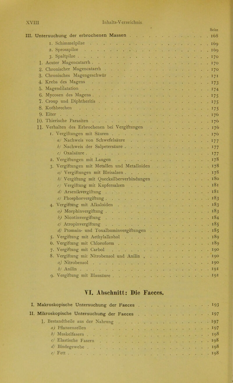 Seite III. Untersuchung der erbrochenen Massen 168 1. Schimmelpilze 169 2. Sprosspilze 169 3. Spaltpilze 170 1. Acuter Magencatarrh 170 2. Chronischer Magencatarrh 170 3. Chronisches Magengeschwür 171 4. Krebs des Magens 173 5. Magendilatation 174 6. Mycosen des Magens 175 7. Croup und Diphtheritis . 175 8. Kothbrechen 175 9- Eiter 176 10. Thierische Parasiten 176 11. Verhalten des Erbrochenen bei Vergiftungen 176 1. Vergiftungen mit Säuren 176 a) Nachweis von Schwefelsäure 177 b) Nachweis der Salpetersäure 177 c) Oxalsäure 177 2. Vergiftungen mit Laugen 178 3. Vergiftungen mit Metallen und Metalloiden 178 aj Vergiftungen mit Bleisalzen 178 b) Vergiftung mit Quecksilberverbindungen 180 rj Vergiftung mit Kupfersalzen 181 dj Arsenikvergiftung 181 e) Phosphorvergiftung 183 4. Vergiftung mit Alkaloiden 183 a) Morphinvergiftung , . . 183 b) Nicotinvergiftung 184 c) Atropinvergiftung 185 dj Ptomain- und Toxalbuminvergiftungen 1S5 5. Vergiftung mit Aethylalkohol 189 6. Vergiftung mit Chloroform 189 7. Vergiftung mit Carbol 190 8. Vergiftung mit Nitrobenzol und Anilin t 190 tt) Nitrobenzol 19° b) Anilin 191 9. Vergiftung mit Blausäure 191 YI. Abschnitt: Die Faeces. I. Makroskopische Untersuchung der Faeces *93 II. Mikroskopische Untersuchung der Faeces 197 1. Bestandtheile aus der Nahrung 197 a) Pflanzenzellen 197 bj Muskelfasern 198 cj Elastische Fasern 198 d) Bindegewebe 198 ej Fett 198