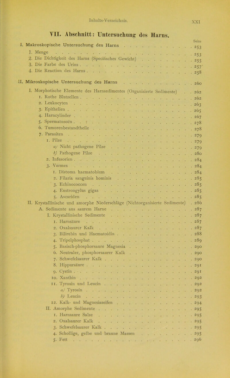 VH. Abschnitt: Untersuchung des Harns. Seite I. Makroskopische Untersuchung des Harns 253 1- Menge 253 2. Die Dichtigkeit des Harns (Specifisches Gewicht) 255 3. Die Farbe des Urins 4. Die Reaction des Harns 258 II. Mikroskopische Untersuchung des Harns 260 I. Morphotische Elemente des Harnsedimentes (Organisierte Sedimente) . . 262 1. Rothe Blutzellen 262 2. Leukocyten 263 3. Epithelien 265 4. Harncylinder 267 5. Spermatozoen . . • 278 6. Tumorenbestandtheile 278 7. Parasiten 27g x. Pilze 279 aj Nicht pathogene Pilze 279 b) Pathogene Pilze 280 2. Infusorien 284 3. Vermes 284 1. Distoma haematobium 284 2. Filaria sanguinis hominis 285 3. Echinococcen 285 4. Eustrongylus gigas 285 5. Ascariden 2S5 II. Krystallinische und amorphe Niederschläge (Nichtorganisierte Sedimente) . 2S6 A. Sedimente aus saurem Harne 287 I. Krystallinische Sedimente 287 1. Harnsäure 287 2. Oxalsaurer Kalk 287 3. Bilirubin und Haematoidin 288 4. Tripelphosphat 289 5. Basisch-phosphorsaure Magnesia 290 6. Neutraler, phosphorsaurer Kalk 290 7. Schwefelsaurer Kalk 290 8. Hippursäure 291 9. Cystin 291 xo. Xanthin 292 11. Tyrosin und Leucin 292 aj Tyrosin . . 292 b) Leucin 293 12. Kalk- und Magnesiaseifen 294 II. Amorphe Sedimente 295 1. Harnsaure Salze 295 2. Oxalsaurer Kalk 295 3. Schwefelsaurer Kalk 295 4. Schollige, gelbe und braune Massen 295 5. Fett 296