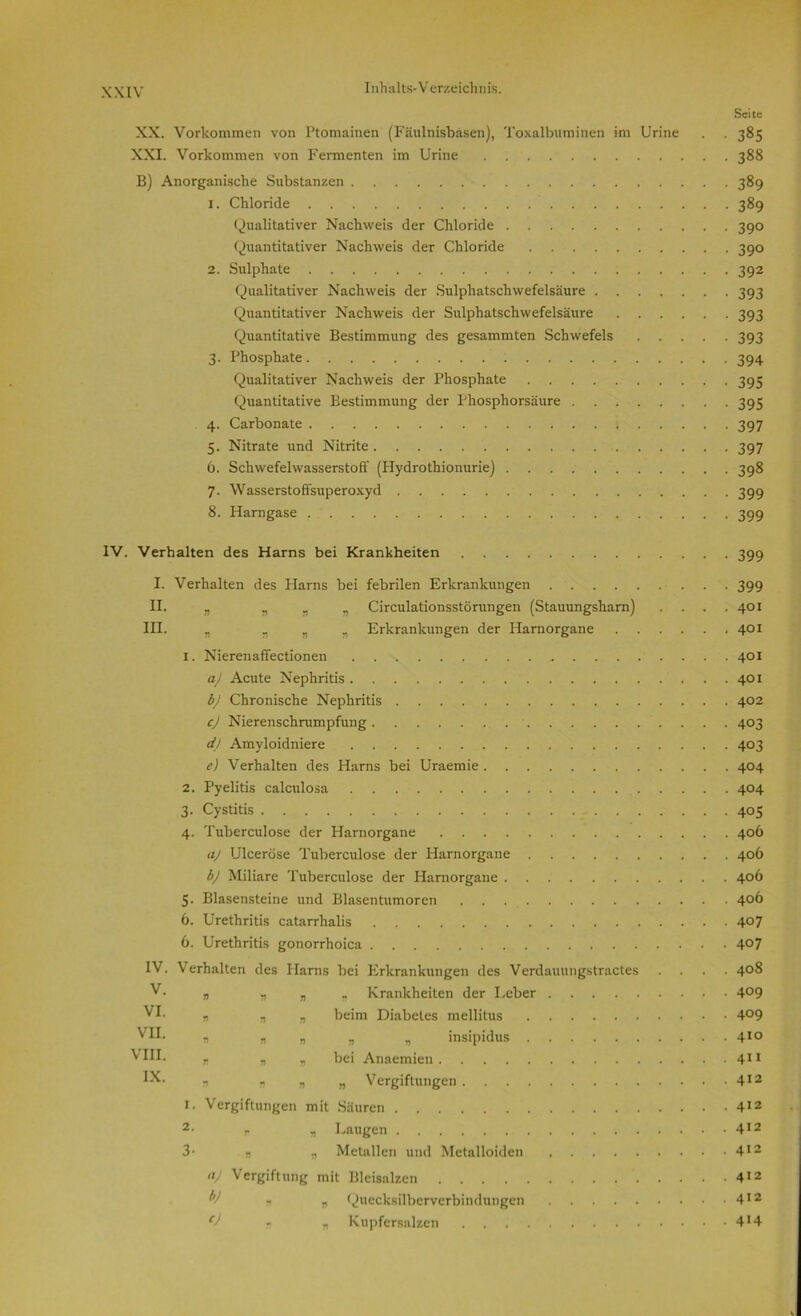 Seite XX. Vorkommen von Ptomainen (Fäulnisbäsen), Toxalbuminen im Urine . . 385 XXI. Vorkommen von Fermenten im Urine 388 B) Anorganische Substanzen 389 X. Chloride 389 Qualitativer Nachweis der Chloride 390 Quantitativer Nachweis der Chloride 390 2. Sulphate 392 Qualitativer Nachweis der Sulphatschwefelsäure 393 Quantitativer Nachweis der Sulphatschwefelsäure 393 Quantitative Bestimmung des gesammten Schwefels 393 3. Phosphate 394 Qualitativer Nachweis der Phosphate 395 Quantitative Bestimmung der Phosphorsäure 395 4. Carbonate 397 5. Nitrate und Nitrite 397 6. Schwefelwasserstoff (Plydrothionurie) 398 7. Wasserstoffsuperoxyd 399 8. Harngase 399 IV. Verhalten des Harns bei Krankheiten I. Verhalten des Harns bei febrilen Erkrankungen .... II. „ „ r „ Circulationsstörungen (Stauungsharn) III. „ Tt 1) n Erkrankungen der Harnorgane 1. Nierenaffectionen aj Acute Nephritis b) Chronische Nephritis c) Nierenschrumpfung d) Amyloidniere e) Verhalten des Harns bei Uraemie . . 2. Pyelitis calculosa 3. Cystitis 4. Tuberculose der Harnorgane . . . . aj Ulceröse Tuberculose der Harnorgane bj Miliare Tuberculose der Harnorgane . 5. Blasensteine und Blasentumoren 6. Urethritis catarrhalis 6. Urethritis gonorrhoica IV. V. VI. VII. VIII. IX. Verhalten des Harns bei Erkrankungen des Verdauungstractes r Krankheiten der Leber beim Diabetes mellitus „ „ insipidus bei Anaemien „ Vergiftungen 1. Vergiftungen mit Säuren 2- r n Laugen 3- „ „ Metallen und Metalloiden aj Vergiftung mit Blcisalzen V 1 „ Quecksilberverbindungen j> n Knpfersalzcn t) n * n v n » r 7> V 399 399 401 401 401 401 402 403 403 404 404 405 406 406 406 406 407 407 408 409 409 410 411 412 412 412 412 412 412 414