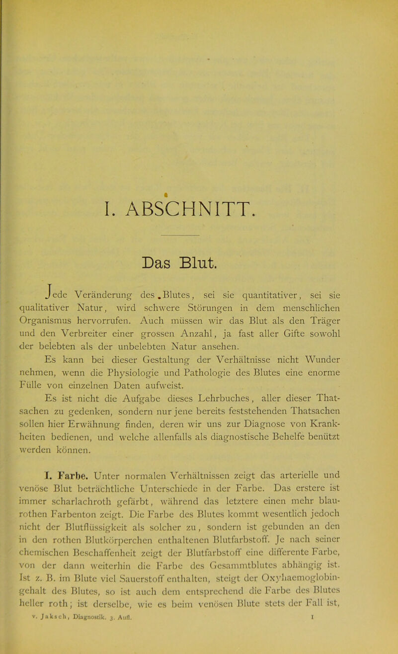 Das Blut. Jede Veränderung- des.Blutes, sei sie quantitativer, sei sie qualitativer Natur, wird schwere Störungen in dem menschlichen Organismus hervorrufen. Auch müssen wir das Blut als den Träger und den Verbreiter einer grossen Anzahl, ja fast aller Gifte sowohl der belebten als der unbelebten Natur ansehen. Es kann bei dieser Gestaltung der Verhältnisse nicht Wunder nehmen, wenn die Physiologie und Pathologie des Blutes eine enorme Fülle von einzelnen Daten aufweist. Es ist nicht die Aufgabe dieses Lehrbuches, aller dieser That- sachen zu gedenken, sondern nur jene bereits feststehenden Thatsachen sollen hier Erwähnung finden, deren wir uns zur Diagnose von Krank- heiten bedienen, und welche allenfalls als diagnostische Behelfe benützt werden können. I. Farbe. Unter normalen Verhältnissen zeigt das arterielle und venöse Blut beträchtliche Unterschiede in der Farbe. Das erstere ist immer scharlachroth gefärbt, während das letztere einen mehr blau- rothen Farbenton zeigt. Die Farbe des Blutes kommt wesentlich jedoch nicht der Blutflüssigkeit als solcher zu , sondern ist gebunden an den in den rothcn Blutkörperchen enthaltenen Blutfarbstoff. Je nach seiner chemischen Beschaffenheit zeigt der Blutfarbstoff eine differente Farbe, von der dann weiterhin die Farbe des Gesammtblutes abhängig ist. Ist z. B. im Blute viel Sauerstoff enthalten, steigt der Oxyhaemoglobin- gchalt des Blutes, so ist auch dem entsprechend die Farbe des Blutes heller roth; ist derselbe, wie cs beim venösen Blute stets der Fall ist, v. Jaksch, Diagnostik. 3. Aufl. I