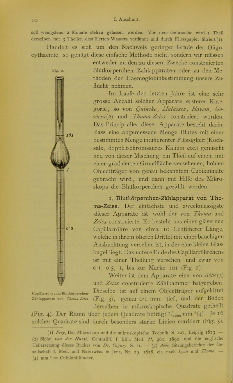 IO 101 soll wenigstens 2 Monate stehen gelassen werden. Vor dem Gebrauche wird i Theil derselben mit 3 Theilen destillierten Wassers verdünnt und durch Fliesspapier filtriert (1). Handelt es sich um den Nachweis geringer Grade der Oligo- cythaemie, so genügt diese einfache Methode nicht, sondern wir müssen entweder zu den zu diesem Zwecke construierten Fig. 2. Blutkörperchen - Zählapparaten oder zu den Me- thoden der Haemoglobinbestimmung unsere Zu- flucht nehmen. Im Laufe der letzten Jahre ist eine sehr grosse Anzahl solcher Apparate ersterer Kate- gorie, so von Quincke, Malasses, Hayem, Go- zvers (2) und Thoma-Zeiss construiert worden. Das Princip aller dieser Apparate besteht darin, dass eine abgemessene Menge Blutes mit einer bestimmten Menge indifferenter Flüssigkeit (Koch- salz , doppelt-chromsaurcs Kalium etc.) gemischt und von dieser Mischung ein Theil auf einen, mit einer graduierten Grundfläche versehenen, hohlen Objectträger von genau bekanntem Cubikinhalte gebracht wird, und dann mit Hilfe des Mikro- skops die Blutkörperchen gezählt werden. 1. Blutkörperchen-Zählapparat von Tho- ma-Zeiss. Der einfachste und zweckmässigste dieser Apparate ist wohl der von Thoma und Zciss construierte. Er besteht aus einer gläsernen Capillarröhre von circa 10 Centimeter Länge, welche in ihrem oberen Drittel mit einer bauchigen Ausbuchtung versehen ist, in der eine kleine Glas- kugel liegt. Das untere Ende des Capillarröhrchens ist mit einer Theilung versehen, und zwar von O'i, o-5, 1, bis zur Marke 101 (Fig. 2). Weiter ist dem Apparate eine von Abbc{3) und Zciss construierte Zählkammer beigegeben. 05 Dieselbe ist auf einem Objectträger aufgekittet (Fig- 3), genau o*i mm. tief, und der Boden derselben in mikroskopische Quadrate getheilt mm.1 2(4 Je 16 solcher Quadrate sind durch besonders starke Linien markiert (Fig. 5)- Capillarrohr zum Blutkörperchen- Zahlapparate von Thoma-Zeiss. ,(Fig. 4). Der Raum über jedem Quadrate beträgt V4000 (1) Frey, Das Mikroskop und die mikroskopische Technik, S. 127, Leipzig 1873. — (2) Siehe von der Hurst, Centralbl. f. klin. Med. 11, 961, 1890, und die englische Uebersetzung dieses Buches von Dr. Cagnty, S. n. — (3) Abbe, Sitzungsberichte der Ge- sellschaft f. Med. und Naturwiss. in Jena, Nr. 29, 1878, cit. nach Lyon und Thoma. — (4) mm.3 4 = Cubikmillimeter.