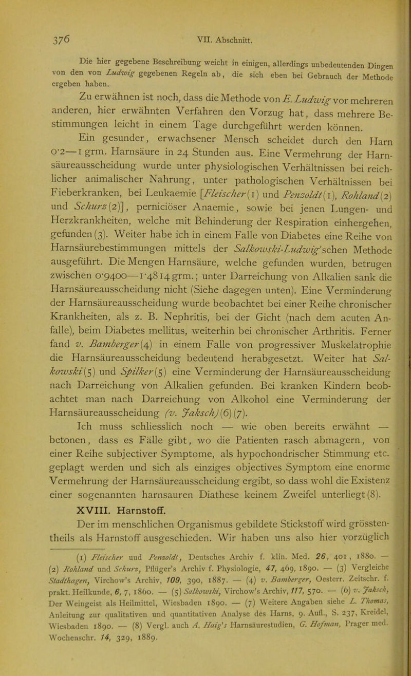 Die hier gegebene Beschreibung weicht in einigen, allerdings unbedeutenden Dingen von den von Ludwig gegebenen Regeln ab, die sich eben bei Gebrauch der Methode ergeben haben. Zu erw ähnen ist noch, dass die Methode von E. Ludzvig vor mehreren anderen, hier erwähnten Verfahren den Vorzug hat, dass mehrere Be- stimmungen leicht in einem Tage durchgeführt werden können. Ein gesunder, erwachsener Mensch scheidet durch den Harn 0'2 i grm. Harnsäure in 24 Stunden aus. Eine Vermehrung der Harn- säureausscheidung wurde unter physiologischen Verhältnissen bei reich- licher animalischer Nahrung, unter pathologischen Verhältnissen bei Fieberkranken, bei Leukaemie [Fleischer(1) und Penzoldt{ 1), Rohland [2) und Schurz (2)], pernieiöser Anaemie, sowie bei jenen Lungen- und Herzkrankheiten, welche mit Behinderung der Respiration einhergehen, gefunden (3). Weiter habe ich in einem Falle von Diabetes eine Reihe von Harnsäurebestimmungen mittels der Salkowski-Ludwig’sehen Methode ausgeführt. Die Mengen Harnsäure, welche gefunden wurden, betrugen zwischen 0^9400—1-4814 grm.; unter Darreichung von Alkalien sank die Harnsäureausscheidung nicht (Siehe dagegen unten). Eine Verminderung der Harnsäureausscheidung wurde beobachtet bei einer Reihe chronischer Krankheiten, als z. B. Nephritis, bei der Gicht (nach dem acuten An- falle), beim Diabetes mellitus, weiterhin bei chronischer Arthritis. Ferner fand v. Bamberger{/\) in einem Falle von progressiver Muskelatrophie die Harnsäureausscheidung bedeutend herabgesetzt. Weiter hat Sal- kowski(5) und Spilker[5) eine Verminderung der Harnsäureausscheidung nach Darreichung von Alkalien gefunden. Bei kranken Kindern beob- achtet man nach Darreichung von Alkohol eine Verminderung der Harnsäureausscheidung (v. Jaksch) (6) (7). Ich muss schliesslich noch — wie oben bereits erwähnt — betonen, dass es Fälle gibt, wo die Patienten rasch abmagern, von einer Reihe subjectiver Symptome, als hypochondrischer Stimmung etc. geplagt werden und sich als einziges objectives Symptom eine enorme Vermehrung der Harnsäureausscheidung ergibt, so dass wohl die Existenz einer sogenannten harnsauren Diathese keinem Zweifel unterliegt (8). XVIII. Harnstoff. Der im menschlichen Organismus gebildete Stickstoff wird grössten- theils als Harnstoff ausgeschieden. Wir haben uns also hier vorzüglich (1) Fleischer uud Penzoldt, Deutsches Archiv f. klin. Med. 26, 401 , 1880. — (2) Rohland und Schurz, Pfiügcr’s Archiv f. Physiologie, 47, 469, 1890. — (3) Vergleiche Stadthagen, Virchow’s Archiv, 109, 390, 1887. — (4) v. Bamherger, Oesterr. Zeitschr. f. prakt. Heilkunde, 6, 7, 1860. — (5) Salkowski, Virchow’s Archiv, 117, 570. — (6) v. Jaksch, j Der Weingeist als Heilmittel, Wiesbaden 1890. — (7) Weitere Angaben siehe L. Thomas, Anleitung zur qualitativen und quantitativen Analyse des Harns, 9. Auf!., S. 237, Kreidel, Wiesbaden 1890. — (8) Vcrgl. auch A. Haig’s Harnsäurestudien, G. Hof man, Prager med. ] Wochenschr. 14, 329, 1889.