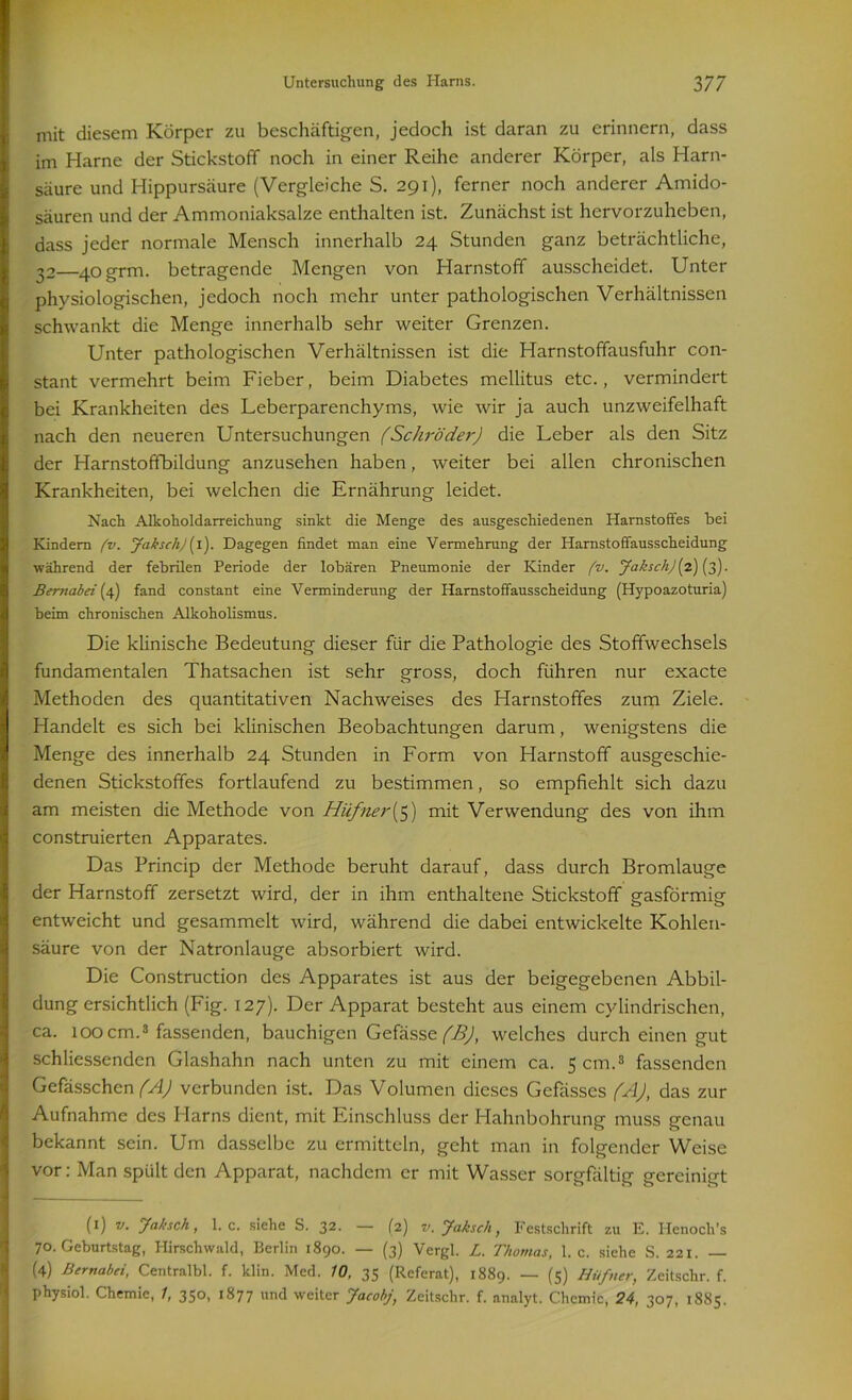 mit diesem Körper zu beschäftigen, jedoch ist daran zu erinnern, dass im Harne der Stickstoff noch in einer Reihe anderer Körper, als Harn- säure und Hippursäure (Vergleiche S. 291), ferner noch anderer Amido- säuren und der Ammoniaksalze enthalten ist. Zunächst ist hervorzuheben, dass jeder normale Mensch innerhalb 24 Stunden ganz beträchtliche, 32—40grm. betragende Mengen von Harnstoff ausscheidet. Unter physiologischen, jedoch noch mehr unter pathologischen Verhältnissen schwankt die Menge innerhalb sehr weiter Grenzen. Unter pathologischen Verhältnissen ist die Harnstoffausfuhr con- stant vermehrt beim Fieber, beim Diabetes mellitus etc., vermindert bei Krankheiten des Leberparenchyms, wie wir ja auch unzweifelhaft nach den neueren Untersuchungen (Schröder) die Leber als den Sitz der Harnstoffbildung anzusehen haben, weiter bei allen chronischen Krankheiten, bei welchen die Ernährung leidet. Nach Alkoholdarreichung sinkt die Menge des ausgeschiedenen Harnstoffes bei Kindern fv. Jakseh) (1). Dagegen findet man eine Vermehrung der Harnstoffausscheidung während der febrilen Periode der lobären Pneumonie der Kinder fv. Jaksch)[2) (3). Bemabeiif) fand constant eine Verminderung der Harnstoffausscheidung (Hypoazoturia) beim chronischen Alkoholismus. Die klinische Bedeutung dieser für die Pathologie des Stoffwechsels fundamentalen Thatsachen ist sehr gross, doch führen nur exacte Methoden des quantitativen Nachweises des Harnstoffes zum Ziele. Handelt es sich bei klinischen Beobachtungen darum, wenigstens die Menge des innerhalb 24 Stunden in Form von Harnstoff ausgeschie- denen Stickstoffes fortlaufend zu bestimmen, so empfiehlt sich dazu am meisten die Methode von Hüfner(5) mit Verwendung des von ihm construierten Apparates. Das Princip der Methode beruht darauf, dass durch Bromlauge der Harnstoff zersetzt wird, der in ihm enthaltene Stickstoff gasförmig entweicht und gesammelt wird, während die dabei entwickelte Kohlen- säure von der Natronlauge absorbiert wird. Die Construction des Apparates ist aus der beigegebenen Abbil- dung ersichtlich (Fig. 127). Der Apparat besteht aus einem cylindrischen, ca. 100 cm.1 * 3 fassenden, bauchigen Gefässe (B), welches durch einen gut schliessenden Glashahn nach unten zu mit einem ca. 5 cm.3 fassenden Gefässchen (A) verbunden ist. Das Volumen dieses Gefässes (A), das zur Aufnahme des Harns dient, mit Einschluss der Hahnbohrung muss genau bekannt sein. Um dasselbe zu ermitteln, geht man in folgender Weise vor: Man spült den Apparat, nachdem er mit Wasser sorgfältig gereinigt (1) v. Jaksch, 1. c. siehe S. 32. — (2) v. Jaksc/i, Festschrift zu E. Henoch’s 70. Geburtstag, Hirschwald, Berlin 1890. — (3) Vergl. L. Thomas, 1. c. siehe S. 221. — (4) Bernabei, Centralbl. f. klin. Med. 10, 35 (Referat), 1889. — (5) Hufner, Zeitschr. f. physiol. Chemie, /, 350, 1877 und weiter Jacobj, Zeitschr. f. analyt. Chemie, 24, 307, 1885.