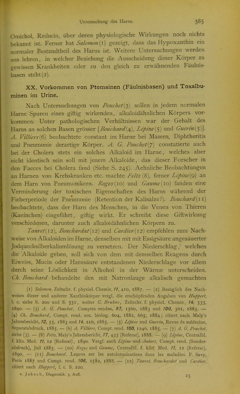Omichol, Reducin, über deren physiologische Wirkungen noch nichts bekannt ist. Ferner hat Salomon(i) gezeigt, dass das Hypoxanthin ein normaler Bestandthcil des Harns ist. Weitere Untersuchungen werden uns lehren, in welcher Beziehung die Ausscheidung dieser Körper zu gewissen Krankheiten oder zu den gleich zu erwähnenden Fäulnis- basen steht (2). XX. Vorkommen von Ptomainen (Fäulnisbasen) und Toxalbu- minen im Urine. Nach Untersuchungen von Pouchet{3) sollen in jedem normalen Harne Spuren eines giftig wirkenden, alkaloidähnlichen Körpers Vor- kommen. Unter pathologischen Verhältnissen war der Gehalt des Harns an solchen Basen grösser [Bouchard{4), Lepine{5) und Guerin{$]\. A. Villiers[6) beobachtete constant im Harne bei Masern, Diphtheritis und Pneumonie derartige Körper. A. G. Pouchet [y) constatierte auch bei der Cholera stets ein solches Alkaloid im Harne, welches aber nicht identisch sein soll mit jenem Alkaloide, das dieser Forscher in den Faeces bei Cholera fand (Siehe S. 245). Aehnliche Beobachtungen an Harnen von Krebskranken etc. machte Feltz (8), ferner Lcpine{g) an dem Harn von Pneumonikern. Roges [ld] und Gaume {10) fanden eine Verminderung der toxischen Eigenschaften des Harns während der Fieberperiode der Pneumonie (Retention der Kalisalze?). Bouchard{ll) beobachtete, dass der Harn des Menschen, in die Venen von Thieren (Kaninchen) eingeführt, giftig wirkt. Er schreibt diese Giftwirkung verschiedenen, darunter auch alkaloidähnlichen Körpern zu. Tanret{\2), Bouchardat{\2) und Cardier{ 12) empfehlen zum Nach- weise von Alkaloiden im Harne, denselben mit mit Essigsäure angesäuerter Jodquecksilberkaliumlösung zu versetzen. Der Niederschlag,' welchen die Alkaloide geben, soll sich von dem mit demselben Reagens durch Eiweiss, Mucin oder Harnsäure entstandenen Niederschlage vor allem durch seine Löslichkeit in Alkohol in der Wärme unterscheiden. Ch. Bouchard behandelte den mit Natronlauge alkalisch gemachten (1) Salomon, Zeitschr. f. physiol. Chemie, 11, 410, 1887. — (2) Bezüglich des Nach- weises dieser und anderer Xanthinkörper vergl. die erschöpfenden Angaben von Huppert, 1. c. siehe S. 200 und S. 551, weiter G. Bruhns, Zeitschr. f. physiol. Chemie, 14, 533, 1890. — (3) A. G. Pouchet, Comptes rendus, 97, 1560, 1883 und 100, 361, 1885. — (4) Ch. Bouchard, Compt. rend. soc. biolog. 604, 1882, 665, 1884; citiert nach Maly’s Jahresbericht, 12, 55, 1883 und 14, 216, 1885. — (5) Lepiue und Gueriti, Revue de mödecine, Separatabdruck, 1885. — (6) A. Villicn, Compt. rend. 100, 1246, 1885. — (7) A. G. Pouchet, siehe (3). — (8) Feltz, Maly’s Jahresbericht, 17, 433 (Referat), 1888. — (9) Ldpiue, Centralbl. f. klin. Med. 11, 12 (Referat), 1890. Vergl. auch Lepiue und Anhert, Compt. rend. (Sonder- abdruck), Juli 1885. — (10) und Gaume, Centralbl. f. klin Med. 11, 12 (Referat), 1890. — (11) Bouchard, Legons sur les autointoxications dans les maladies. F. Savy, Paris 1887 und Compt. rend. 106, 1582, 1888. — (12) Tanret, ßouchardat und Cardier, citiert nach Huppert, 1. c. S. 220. v. J ak s c h , Diagnostik. 3. Aull. 25