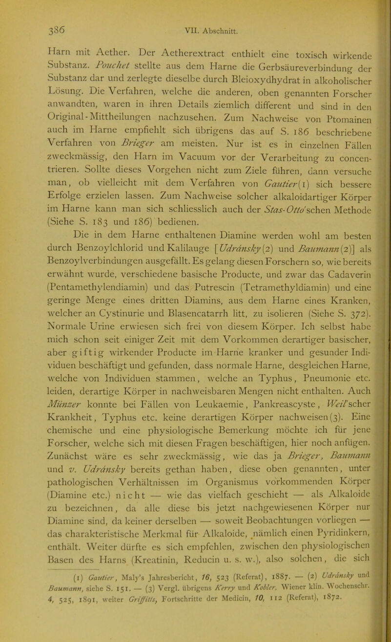 Harn mit Aether. Der Aetherextract enthielt eine toxisch wirkende Substanz. i ouchet stellte aus dem Harne die Gerbsäureverbindung der Substanz dar und zerlegte dieselbe durch Bleioxydhydrat in alkoholischer Lösung. Die Verfahren, welche die anderen, oben genannten Forscher anwandten, waren in ihren Details ziemlich different und sind in den Original-Mittheilungen nachzusehen. Zum Nachweise von Ptomainen auch im Harne empfiehlt sich übrigens das auf S. 186 beschriebene Verfahren von Brieger am meisten. Nur ist es in einzelnen Fällen zweckmässig, den Harn im Vacuum vor der Verarbeitung zu concen- trieren. Sollte dieses Vorgehen nicht zum Ziele führen, dann versuche man, ob vielleicht mit dem Verfahren von Gcintier{i) sich bessere Erfolge erzielen lassen. Zum Nachweise solcher alkaloidartiger Körper im Harne kann man sich schliesslich auch der Sias- Otto sehen Methode (Siehe S. 183 und 186) bedienen. Die in dem Harne enthaltenen Diamine werden wohl am besten durch Benzoylchlorid und Kalilauge [ Udrdnsky (2) und Baumann(2)] als Benzoylverbindungen ausgefällt. Es gelang diesen Forschern so, wie bereits erwähnt wurde, verschiedene basische Producte, und zwar das Cadaverin (Pentamethylendiamin) und das Putrescin (Tetramethyldiamin) und eine geringe Menge eines dritten Diamins, aus dem Harne eines Kranken, welcher an Cystinurie und Blasencatarrh litt, zu isolieren (Siehe S. 372). Normale Urine erwiesen sich frei von diesem Körper. Ich selbst habe mich schon seit einiger Zeit mit dem Vorkommen derartiger basischer, aber giftig wirkender Producte im Harne kranker und gesunder Indi- viduen beschäftigt und gefunden, dass normale Harne, desgleichen Harne, welche von Individuen stammen, welche an Typhus, Pneumonie etc. leiden, derartige Körper in nachweisbaren Mengen nicht enthalten. Auch Münzer konnte bei Fällen von Leukaemie, Pankreascyste, WTv'/’schcr Krankheit, Typhus etc. keine derartigen Körper nachweisen(3). Eine chemische und eine physiologische Bemerkung möchte ich für jene Forscher, welche sich mit diesen Fragen beschäftigen, hier noch anfügen. Zunächst wäre es sehr zweckmässig, wie das ja Brieger, Baumann und v. Udrdnsky bereits gethan haben, diese oben genannten, unter pathologischen Verhältnissen im Organismus vorkommenden Körper (Diamine etc.) nicht — wie das vielfach geschieht — als Alkaloide zu bezeichnen, da alle diese bis jetzt nachgewiesenen Körper nur Diamine sind, da keiner derselben — soweit Beobachtungen vorliegen — das charakteristische Merkmal für Alkaloide, nämlich einen Pyridinkern, enthält. Weiter dürfte es sich empfehlen, zwischen den physiologischen Basen des Harns (Kreatinin, Reducin u. s. w.), also solchen, die sich (1) Gautier, Maly’s Jahresbericht, 16, 523 (Referat), 1887. — (2) bdrdttsky und Baumann, siehe S. 151. — (3) Vcrgl. übrigens Kerry und Kobler, Wiener klin. Wochenschr. 4, 525, 1891, weiter Griffitts, Fortschritte der Medicin, 10, 112 (Referat), 1S72.