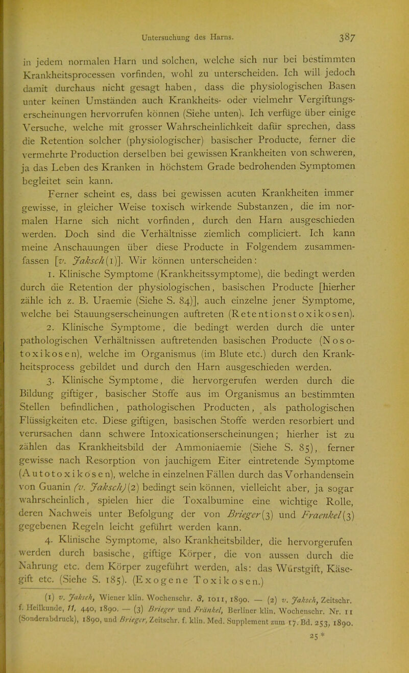 in jedem normalen Harn und solchen, welche sich nur bei bestimmten Krankheitsprocessen vorfinden, wohl zu unterscheiden. Ich will jedoch damit durchaus nicht gesagt haben, dass die physiologischen Basen unter keinen Umständen auch Krankheits- oder vielmehr Vergiftungs- erscheinungen hervorrufen können (Siehe unten). Ich verfüge über einige Versuche, welche mit grosser Wahrscheinlichkeit dafür sprechen, dass die Retention solcher (physiologischer) basischer Producte, ferner die vermehrte Production derselben bei gewissen Krankheiten von schweren, ja das Leben des Kranken in höchstem Grade bedrohenden Symptomen begleitet sein kann. Ferner scheint es, dass bei gewissen acuten Krankheiten immer gewisse, in gleicher Weise toxisch wirkende Substanzen, die im nor- malen Harne sich nicht vorfinden, durch den Harn ausgeschieden werden. Doch sind die Verhältnisse ziemlich compliciert. Ich kann meine Anschauungen über diese Producte in Folgendem zusammen- fassen [rc Jaksch(I)]. Wir können unterscheiden: 1. Klinische Symptome (Krankheitssymptome), die bedingt werden durch die Retention der physiologischen, basischen Producte [hierher zähle ich z. B. Uraemie (Siehe S. 84)], auch einzelne jener Symptome, welche bei Stauungserscheinungen auftreten (Retentionstoxikosen). 2. Klinische Symptome, die bedingt werden durch die unter pathologischen Verhältnissen auftretenden basischen Producte (Noso- toxikosen), welche im Organismus (im Blute etc.) durch den Krank- heitsprocess gebildet und durch den Harn ausgeschieden werden. 3. Klinische Symptome, die hervorgerufen werden durch die Bildung giftiger, basischer Stoffe aus im Organismus an bestimmten Stellen befindlichen, pathologischen Producten, als pathologischen Flüssigkeiten etc. Diese giftigen, basischen Stoffe werden resorbiert und verursachen dann schwere Intoxicationserscheinungen; hierher ist zu zählen das Krankheitsbild der Ammoniaemie (Siehe S. 85), ferner gewisse nach Resorption von jauchigem Eiter eintretende Symptome (Autotoxikosen), welche in einzelnen Fällen durch das V orhandensein von Guanin (v. Jaksch)(2) bedingt sein können, vielleicht aber, ja sogar wahrscheinlich, spielen hier die Toxalbumine eine wichtige Rolle, deren Nachweis unter Befolgung der von Brieger{3) und Fraenkel(3) gegebenen Regeln leicht geführt werden kann. 4. Klinische Symptome, also Krankheitsbilder, die hervorgerufen werden durch basische, giftige Körper, die von aussen durch die Nahrung etc. dem Körper zugeführt werden, als: das Wurstgift, Käse- gift etc. (Siche S. 185). (Exogene Toxikosen.) (1) v. Jaksch, Wiener klin. Wochenschr. 3, 1011, 1890. — (2) v. Jaksch, Zeitschr. f. Heilkunde, 11, 440, 1890. (3) Brieger und Fränkel, Berliner klin. Wochenschr. Nr. 11 (Sonderabdruck), 1890, und Brieger, Zeitschr. f. klin. Med. Supplement zum 17. Bd. 253, 1890. 25 *