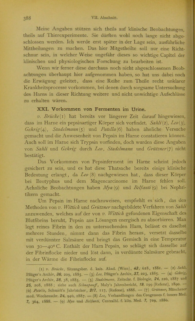 Meine Angaben stützen sich theils auf klinische Beobachtungen, theils auf Thierexperimente. Sie dürften wohl noch lange nicht abge- schlossen werden. Ich werde erst später in der Lage sein, ausführliche Mittheilungen zu machen. Das hier Mitgetheilte soll nur eine Richt- schnur sein, in welcher Weise ungefähr dieses so wichtige Cap'itel der klinischen und physiologischen Forschung zu bearbeiten ist. Wenn wir ferner diese durchaus noch nicht abgeschlossenen Beob- achtungen überhaupt hier aufgenommen haben, so hat uns dabei noch die Erwägung geleitet, dass eine Reihe zum Theile recht unklarer Krankheitsprocesse Vorkommen, bei denen durch sorgsame Untersuchung des Harns in dieser Richtung weitere und nicht unwichtige Aufschlüsse zu erhalten wären. XXI. Vorkommen von Fermenten im Urine. v. Brücke(i) hat bereits vor längerer Zeit darauf hingewiesen, dass im Harne ein pepsinartiger Körper sich vorfindet. Sahli[2), Lco{3), Gehrig(4), Stadelmann (5) und Patella (6) haben ähnliche Versuche gemacht und die Anwesenheit von Pepsin im Harne constatieren können. Auch soll im Harne sich Trypsin vorfinden, doch wurden diese Angaben von Sahli und Gehrig durch Leo, Stadelmann und Grütsner(y) nicht bestätigt. Das Vorkommen von Pepsinferment im Harne scheint jedoch gesichert zu sein, und es hat diese Thatsache bereits einige klinische Bedeutung erlangt, da Leo (8) nachgewiesen hat, dass dieser Körper bei Ileotyphus und dem Magencarcinome im Harne fehlen soll. Aehnliche Beobachtungen haben Mya{9) und Belfanti (9) bei Nephri- tikern gemacht. Um Pepsin im Harne nachzuweisen, empfiehlt es sich, das den Methoden von v. Wittich und Grützner nachgcbildete Verfahren von Sahli anzuwenden, welches auf der von v. Wittich gefundenen Eigenschaft des Blutfibrins beruht, Pepsin aus Lösungen energisch zu absorbieren. Man legt reines Fibrin in den zu untersuchenden Harn, belässt es daselbst mehrere Stunden, nimmt dann das Fibrin heraus, versetzt dasselbe mit verdünnter Salzsäure und bringt das Gemisch in eine Temperatur von 30—40° C. Enthält der Harn Pepsin, so schlägt sich dasselbe auf der Fibrinflocke nieder und löst dann, in verdünnte Salzsäure gebracht, in der Wärme die Fibrinflocke auf. (1) v. Brücke, Sitzungsber. d. kais. Akad. (Wien), 43, 618, 1881. — (2) Sahli, Pflüger’s Archiv, 36, 209, 1885. — (3) Leo, Pfliiger’s Archiv, 37, 223, 18S5. (4) Gehrig, I’flüger’s Archiv, 38, 38, 1885. — (5) Stadelmanu, Zeitschr. f. Biologie, 24, 226, 1887 und 25, 208, 1888 ; siehe auch Schnapauff, Maly’s Jahresbericht, 19, 199 (Referat), 1890. — (6) Patella, Schmidt’s Jahrbücher, 217, 117, (Referat), 1888. — (7) Grütmer, Münchener med. Wochenscbr. 24, 946, 1887. — (8) Leo, Verhandlungen des Congrcsses f. innere Med. 7, 364, 1888. — (9) Mya und Belfatili, Centralbl. f. klin. Med. 7, 729, 1886.