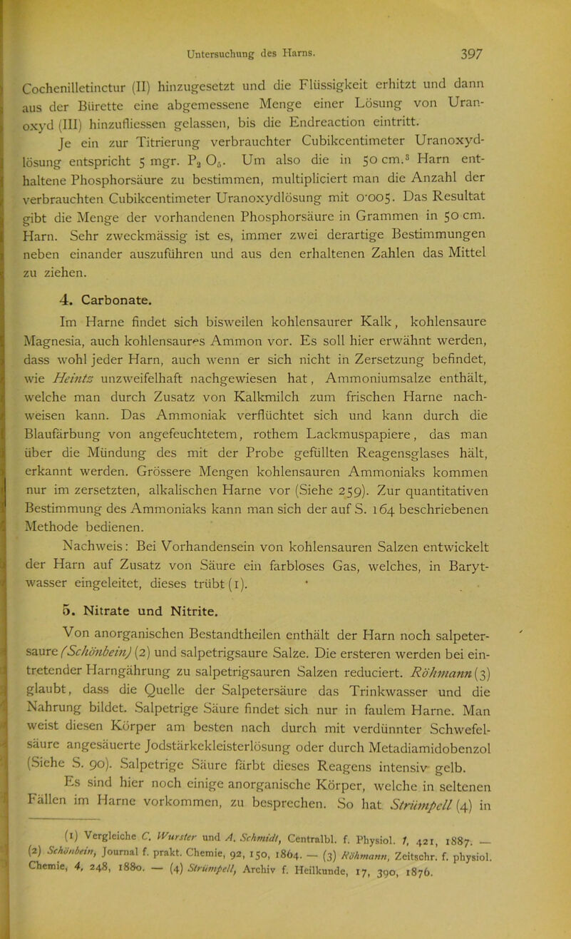 Cochenilletinctur (II) hinzugesetzt und die Flüssigkeit erhitzt und dann aus der Bürette eine abgemessene Menge einer Lösung von Uran- oxyd (III) hinzufliessen gelassen, bis die Endreaction eintritt. Je ein zur Titrierung verbrauchter Cubikcentimeter Uranoxyd- lösung entspricht 5 mgr. Pa O,,. Um also die in 50 cm.1 2 3 Harn ent- haltene Phosphorsäure zu bestimmen, multipliciert man die Anzahl der verbrauchten Cubikcentimeter Uranoxydlösung mit 0’005- Das Resultat gibt die Menge der vorhandenen Phosphorsäure in Grammen in 50 cm. Harn. Sehr zweckmässig ist es, immer zwei derartige Bestimmungen neben einander auszuführen und aus den erhaltenen Zahlen das Mittel zu ziehen. 4. Carbonate. Im Harne findet sich bisweilen kohlensaurer Kalk, kohlensaure Magnesia, auch kohlensaur^s Ammon vor. Es soll hier erwähnt werden, dass wohl jeder Harn, auch wenn er sich nicht in Zersetzung befindet, wie Heintz unzweifelhaft nachgewiesen hat, Ammoniumsalze enthält, welche man durch Zusatz von Kalkmilch zum frischen Harne nach- weisen kann. Das Ammoniak verflöchtet sich und kann durch die Blaufärbung von angefeuchtetem, rothem Lackmuspapiere, das man über die Mündung des mit der Probe gefüllten Reagensglases hält, erkannt werden. Grössere Mengen kohlensauren Ammoniaks kommen nur im zersetzten, alkalischen Harne vor (Siehe 259). Zur quantitativen Bestimmung des Ammoniaks kann man sich der auf S. 164 beschriebenen Methode bedienen. Nachweis: Bei Vorhandensein von kohlensauren Salzen entwickelt der Harn auf Zusatz von Säure ein farbloses Gas, welches, in Baryt- wasser eingeleitet, dieses trübt (i). 5. Nitrate und Nitrite. Von anorganischen Bestandtheilen enthält der Harn noch salpeter- saure (Schönbein) (2) und salpetrigsaure Salze. Die ersteren werden bei ein- tretender Harngährung zu salpetrigsauren Salzen reduciert. Röhmann{3) glaubt, dass die Quelle der Salpetersäure das Trinkwasser und die Nahrung bildet. Salpetrige Säure findet sich nur in faulem Harne. Man weist diesen Körper am besten nach durch mit verdünnter Schwefel- säure angesäuerte Jodstärkekleisterlösung oder durch Metadiamidobenzol (Siehe S. 90). Salpetrige Säure färbt dieses Reagens intensiv gelb. Es sind hier noch einige anorganische Körper, welche in seltenen Fällen im Harne Vorkommen, zu besprechen. So hat Strümpell {4) in (1) Vergleiche C. Wurster und A. Schmidt, Centralbl. f. Physiol. 1, 421, 1S87. — (2) Schönbein, Journal f. prakt. Chemie, 92, 150, 1864. — (3) Röhtnann, Zeitschr! f. physiol. Chemie, 4, 248, 1880. — (4) Strümpell, Archiv f. Heilkunde, 17, 390, 1876.