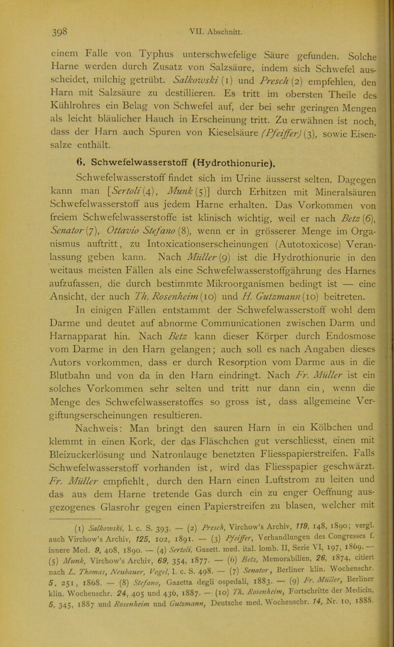 einem Falle von Typhus unterschwefelige Säure gefunden. Solche Harne werden durch Zusatz von Salzsäure, indem sich Schwefel aus- scheidet, milchig getrübt. Salkowski {i) und Presch (2) empfehlen, den Harn mit Salzsäure zu destillieren. Es tritt im obersten Theile des Kühlrohres ein Belag von Schwefel auf, der bei sehr geringen Mengen als leicht bläulicher Hauch in Erscheinung tritt. Zu erwähnen ist noch, dass der Harn auch Spuren von Kieselsäure (Pfeiffer) (3), sowie Eisen- salze enthält. 0. Schwefelwasserstoff (Hydrothionurie). Schwefelwasserstoff findet sich im Urine äusserst selten. Dagegen kann man [Seriell (4), Munk (5)] durch Erhitzen mit Mineralsäuren Schwefelwasserstoff aus jedem Harne erhalten. Das Vorkommen von freiem Schwefelwasserstoffe ist klinisch wichtig, weil er nach Betz (6), Senator (7), Ottavio Stefano (8), wenn er in grösserer Menge im Orga- nismus auftritt, zu Intoxicationserscheinungen (Autotoxicose) Veran- lassung geben kann. Nach Müller (9) ist die Hydrothionurie in den weitaus meisten Fällen als eine Schwefelwasserstoffgährung des Harnes aufzufassen, die durch bestimmte Mikroorganismen bedingt ist — eine Ansicht, der auch Th. Rosenheim (10) und H. Gutzmann{\o) beitreten. In einigen Fällen entstammt der Schwefelwasserstoff wohl dem Darme und deutet auf abnorme Communicationen zwischen Darm und Harnapparat hin. Nach Betz kann dieser Körper durch Endosmose vom Darme in den Harn gelangen; auch soll es nach Angaben dieses Autors Vorkommen, dass er durch Resorption vom Darme aus in die Blutbahn und von da in den Harn eindringt. Nach Fr. Müller ist ein solches Vorkommen sehr selten und tritt nur dann ein, wenn die Menge des Schwefelwasserstoffes so gross ist, dass allgemeine Ver- giftungserscheinungen resultieren. Nachweis: Man bringt den sauren Harn in ein Kölbchen und klemmt in einen Kork, der das Fläschchen gut verschliesst, einen mit Bleizuckerlösung und Natronlauge benetzten Fliesspapierstreifen. Falls Schwefelwasserstoff vorhanden ist, wird das F liesspapier geschwärzt. Fr. Müller empfiehlt, durch den Harn einen Luftstrom zu leiten und das aus dem Harne tretende Gas durch ein zu enger Oeffnung aus- gezogenes Glasrohr gegen einen Papierstreifen zu blasen, welcher mit (1) Salkowski, 1. c. S. 393. — (2) Presch, Virchow’s Archiv, 119, 148, 1S90; vergl. auch Virchow’s Archiv, 125, 102, 1891. — (3) Pp'fftr, Verhandlungen des Congresses f. innere Med. 9, 408, 1890. — (4) Sertoli, Gazett. med. ital. lomb. II, Serie \ I, 1 * * * 597i 1869. (5) Munk, Virchow’s Archiv, 69, 354, 1877- — (6) Betz, Memorabilien, 26, 1874, citiert nach L. Thomas, Neubauer, Vogel, 1. c. S. 498. — (7) Senator, Berliner klin. Wochenschr. 5, 251, 1868. — (8) Stefano, Gazetta degli ospcdali, 1883. — (9) Fr. Müller, Berliner klin. Wochenschr. 24, 405 und 436, 1887. - (10) Th. Rosenheim, Fortschritte der Medicin, 5, 345, 1887 und Rosenheim und Gutzmann, Deutsche med. Wochenschr. 14, Ni. 10, 18SS.
