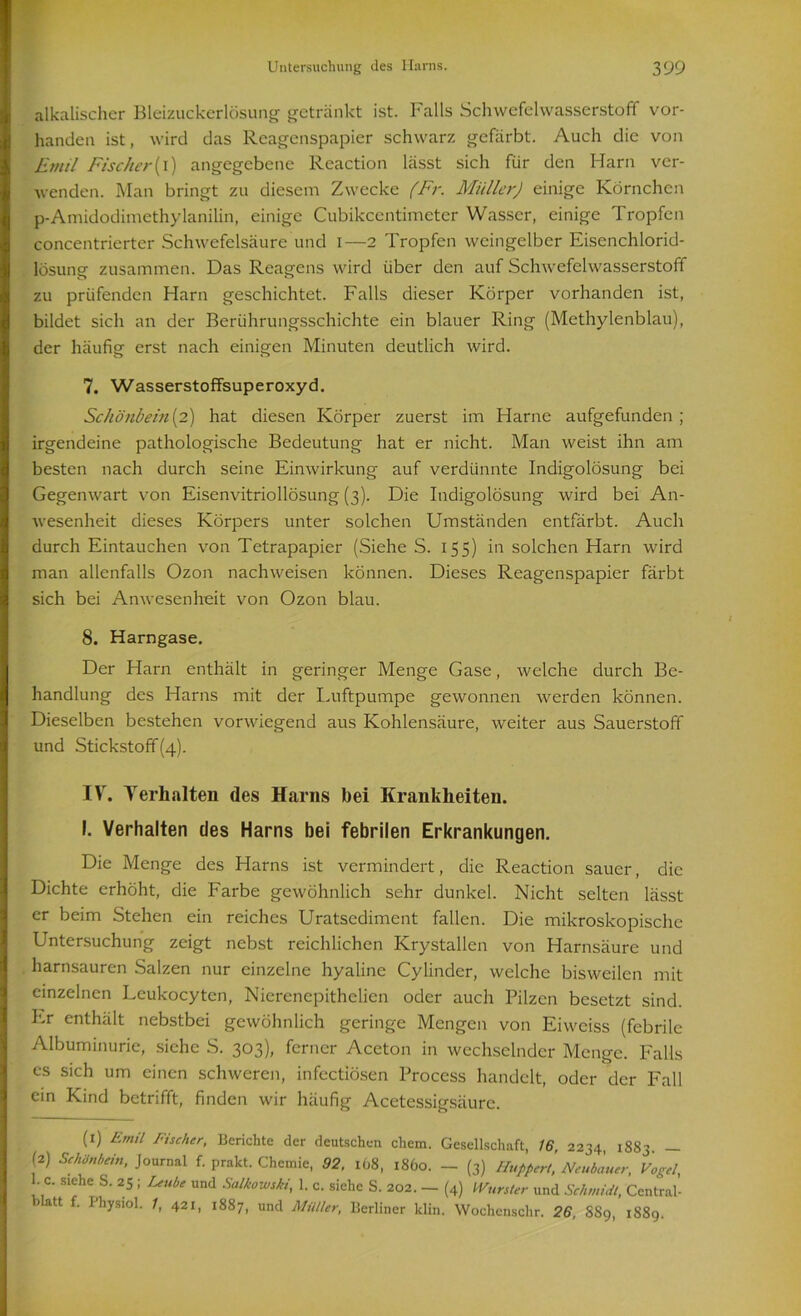 alkalischer Bleizuckerlösung getränkt ist. Falls Schwefelwasserstoff vor- handen ist, wird das Rcagenspapier schwarz gefärbt. Auch die von Emil Fischer (i) angegebene Reaction lässt sich für den Harn ver- wenden. Man bringt zu diesem Zwecke (Fr. Müller) einige Körnchen p-Amidodimethylanilin, einige Cubikcentimeter Wasser, einige Tropfen concentrierter Schwefelsäure und i—2 Tropfen weingelber Eisenchlorid- lösung zusammen. Das Reagens wird über den auf Schwefelwasserstoff zu prüfenden Harn geschichtet. Falls dieser Körper vorhanden ist, bildet sich an der Berührungsschichte ein blauer Ring (Methylenblau), der häufig erst nach einigen Minuten deutlich wird. 7. Wasserstoffsuperoxyd. Schönbein (2) hat diesen Körper zuerst im Harne aufgefunden ; irgendeine pathologische Bedeutung hat er nicht. Man weist ihn am besten nach durch seine Einwirkung auf verdünnte Indigolösung bei Gegenwart von Eisenvitriollösung (3). Die Indigolösung wird bei An- wesenheit dieses Körpers unter solchen Umständen entfärbt. Auch durch Eintauchen von Tetrapapier (Siehe S. 155) in solchen Harn wird man allenfalls Ozon nachweisen können. Dieses Reagenspapier färbt sich bei Anwesenheit von Ozon blau. 8. Harngase. Der Harn enthält in geringer Menge Gase, welche durch Be- handlung des Harns mit der Luftpumpe gewonnen werden können. Dieselben bestehen vorwiegend aus Kohlensäure, weiter aus Sauerstoff und Stickstoff(4). IV. Verhalten des Harns bei Krankheiten. I. Verhalten des Harns bei febrilen Erkrankungen. Die Menge des Harns ist vermindert, die Reaction sauer, die Dichte erhöht, die Farbe gewöhnlich sehr dunkel. Nicht selten lässt er beim Stehen ein reiches Uratsediment fallen. Die mikroskopische Untersuchung zeigt nebst reichlichen Krystallen von Harnsäure und harnsauren Salzen nur einzelne hyaline Cylinder, welche bisweilen mit einzelnen Leukocytcn, Nierenepithelien oder auch Pilzen besetzt sind, kr enthält nebstbei gewöhnlich geringe Mengen von Eiwciss (febrile Albuminurie, siehe S. 303), ferner Aceton in wechselnder Menge. Falls es sich um einen schweren, infcctiösen Process handelt, oder der Fall ein Kind betrifft, finden wir häufig Acetessigsäure. (x) Emil Fischer, Berichte der deutschen chem. Gesellschaft, 16 2234 1883 — (2) Schönbein, Journal f. pralct. Chemie, 92, 168, 1860. - (3) Huppert, Neuhauer, Vogel, 1. c. siehe S. 25 ; Leube und Salkowski, 1. c. siehe S. 202. — (4) Wurster und Schmidt, Central- ) att . Ihysiol. 1, 421, 1887, und Müller, Berliner klin. Wochcnschr. 26, SS9, 1889.