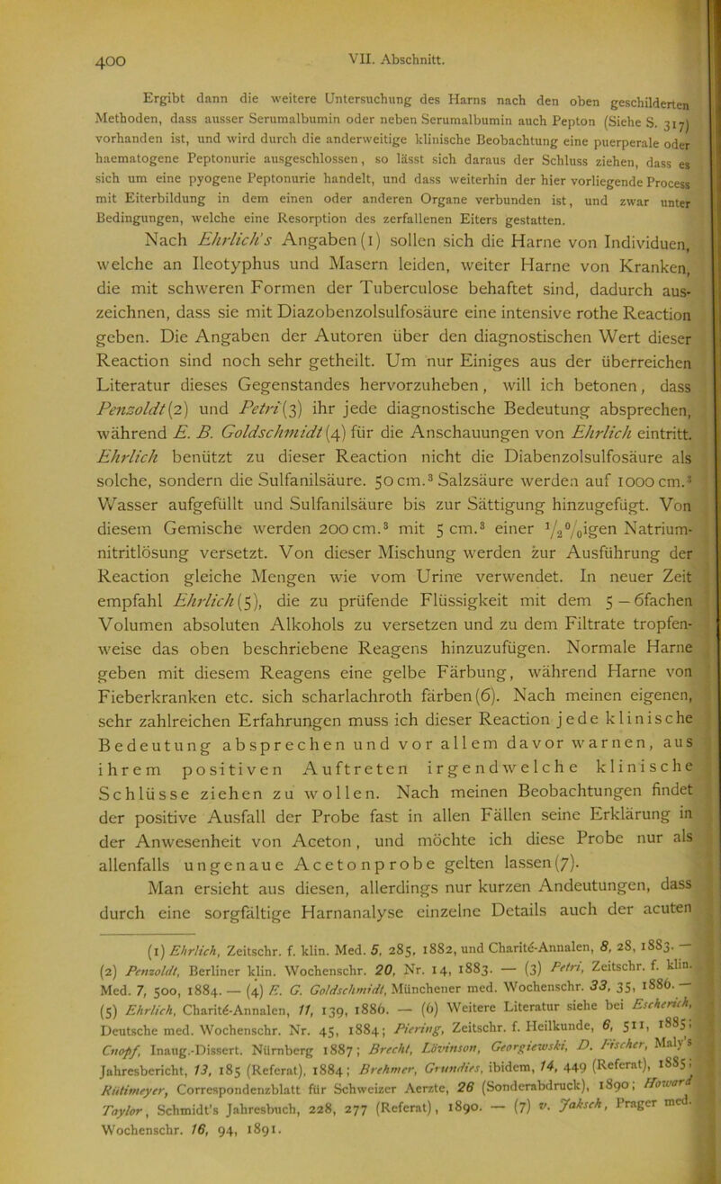 Ergibt dann die weitere Untersuchung des Harns nach den oben geschilderten Methoden, dass ausser Serumalbumin oder neben Serumalbumin auch Pepton (Siehe S. 317) vorhanden ist, und wird durch die anderweitige klinische Beobachtung eine puerperale oder haematogene Peptonurie ausgeschlossen, so lässt sich daraus der Schluss ziehen, dass es sich um eine pyogene Peptonurie handelt, und dass weiterhin der hier vorliegende Process mit Eiterbildung in dem einen oder anderen Organe verbunden ist, und zwar unter Bedingungen, welche eine Resorption des zerfallenen Eiters gestatten. Nach Ehrlich's Angaben (1) sollen sich die Harne von Individuen, welche an Ileotyphus und Masern leiden, weiter Harne von Kranken, die mit schweren Formen der Tuberculose behaftet sind, dadurch aus- zeichnen, dass sie mit Diazobenzolsulfosäure eine intensive rothe Reaction geben. Die Angaben der Autoren über den diagnostischen Wert dieser Reaction sind noch sehr getheilt. Um nur Einiges aus der überreichen Literatur dieses Gegenstandes hervorzuheben , will ich betonen, dass Penzoldt {2) und Petri’(3) ihr jede diagnostische Bedeutung absprechen, während £. B. Goldschmidt (4) für die Anschauungen von Ehrlich eintritt. Ehrlich benützt zu dieser Reaction nicht die Diabenzolsulfosäure als solche, sondern die Sulfanilsäure. 50cm.3 * Salzsäure werden auf 1000cm.5 ' Wasser aufgefüllt und Sulfanilsäure bis zur Sättigung hinzugefügt. Von diesem Gemische werden 200cm.3 mit 5 cm.3 einer V2°/oig'en Natrium- nitritlösung versetzt. Von dieser Mischung werden zur Ausführung der Reaction gleiche Mengen wie vom Urine verwendet. In neuer Zeit empfahl Ehrlich (5), die zu prüfende Flüssigkeit mit dem 5 — öfachen Volumen absoluten Alkohols zu versetzen und zu dem Filtrate tropfen- weise das oben beschriebene Reagens hinzuzufügen. Normale Harne geben mit diesem Reagens eine gelbe Färbung, während Flame von Fieberkranken etc. sich scharlachroth färben (6). Nach meinen eigenen, sehr zahlreichen Erfahrungen muss ich dieser Reaction jede klinische Bedeutung absprechen und vor allem davor warnen, aus ihrem positiven Auftreten irgendwelche klinische Schlüsse ziehen zu wollen. Nach meinen Beobachtungen findet der positive Ausfall der Probe fast in allen Fällen seine Erklärung in der Anwesenheit von Aceton, und möchte ich diese Probe nur als allenfalls ungenaue Aceton probe gelten lassen (7)- Man ersieht aus diesen, allerdings nur kurzen Andeutungen, dass durch eine sorgfältige Harnanalyse einzelne Details auch der acuten (1) Ehrlich, Zeitschr. f. klin. Med. 5, 285, 1882, und Charitd-Annalen, 8, 2S, 1883. — (2) Penzoldt, Berliner klin. Wochenschr. 20, Nr. 14, 1883. — (3) Petri, Zeitschr. f. klin.H Med. 7, 500, 1884. — (4) F.. G. Goldschmidt, Münchener med. Wochenschr. 33, 35, 1S86. — (5) Ehrlich, Charite-Annalen, 11, 139, 1886. — (6) Weitere Literatur siehe bei Eschcruh, 1 Deutsche med. Wochenschr. Nr. 45, 1884; Piering, Zeitschr. f. Heilkunde, 6, 51 2L 1S85, Cnopf Inaug.-Dissert. Nürnberg 1887; Brecht, Lbvinsort, Georgiewski, D. Bischer, Maly’s Jahresbericht, 13, 185 (Referat), 1884; Brehmer, Grundies, ibidem, 14, 449 (Referat), 1SS5; J Riitimeyer, Corrcspondenzblatt für Schweizer Aerzte, 26 (Sonderabdruck), 1890, Bbworam Taylor, Schmidt’s Jahresbuch, 228, 277 (Referat), 1890. — (7) v- Jeihsch, Prager m -■ Wochenschr. 16, 94, 1891.