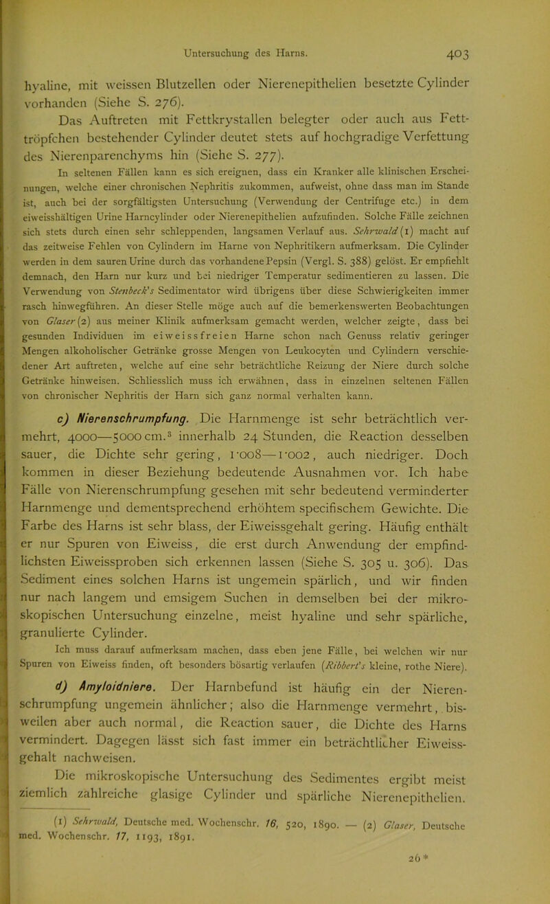 hyaline, mit weissen Blutzellen oder Nierenepithelien besetzte Cylinder vorhanden (Siehe S. 276). Das Auftreten mit Fettkrystallen belegter oder auch aus Fett- tröpfchen bestehender Cylinder deutet stets auf hochgradige Verfettung des Nierenparenchyms hin (Siehe S. 277). In seltenen Fällen kann es sich ereignen, dass ein Kranker alle klinischen Erschei- nungen, welche einer chronischen Nephritis zukommen, aufweist, ohne dass man im Stande ist, auch hei der sorgfältigsten Untersuchung (Verwendung der Centrifuge etc.) in dem eiweisshältigen Urine Harncylinder oder Nierenepithelien aufzufinden. Solche Fälle zeichnen sich stets durch einen sehr schleppenden, langsamen Verlauf aus. Sehrwald (I) macht auf das zeitweise Fehlen von Cylindern im Harne von Nephritikern aufmerksam. Die Cylinder werden in dem sauren Urine durch das vorhandene Pepsin (Vergl. S. 3S8) gelöst. Er empfiehlt demnach, den Ham nur kurz und hei niedriger Temperatur sedimentieren zu lassen. Die Verwendung von Stenbeck's Sedimentator wird übrigens über diese Schwierigkeiten immer rasch hinwegführen. An dieser Stelle möge auch auf die bemerkenswerten Beobachtungen von Glaser (2) aus meiner Klinik aufmerksam gemacht werden, welcher zeigte, dass bei gesunden Individuen im ei weissfreien Harne schon nach Genuss relativ geringer Mengen alkoholischer Getränke grosse Mengen von Leulcocyten und Cylindern verschie- dener Art auftreten, welche auf eine sehr beträchtliche Reizung der Niere durch solche Getränke hinweisen. Schliesslich muss ich erwähnen, dass in einzelnen seltenen Fällen von chronischer Nephritis der Harn sich ganz normal verhalten kann. c) Nierenschrumpfung. Die Harnmenge ist sehr beträchtlich ver- mehrt, 4000—5000 cm.3 innerhalb 24 Stunden, die Reaction desselben sauer, die Dichte sehr gering, roo8—roo2, auch niedriger. Doch kommen in dieser Beziehung bedeutende Ausnahmen vor. Ich habe Fälle von Nierenschrumpfung gesehen mit sehr bedeutend verminderter Harnmenge und dementsprechend erhöhtem specifischem Gewichte. Die Farbe des Harns ist sehr blass, der Eiweissgehalt gering. Häufig enthält er nur Spuren von Eiweiss, die erst durch Anwendung der empfind- lichsten Eiweissproben sich erkennen lassen (Siehe S. 305 u. 306). Das Sediment eines solchen Harns ist ungemein spärlich, und wir finden nur nach langem und emsigem Suchen in demselben bei der mikro- skopischen Untersuchung einzelne, meist hyaline und sehr spärliche, granulierte Cylinder. Ich muss darauf aufmerksam machen, dass eben jene Fälle, bei welchen wir nur Spuren von Eiweiss finden, oft besonders bösartig verlaufen (Ribbert's kleine, rothe Niere). d) Amyloidniere. Der Harnbefund ist häufig ein der Nieren- schrumpfung ungemein ähnlicher; also die Harnmenge vermehrt, bis- weilen aber auch normal, die Reaction sauer, die Dichte des Harns vermindert. Dagegen lässt sich fast immer ein beträchtlicher Eiweiss- gehalt nachweisen. Die mikroskopische Untersuchung des Sedimentes ergibt meist ziemlich zahlreiche glasige Cylinder und spärliche Nierenepithelien. (1) Sehrwald, Deutsche med. Wochenschr. 16, 520, 1890. — (2) Glaser, Deutsche med. Wochenschr. 17, 1193, 1891.
