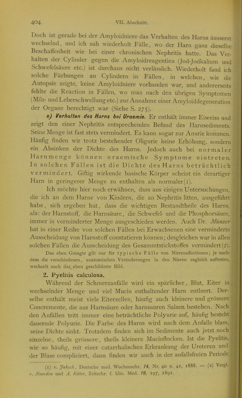 Doch ist gerade bei der Amyloidnicre das Verhalten des Harns äusserst \\ echselnd, und ich sah wiederholt Fälle, wo der Harn ganz dieselbe Beschaffenheit wie bei einer chronischen Nephritis hatte. Das Ver- halten der Cylinder gegen die Amyloidreagentien (Jod-Jodkalium und Schwefelsäure etc.) ist durchaus nicht verlässlich. Wiederholt fand ich solche Färbungen an Cylindern in Fällen, in welchen, wie die Autopsie zeigte, keine Amyloidniere vorhanden war, und andererseits fehlte die Reaction in Fällen, wo man nach den übrigen Symptomen (Milz- und Leberschwellung etc.) zur Annahme einer Amyloiddegeneration der Organe berechtigt war (Siehe S. 275). e) Verhalten des Harns bei Uraemie. Er enthält immer Eiweiss und zeigt den einer Nephritis entsprechenden Befund des Harnsediments. Seine Menge ist fast stets vermindert. Es kann sogar zur Anurie kommen. Häufig finden wir trotz bestehender Oligurie keine Erhöhung, sondern ein Absinken der Dichte des Harns. Jedoch auch bei normaler Harnmenge können uraemische Symptome eintreten. In solchen Fällen ist die Dichte des Harns beträchtlich vermindert. Giftig wirkende basische Körper scheintein derartiger Harn in geringerer Menge zu enthalten als normaler (1). Ich möchte hier noch erwähnen, dass aus einigen Untersuchungen, die ich an dem Harne von Kindern, die an Nephritis litten, ausgeführt habe, sich ergeben hat, dass die wichtigen Bestandteile des Harns, als: der Harnstoff, die Harnsäure, die Schwefel- und die Phosphorsäure, immer in verminderter Menge ausgeschieden werden. Auch Dr. Münzer hat in einer Reihe von solchen Fällen bei Erwachsenen eine verminderte Ausscheidung von Harnstoff constatieren können; desgleichen war in allen solchen Fällen die Ausscheidung des Gesammtstickstoffes vermindert (2). Das eben Gesagte gilt nur für typische Fälle von Nierenaffectionen; je nach- dem die verschiedenen, anatomischen Veränderungen in den Nieren zugleich auftreten, wechselt auch das^ eben geschilderte Bild. 2. Pyelitis calculosa. Während der Schmerzanfälle wird ein spärlicher, Blut, Eiter in wechselnder Menge und viel Mucin enthaltender Harn entleert. Der- selbe enthält meist viele Eiterzellen, häufig auch kleinere und grössere Concremente, die aus Harnsäure oder harnsauren Salzen bestehen. Nach den Anfällen tritt immer eine beträchtliche Polyurie auf, häufig besteht dauernde Polyurie. Die Farbe des Harns wird nach dem Anfalle blass, seine Dichte sinkt. Trotzdem finden sich im Sedimente auch jetzt noch einzelne, theils grössere, thcils kleinere Mucinflocken. Ist die Pyelitis, wie so häufig, mit einer catarrhalischen Erkrankung der Uretercn und der Blase compliciert, dann finden wir auch in der anfallsfreien Periode (1) v. Jaksch , Deutsche med. Wochenschr. 14, Nr. 40 u. 41, 1888. (2) Vergl. v. Noorden und A. Kitter, Zeitschr. f. ldin. Med. 19, 1971 1891.