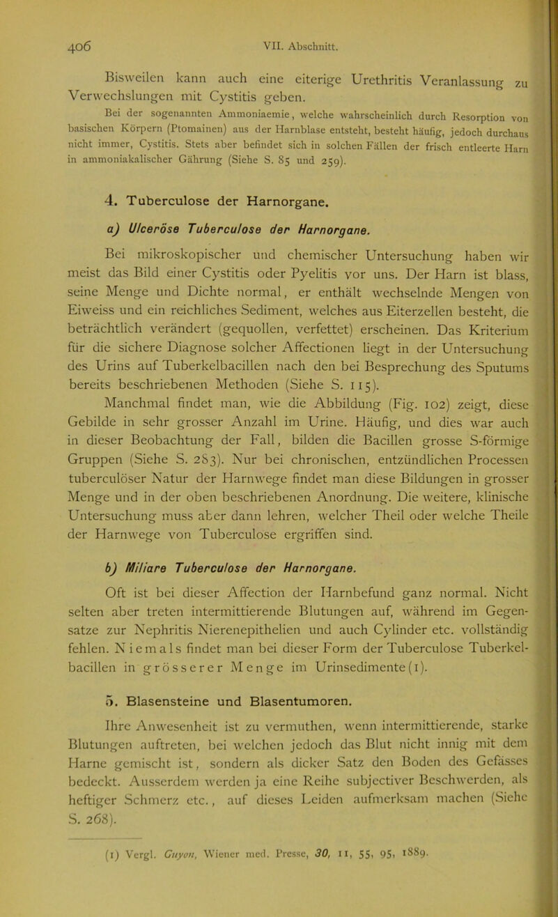 Bisweilen kann auch eine eiterige Urethritis Veranlassung zu Verwechslungen mit Cystitis geben. Bei der sogenannten Ammoniaemie, welche wahrscheinlich durch Resorption von basischen Körpern (Ptomainen) aus der Harnblase entsteht, besteht häufig, jedoch durchaus nicht immer, Cystitis. Stets aber befindet sich in solchen Fällen der frisch entleerte Harn in ammoniakalischer Gährung (Siehe S. 85 und 259). 4. Tuberculose der Harnorgane. a) Ulceröse Tuberculose der Harnorgane. Bei mikroskopischer und chemischer Untersuchung haben wir meist das Bild einer Cystitis oder Pyelitis vor uns. Der Harn ist blass, seine Menge und Dichte normal, er enthält wechselnde Mengen von Eiweiss und ein reichliches Sediment, welches aus Eiterzellen besteht, die beträchtlich verändert (gequollen, verfettet) erscheinen. Das Kriterium für die sichere Diagnose solcher Affectionen liegt in der Untersuchung des Urins auf Tuberkelbacillen nach den bei Besprechung des Sputums bereits beschriebenen Methoden (Siehe S. 115). Manchmal findet man, wie die Abbildung (Fig. 102) zeigt, diese Gebilde in sehr grosser Anzahl im Urine. Häufig, und dies war auch in dieser Beobachtung der Fall, bilden die Bacillen grosse S-förmige Gruppen (Siehe S. 283). Nur bei chronischen, entzündlichen Processen tuberculöser Natur der Harnwege findet man diese Bildungen in grosser Menge und in der oben beschriebenen Anordnung. Die weitere, klinische Untersuchung muss aber dann lehren, welcher Theil oder welche Theile der Harnwege von Tuberculose ergriffen sind. b) Miliare Tuberculose der Harnorgane. Oft ist bei dieser Affection der Harnbefund ganz normal. Nicht selten aber treten intermittierende Blutungen auf, während im Gegen- sätze zur Nephritis Nierenepithelien und auch Cylinder etc. vollständig fehlen. Niemals findet man bei dieser Form der Tuberculose Tuberkel- bacillen in grösserer Menge im Urinsedimente(1). 5. Blasensteine und Blasentumoren. Ihre Anwesenheit ist zu vermuthen, wenn intermittierende, starke Blutungen auftreten, bei welchen jedoch das Blut nicht innig mit dem Harne gemischt ist, sondern als dicker Satz den Boden des Gefässes i bedeckt. Ausserdem werden ja eine Reihe subjectiver Beschwerden, als heftiger Schmerz etc., auf dieses Leiden aufmerksam machen (Siehe S. 268). (1) Vergl. Guyon, Wiener med. Presse, 30, 11, SS> 95) 1889.
