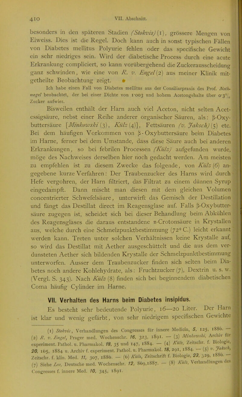 4io besonders in den späteren Stadien (Stokvis) (I), grössere Mengen von Eiweiss. Dies ist die Regel. Doch kann auch in sonst typischen Fällen von Diabetes mellitus Polyurie fehlen oder das specifische Gewicht ein sehr niedriges sein. Wird der diabetische Process durch eine acute Erkrankung compliciert, so kann vorübergehend die Zuckerausscheidung ganz schwinden, wie eine von R. v. Engel[2) aus meiner Klinik mit- getheilte Beobachtung zeigt. * Ich habe einen Fall von Diabetes mellitus aus der Consiliarpraxis des Prof. Noth- nagel beobachtet, der bei einer Dichte von 1-003 und hohem Acetongehalte über 0'3'Vo Zucker aufwies. Bisweilen enthält der Harn auch viel Aceton, nicht selten Acet- essigsäure, nebst einer Reihe anderer organischer Säuren, als: ß-Oxy- buttersäure [Minkowski {3), Külz (4)], Fettsäuren (v. Jaksch) [$) etc. Bei dem häufigen Vorkommen von ß - Oxybuttersäure beim Diabetes im Harne, ferner bei dem Umstande, dass diese Säure auch bei anderen Erkrankungen, so bei febrilen Processen (Külz) aufgefunden wurde, möge des Nachweises derselben hier noch gedacht werden. Am meisten zu empfehlen ist zu diesem Zwecke das folgende, von Külz (6) an- gegebene kurze Verfahren: Der Traubenzucker des Harns wird durch Hefe vergohren, der Harn filtriert, das Filtrat zu einem dünnen Syrup eingedampft. Dann mischt man diesen mit dem gleichen Volumen concentrierter Schwefelsäure, unterwirft das Gemisch der Destillation und fängt das Destillat direct im Reagensglase auf. Falls ß-Oxybutter- säure zugegen ist, scheidet sich bei dieser Behandlung beim Abkühlen des Reagensglases die daraus entstandene x-Crotonsäure in Krystallen aus, welche durch eine Schmelzpunktbestimmung (720 C.) leicht erkannt werden kann. Treten unter solchen Verhältnissen keine Krystalle auf, so wird das Destillat mit Aether ausgeschüttelt und die aus dem ver- dunsteten Aether sich bildenden Krystalle der Schmelzpunktbestimmung unterworfen. Ausser dem Traubenzucker finden sich selten beim Dia- betes noch andere Kohlehydrate, als: Fruchtzucker (7), Dextrin u. s. w. (Vergl. S. 343). Nach Külz (8) finden sich bei beginnendem diabetischen Coma häufig Cylinder im Harne. VII. Verhalten des Harns beim Diabetes insipidus. Es besteht sehr bedeutende Polyurie, 16—20 Liter. Der Harn ist klar und wenig gefärbt, von sehr niedrigem specifischen Gew ichte (1) Stokvis, Verhandlungen des (Kongresses für innere Medicin, 5, 125, iSSO. (2) R. v. Engel, Prager med. Wochenschr. 16, 323, 1891. — (3) Minkowski, Archiv für experiment. Pathol. u. Pharmakol. 18, 35 und 147, 1884. — (4) Sills, Zeitschi. f. Biologie, 20, 165, 1884 u. Archiv f. experiment. Pathol. u. Pharmakol. 18, 291, 1,8.84. fS) ■ jlnksch, Zeitschr. f. klin. Med. 11, 307, 1886. — (6) Killt, Zeitschrift f. Biologie, 23, 329, 1SS0. — (7) Siehe Leo, Deutsche med. Wochenschr. 12, 869,1887. - (8) Kuh, Verhandlungen des (Kongresses f. innere Med. 10, 345» tSg1 2-