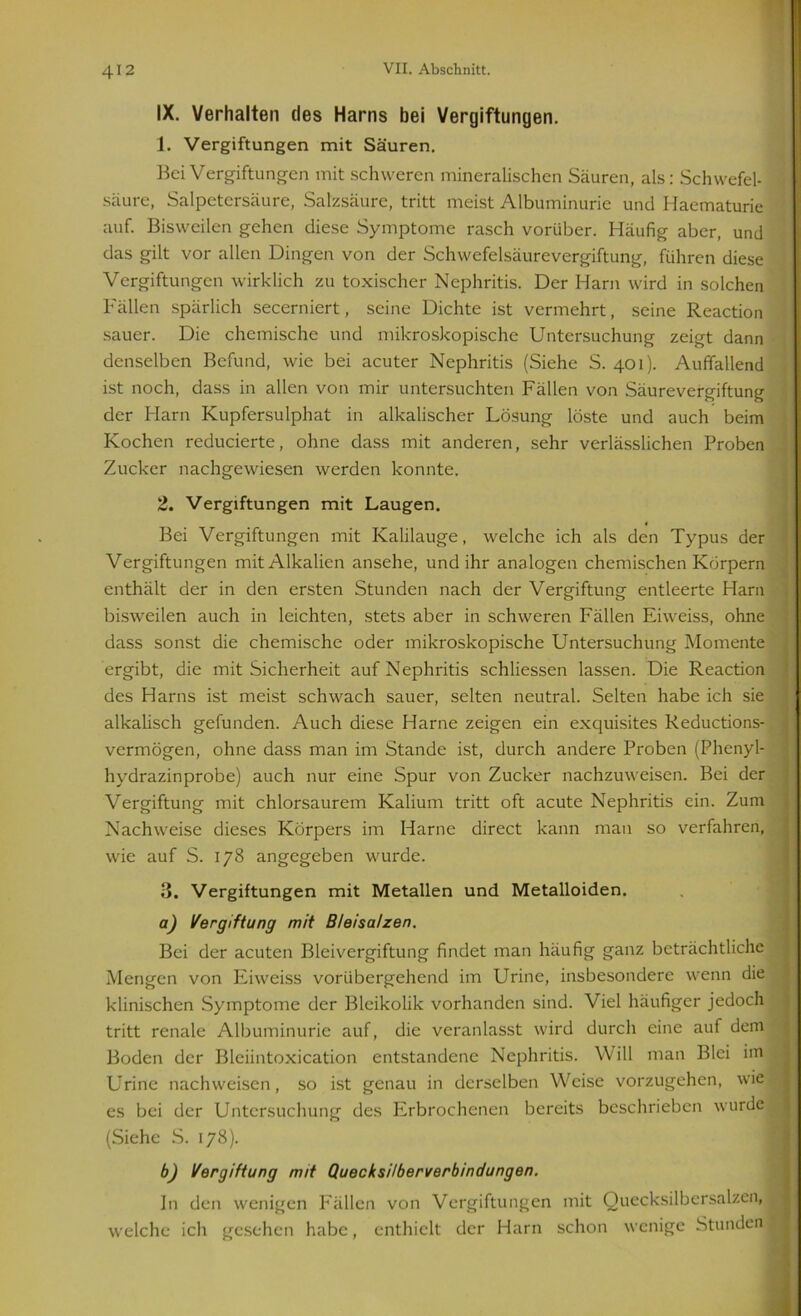 IX. Verhalten des Harns bei Vergiftungen. 1. Vergiftungen mit Säuren. Bei Vergiftungen mit schweren mineralischen Säuren, als: Schwefel- säure, Salpetersäure, Salzsäure, tritt meist Albuminurie und Haematurie auf. Bisweilen gehen diese Symptome rasch vorüber. Häufig aber, und das gilt vor allen Dingen von der Schwefelsäurevergiftung, führen diese Vergiftungen wirklich zu toxischer Nephritis. Der Harn wird in solchen Fällen spärlich secerniert, seine Dichte ist vermehrt, seine Reaction sauer. Die chemische und mikroskopische Untersuchung zeigt dann denselben Befund, wie bei acuter Nephritis (Siehe S. 401). Auffallend ist noch, dass in allen von mir untersuchten Fällen von Säurevergiftung der Harn Kupfersulphat in alkalischer Lösung löste und auch beim Kochen reducierte, ohne dass mit anderen, sehr verlässlichen Proben Zucker nachgewiesen werden konnte. 2. Vergiftungen mit Laugen. Bei Vergiftungen mit Kalilauge, welche ich als den Typus der Vergiftungen mit Alkalien ansehe, und ihr analogen chemischen Körpern enthält der in den ersten Stunden nach der Vergiftung entleerte Harn bisweilen auch in leichten, stets aber in schweren Fällen Eiweiss, ohne dass sonst die chemische oder mikroskopische Untersuchung Momente ergibt, die mit Sicherheit auf Nephritis schliessen lassen. Die Reaction des Harns ist meist schwach sauer, selten neutral. Selten habe ich sie alkalisch gefunden. Auch diese Harne zeigen ein exquisites Reductions- vermögen, ohne dass man im Stande ist, durch andere Proben (Phenyl- hydrazinprobe) auch nur eine Spur von Zucker nachzuweisen. Bei der Vergiftung mit chlorsaurem Kalium tritt oft acute Nephritis ein. Zum Nachweise dieses Körpers im Harne direct kann man so verfahren, wie auf S. 178 angegeben wurde. 3. Vergiftungen mit Metallen und Metalloiden. a) Vergiftung mit Bleisalzen. Bei der acuten Bleivergiftung findet man häufig ganz beträchtliche Mengen von Eiweiss vorübergehend im Urine, insbesondere wenn die klinischen Symptome der Bleikolik vorhanden sind. Viel häufiger jedoch tritt renale Albuminurie auf, die veranlasst wird durch eine auf dem Boden der Bleiintoxication entstandene Nephritis. Will man Blei im Urine nach weisen, so ist genau in derselben Weise vorzugehen, wie es bei der Untersuchung des Erbrochenen bereits beschrieben wurde (Siehe S. 178). b) Vergiftung mit Quecksilberverbindungen. In den wenigen Fällen von Vergiftungen mit Quecksilbersalzen, welche ich gesehen habe, enthielt der Harn schon wenige Stunden