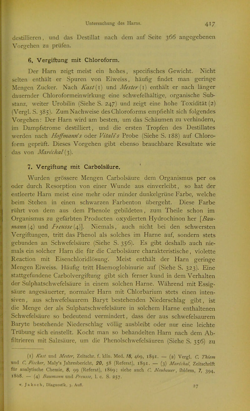 destillieren, und das Destillat nach dem auf Seite 366 angegebenen Vorgehen zu prüfen. 6. Vergiftung mit Chloroform. Der Harn zeigt meist ein hohes, specifisches Gewicht. Nicht selten enthält er Spuren von Eiweiss, häufig findet man geringe Mengen Zucker. Nach Kast{ 1) und Mester {1) enthält er nach länger dauernder Chloroformeinwirkung eine schwefelhaltige, organische Sub- stanz, weiter Urobilin (Siehe S. 247) und zeigt eine hohe Toxidität (2) (Vergl. S. 385). Zum Nachweise des Chloroforms empfiehlt sich folgendes Vorgehen: Der Harn wird am besten, um das Schäumen zu verhindern, im Dampfstrome destilliert, und die ersten Tropfen des Destillates werden nach Ho ff mann! s oder Vitalis Probe (Siehe S. 188) auf Chloro- form geprüft. Dieses Vorgehen gibt ebenso brauchbare Resultate wie das von Marcchal (3). 7. Vergiftung mit Carbolsäure. Wurden grössere Mengen Carbolsäure dem Organismus per os oder durch Resorption von einer Wunde aus einverleibt, so hat der entleerte Harn meist eine mehr oder minder dunkelgrüne Farbe, welche beim Stehen in einen schwarzen Farbenton übergeht. Diese Farbe rührt von dem aus dem Phenole gebildeten, zum Theile schon im Organismus zu gefärbten Producten oxydierten Hydrochinon her [Bau- mann (4) und Freusse (4)]. Niemals, auch nicht bei den schwersten Vergiftungen, tritt das Phenol als solches im Harne auf, sondern stets gebunden an Schwefelsäure (Siehe S. 356). Es gibt deshalb auch nie- mals ein solcher Harn die für die Carbolsäure charakteristische, violette Reaction mit Eisenchloridlösung. Meist enthält der Harn geringe Mengen Eiweiss. Häufig tritt Haemoglobinurie auf (Siehe S. 323). Eine stattgefundene Carboivergiftung gibt sich ferner kund in dem Verhalten der Sulphatschwefelsäure in einem solchen Harne. Während mit Essig- säure angesäuerter, normaler Harn mit Chlorbarium stets einen inten- siven, aus schwefelsaurem Baryt bestehenden Niederschlag gibt, ist die Menge der als Sulphatschwefelsäure in solchem Harne enthaltenen Schwefelsäure so bedeutend vermindert, dass der aus schwefelsaurem Baryte bestehende Niederschlag völlig ausbleibt oder nur eine leichte Trübung sich einstellt. Kocht man so behandelten Harn nach dem Ab- filtrieren mit Salzsäure, um die Phenolschwefelsäuren (Siehe S. 356) zu (1) Käst und Mester, Zeitschr. f. klin. Mccl. 18, 469, 1891. — (2) Vergl. C. Thiem und C. Fischer, Maly’s Jahresbericht, 20, 58 (Referat), 1891. — (3) Martchal, Zeitschrift für analytische Chemie, 8, 99 (Referat), 1869; siehe auch C. Neubauer, ibidem, 7, 394, 1868. — (4) Baumann und Preusse, 1. c. S. 257. v. Jaksch, Diagnostik. 3. Attfl. 27