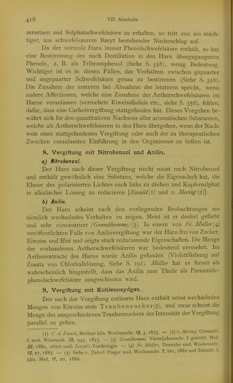 zersetzen und Sulphatschwefelsäure zu erhalten, so tritt nun ein mäch- tiger, aus schwcfclsaurem Baryt bestehender Niederschlag auf. Da der normale Harn immer Phenolschwefelsäure enthält, so hat eine Bestimmung des nach Destillation in den Harn übergegangenen Phenols, z. B. als Tribromphenol (Siehe S. 358), wenig Bedeutung. Wichtiger ist es in diesen Fällen, das Verhältnis zwischen gepaarter und ungepaarter Schwefelsäure genau zu bestimmen (Siehe S. 358). Die Zunahme der ersteren bei Abnahme der letzteren spricht, wenn andere Affectionen, welche eine Zunahme der Aetherschwefelsäuren im Harne veranlassen (vermehrte Eiweissfäulnis etc., siehe S. 356), fehlen, dafür, dass eine Carboivergiftung stattgefunden hat. Dieses Vorgehen be- währt sich für den quantitativen Nachweis aller aromatischen Substanzen, welche als Aetherschwefelsäuren in den Harn übergehen, wenn der Nach- weis einer stattgefundenen Vergiftung oder auch der zu therapeutischen Zwecken veranlassten Einführung in den Organismus zu liefern ist. 8. Vergiftung mit Nitrobenzol und Anilin. a) Nitrobenzol. Der Harn nach dieser Vergiftung riecht meist nach Nitrobenzol und enthält gewöhnlich eine Substanz, welche die Eigenschaft hat, die Ebene des polarisierten Lichtes nach links zu drehen und Kupfersulphat in alkalischer Lösung zu reducieren \Ewald{ 1) und v. Mering (2)]. b) Anilin. Der Harn scheint nach den vorliegenden Beobachtungen ein ziemlich wechselndes Verhalten zu zeigen. Meist ist er dunkel gefärbt und sehr concentriert (Grandhomme) (3). In einem von Fr. Müller (4) veröffentlichten Falle von Anilinvergiftung war der Harn frei von Zucker, Eiweiss und Blut und zeigte stark reducierende Eigenschaften. Die Menge der vorhandenen Aetherschwefelsäuren war bedeutend vermehrt. Im Aetherextracte des Harns wurde Anilin gefunden (Violettfärbung auf Zusatz von Chlorkalklösung, Siehe S. 19 0- Müller hat es ferner als wahrscheinlich hingestcllt, dass das Anilin zum Theile als Paraamido- phenolschwefelsäure ausgeschieden wird. 9. Vergiftung mit Kohlenoxydgas. Der nach der Vergiftung entleerte Harn enthält nebst wechselnden Mengen von Eiweiss stets Traubenzucker(5), und zwar scheint die Menge des ausgeschiedenen Traubenzuckers der Intensität der Vergiftung parallel zu gehen. (1) C. A. Ewald, Berliner klin. Wochenschr. 12, 3, 1875. — (2) v. Mering, Centralbl. f. med. Wissensch. 13, 945, 1875. — (3) Grandhomme, Vierteljahressckr. f. gerichtl. Med. 32,i88o, citiert nach Lewin's Toxikologie. — (4) Fr. Müller, Deutsche med. Wochenschr. 12, 27, 1887. — (5) Siehe v. Jaksch, Prager med. Wochenschr. 7, 161, 1882 und Zeitschr. t. klin. Med, 11, 20, 1886.