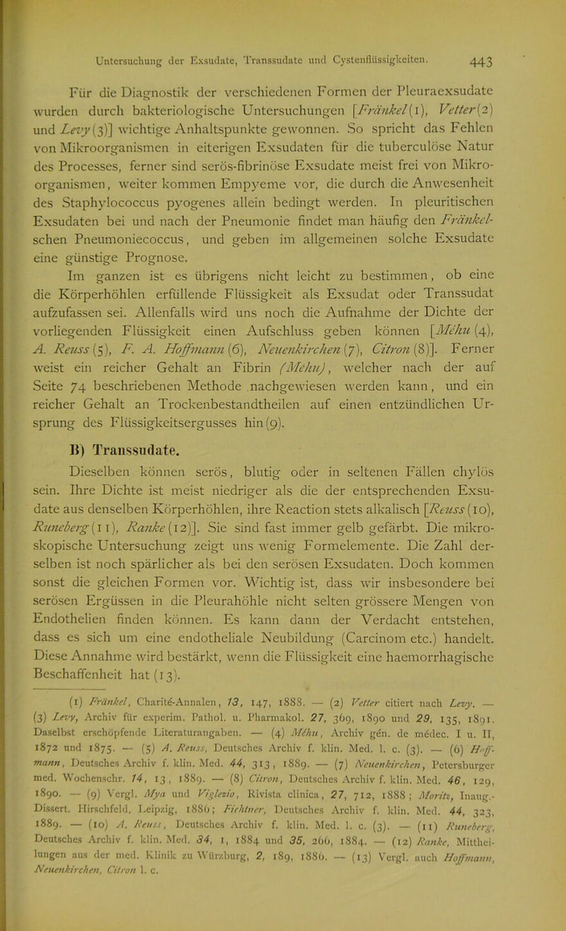 Für die Diagnostik der verschiedenen Formen der Pleuraexsudate wurden durch bakteriologische Untersuchungen \Fränkel\l), Vetter{2) und Levy (3)] wichtige Anhaltspunkte gewonnen. So spricht das Fehlen von Mikroorganismen in eiterigen Exsudaten für die tuberculöse Natur des Processes, ferner sind serös-fibrinöse Exsudate meist frei von Mikro- organismen, weiter kommen Empyeme vor, die durch die Anwesenheit des Staphylococcus pyogenes allein bedingt werden. In pleuritischcn Exsudaten bei und nach der Pneumonie findet man häufig den Fränkel- schen Pneumoniecoccus, und geben im allgemeinen solche Exsudate eine günstige Prognose. Im ganzen ist es übrigens nicht leicht zu bestimmen, ob eine die Körperhöhlen erfüllende Flüssigkeit als Exsudat oder Transsudat aufzufassen sei. Allenfalls wird uns noch die Aufnahme der Dichte der vorliegenden Flüssigkeit einen Aufschluss geben können \Mehu (4), A. Reuss (5), F. A. Hoffmann (6), Neuenkirchen (7), Citron (8)]. Ferner weist ein reicher Gehalt an Fibrin (Mehu), welcher nach der auf Seite 74 beschriebenen Methode nachgewiesen werden kann, und ein reicher Gehalt an Trockenbestandtheilen auf einen entzündlichen Ur- sprung des Flüssigkeitsergusses hin (9). B) Transsudate. Dieselben können serös, blutig oder in seltenen Fällen chylös sein. Ihre Dichte ist meist niedriger als die der entsprechenden Exsu- date aus denselben Körperhöhlen, ihre Reaction stets alkalisch [Reuss (10), Runeberg (11), Ranke [ 12)]. Sie sind fast immer gelb gefärbt. Die mikro- skopische Untersuchung zeigt uns wenig Formelemente. Die Zahl der- selben ist noch spärlicher als bei den serösen Exsudaten. Doch kommen sonst die gleichen Formen vor. Wichtig ist, dass wir insbesondere bei serösen Ergüssen in die Pleurahöhle nicht selten grössere Mengen von Endothelien finden können. Es kann dann der Verdacht entstehen, dass es sich um eine endotheliale Neubildung (Carcinom etc.) handelt. Diese Annahme wird bestärkt, wenn die Flüssigkeit eine haemorrhagische Beschaffenheit hat (13). (1) Fränkel, Charite-Annalen, 13, 147, 188S. — (2) Vetter citiert nach Levy. — (3) Levy, Archiv für experim. Pathol. 11. Pharmakol. 27, 369, 1890 und 29, 135, 1891. Daselbst erschöpfende Literaturangaben. — (4) Mt hu, Archiv gen. de mddec. I u. II, 1872 und 1875. — (5) A. Reuss, Deutsches Archiv f. klin. Med. 1. c. (3). — (6) Hff- mann, Deutsches Archiv f. klin. Med. 44, 313, 1S89. — (7) Neuenkirchen, Petersburger med. Wochenschr. 14, 13, 1889. — (8) Citron, Deutsches Archiv f. klin. Med. 46, 129, 1890. — (9) Vergl. Mya und Viglezio, Rivista clinica, 27, 712, 1888; Moritz, Inaug.- Dissert. Hirschfeld, Leipzig, 1886; Fichtner, Deutsches Archiv f. klin. Med. 44, 323, 1889. — (1 o) A. Reuss, Deutsches Archiv f. klin. Med. 1. c. (3). — (11) Runeberg, Deutsches Archiv f. klin. Med. 34, 1, 1884 und 35. 266, 1884. — (12) Ranke, Mitthei- lungen aus der med. Klinik zu Würzburg, 2, 189, 188O. — (13) Vergl. auch Hoffmann, Neuenkirchen, Citron 1. c.