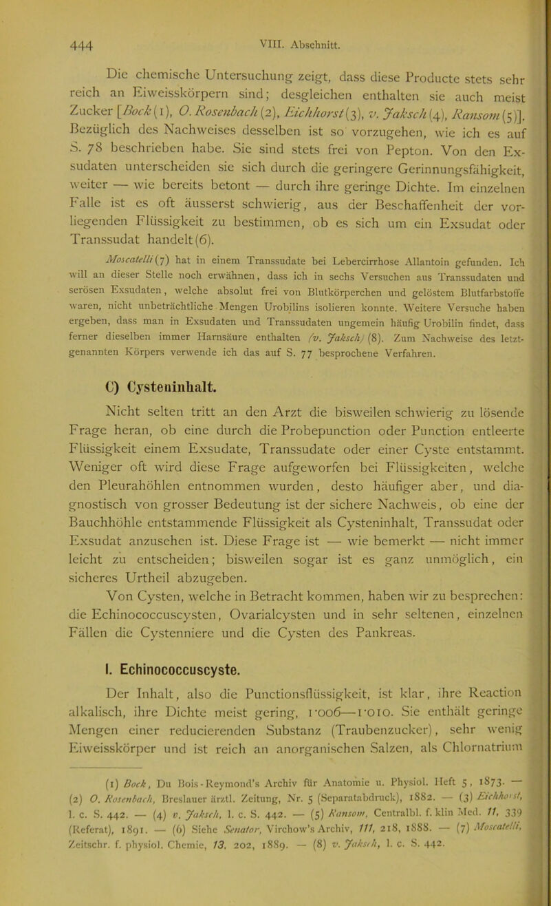 Die chemische Untersuchung zeigt, dass diese Producte stets sehr reich an Eiweisskörpern sind; desgleichen enthalten sie auch meist Zucker [ßock(i), O.Rosenbach(2), Eichhorst(3), v. Jaksch(4), Ransom(5)]. Bezüglich des Nachweises desselben ist so vorzugehen, wie ich es auf S. 78 beschrieben habe. Sie sind stets frei von Pepton. Von den Ex- sudaten unterscheiden sie sich durch die geringere Gerinnungsfähigkeit, weiter — wie bereits betont — durch ihre geringe Dichte. Im einzelnen Ealle ist es oft äusserst schwierig, aus der Beschaffenheit der vor- liegenden Flüssigkeit zu bestimmen, ob es sich um ein Exsudat oder Transsudat handelt (6). Moscatelh (7) hat in einem Transsudate bei Lebercirrhose Allantoin gefunden. Ich will an dieser Stelle noch erwähnen, dass ich in sechs Versuchen aus Transsudaten und serösen Exsudaten, welche absolut frei von Blutkörperchen und gelöstem Blutfarbstoffe waren, nicht unbeträchtliche Mengen Urobilins isolieren konnte. Weitere Versuche haben ergeben, dass man in Exsudaten und Transsudaten ungemein häufig Urobilin findet, dass ferner dieselben immer Harnsäure enthalten (v. Jaksch) (8). Zum Nachweise des letzt- genannten Körpers verwende ich das auf S. 77 besprochene Verfahren. C) Cyste ninlialt. Nicht selten tritt an den Arzt die bisweilen schwierig zu lösende Frage heran, ob eine durch die Probepunction oder Punction entleerte Flüssigkeit einem Exsudate, Transsudate oder einer Cyste entstammt. Weniger oft wird diese Frage aufgeworfen bei Flüssigkeiten, welche den Pleurahöhlen entnommen wurden, desto häufiger aber, und dia- gnostisch von grosser Bedeutung ist der sichere Nachweis, ob eine der Bauchhöhle entstammende Flüssigkeit als Cysteninhalt, Transsudat oder Exsudat anzusehen ist. Diese Frage ist — wie bemerkt — nicht immer leicht zu entscheiden; bisweilen sogar ist es ganz unmöglich, ein sicheres Urtheil abzugeben. Von Cysten, welche in Betracht kommen, haben wir zu besprechen: die Echinococcuscysten, Ovarialcysten und in sehr seltenen, einzelnen Fällen die Cystenniere und die Cysten des Pankreas. I. Echinococcuscyste. Der Inhalt, also die Punctionsfiüssigkeit, ist klar, ihre Reaction alkalisch, ihre Dichte meist gering, rooö—roio. Sie enthält geringe Mengen einer reducierendcn Substanz (Traubenzucker), sehr wenig Eiweisskörper und ist reich an anorganischen Salzen, als Chlornatrium (1) Bock, Du Bois - Reymond’s Archiv für Anatomie u. Physiol. lieft 5, 1S73. (2) O. Rosenbach, Breslauer ärztl. Zeitung, Nr. 5 (Separatabdruck), 1882. — (3) Etehho'st, 1. c. S. 442. — (4) v. Jaksch, 1. c. S. 442. — (5) Ransom, Centralbl. f. klin Med. 11, 339 (Referat), 1891. — (6) Siehe Senator, Virchow’s Archiv, 111, 218, 1S8S. — (7) Moscatelh, Zeitschr. f. physiol. Chemie, 13. 202, 1889. — (8) v. Jaksch, 1. c. S. 442.