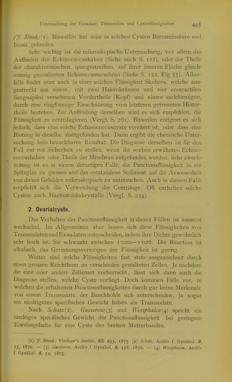 (J. MunkJ[\). Bisweilen hat man in solchen Cysten Bernsteinsäure und Inosit gefunden. Sehr wichtig ist die mikroskopische Untersuchung, vor allem das Auffinden der Echinococcushaken (Siehe auch S. 122), oder der Theile der charakteristischen, quergestreiften, auf ihrer inneren Fläche gleich- mässig granulierten Echinoccusmembran (Siehe S. 122, Fig 55). Allen- falls findet man auch in einer solchen Flüssigkeit Skolices, welche aus- gestreckt aus einem, mit zwei Hakenkränzen und vier contractilcn Saugnäpfen versehenen Vordertheile (Kopf) und einem sackförmigen, durch eine ringförmige Einschnürung vom letzteren getrennten Hinter- theile bestehen. Zur Auffindung derselben wird es sich empfehlen, die Flüssigkeit zu centrifugieren (Vergl. S. 261). Bisweilen ereignet es sich jedoch, dass eine solche Echinococcuscyste vereitert ist, oder dass eine Blutung in dieselbe stattgefunden hat. Dann ergibt die chemische Unter- suchung kein brauchbares Resultat. Die Diagnose derselben ist für den Fall nur mit Sicherheit zu stellen, wenn die soeben erwähnten Echino- coccushaken oder Theile der Membran aufgefunden werden. Sehr zweck- mässig ist es in einem derartigen Falle, die Punctionsflüssigkeit in ein Spitzglas zu giessen und das entstandene Sediment auf die Anwesenheit von diesen Gebilden mikroskopisch zu untersuchen. Auch in diesem Falle empfiehlt sich die Verwendung der Centrifuge. Oft enthalten solche Cysten auch Haematoidinkrystalle (Vergl. S. 234). 2. Ovarialcyste. Das Verhalten der Punctionsflüssigkeit in diesen Fällen ist äusserst wechselnd. Im Allgemeinen aber lassen sich diese Flüssigkeiten von Transsudatenund Exsudaten unterscheiden, indem ihre Dichte gewöhnlich sehr hoch ist. Sie schwankt zwischen U020—ro2Ö. Die Reaction ist alkalisch, das Gerinnungsvermögen der Flüssigkeit ist gering. Weiter sind solche Flüssigkeiten fast stets ausgezeichnet durch einen grossen Reichthum an verschieden gestalteten Zellen. Je nachdem die eine oder andere Zellenart vorherrscht, lässt sich dann auch die Diagnose stellen, welche Cyste vorliegt. Doch kommen Fälle vor, in welchen die erhaltenen Punctionsflüssigkeiten durch gar keine Merkmale von einem Transsudate der Bauchhöhle sich unterscheiden, ja sogar ein niedrigeres specifisches Gewicht haben als Transsudate. Nach Schatz{2), Gusseroiv (3) und Westphalen{4) spricht ein niedriges specifisches Gewicht der Punctionsflüssigkeit bei geringem Eiweissgehalte für eine Cyste des breiten Mutterbandes. (1) J.Miink, Virchow's Archiv, 63, 255, 1875. (2) Schate, Archiv f. Gynäkol. 9, 15» 1870. — (3) Gusserow, Archiv f. Gynäkol. 9, 478, 1876. — (4) Wcstphcilen, Archiv f. Gynäkol. 8, 72, 1875.