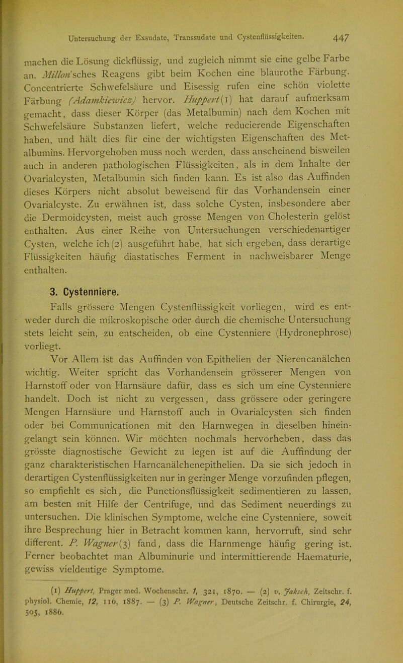 machen die Lösung dickflüssig, und zugleich nimmt sie eine gelbe Farbe an. Millorisches Reagens gibt beim Kochen eine blaurothe Färbung. Concentrierte Schwefelsäure und Eisessig rufen eine schön violette Färbung (Adamkiewicz) hervor. Huppert {i) hat darauf aufmerksam gemacht, dass dieser Körper (das Metalbumin) nach dem Kochen mit Schwefelsäure Substanzen liefert, welche reduciercnde Eigenschaften haben, und hält dies für eine der wichtigsten Eigenschaften des Met- albumins. Hervorgehoben muss noch werden, dass anscheinend bisweilen auch in anderen pathologischen Flüssigkeiten, als in dem Inhalte der Ovarialcysten, Metalbumin sich finden kann. Es ist also das Auffinden dieses Körpers nicht absolut beweisend für das Vorhandensein einer Ovarialcyste. Zu erwähnen ist, dass solche Cysten, insbesondere aber die Dermoidcysten, meist auch grosse Mengen von Cholesterin gelöst enthalten. Aus einer Reihe von Untersuchungen verschiedenartiger Cysten, welche ich (2) ausgeführt habe, hat sich ergeben, dass derartige Flüssigkeiten häufig diastatisches Ferment in nachweisbarer Menge enthalten. 3. Cystenniere. Falls grössere Mengen Cystenflüssigkeit vorliegen, wird es ent- weder durch die mikroskopische oder durch die chemische Untersuchung stets leicht sein, zu entscheiden, ob eine Cystenniere (Hydronephrose) vorliegt. Vor Allem ist das Auffinden von Epithelien der Nierencanälchen wichtig. Weiter spricht das Vorhandensein grösserer Mengen von Harnstoff oder von Harnsäure dafür, dass es sich um eine Cystenniere handelt. Doch ist nicht zu vergessen, dass grössere oder geringere Mengen Harnsäure und Harnstoff auch in Ovarialcysten sich finden oder bei Communicationen mit den Harnwegen in dieselben hinein- gelangt sein können. Wir möchten nochmals hervorheben, dass das grösste diagnostische Gewicht zu legen ist auf die Auffindung der ganz charakteristischen Harncanälchenepithelien. Da sie sich jedoch in derartigen Cystenflüssigkeiten nur in geringer Menge vorzufinden pflegen, so empfiehlt es sich, die Punctionsfliissigkeit sedimentieren zu lassen, am besten mit Hilfe der Centrifuge, und das Sediment neuerdings zu untersuchen. Die klinischen Symptome, welche eine Cystenniere, soweit ihre Besprechung hier in Betracht kommen kann, hervorruft, sind sehr different. P. Wagner(3) fand, dass die Harnmenge häufig gering ist. Ferner beobachtet man Albuminurie und intermittierende Haematurie, gewiss vieldeutige Symptome. (1) Huppert, Prager med. Wochenschr. 1, 321, 1870. — (2) v. Jaksch, Zeitschr. f. physiol. Chemie, 12, 11 b, 1887. — (3) P. Wagner, Deutsche Zeitschr. f. Chirurgie, 24, 505, 1886.