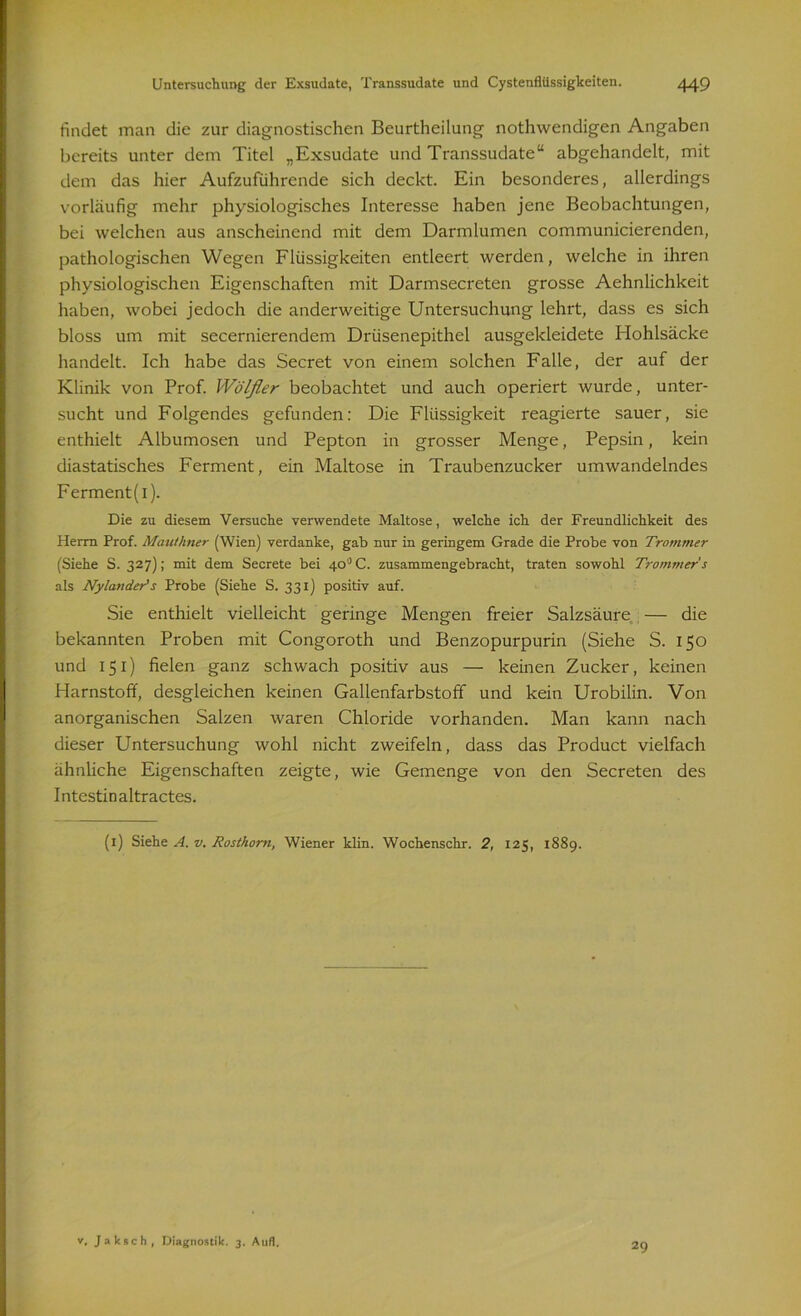 findet man die zur diagnostischen Beurtheilung nothwendigen Angaben bereits unter dem Titel „Exsudate und Transsudate“ abgehandelt, mit dem das hier Aufzuführende sich deckt. Ein besonderes, allerdings vorläufig mehr physiologisches Interesse haben jene Beobachtungen, bei welchen aus anscheinend mit dem Darmlumen communicierenden, pathologischen Wegen Flüssigkeiten entleert werden, welche in ihren physiologischen Eigenschaften mit Darmsecreten grosse Aehnlichkeit haben, wobei jedoch die anderweitige Untersuchung lehrt, dass es sich bloss um mit secernierendem Drüsenepithel ausgekleidete Hohlsäcke handelt. Ich habe das Secret von einem solchen Falle, der auf der Klinik von Prof. Wölfler beobachtet und auch operiert wurde, unter- sucht und Folgendes gefunden: Die Flüssigkeit reagierte sauer, sie enthielt Albumosen und Pepton in grosser Menge, Pepsin, kein diastatisches Ferment, ein Maltose in Traubenzucker umwandelndes Ferment(i). Die zu diesem Versuche verwendete Maltose, welche ich der Freundlichkeit des Herrn Prof. Mauthner (Wien) verdanke, gab nur in geringem Grade die Probe von Trommer (Siehe S. 327); mit dem Secrete bei 40° C. zusammengebracht, traten sowohl Trommer's als Nylander's Probe (Siehe S. 331) positiv auf. Sie enthielt vielleicht geringe Mengen freier Salzsäure — die bekannten Proben mit Congoroth und Benzopurpurin (Siehe S. 150 und 151) fielen ganz schwach positiv aus — keinen Zucker, keinen Harnstoff, desgleichen keinen Gallenfarbstoff und kein Urobilin. Von anorganischen Salzen waren Chloride vorhanden. Man kann nach dieser Untersuchung wohl nicht zweifeln, dass das Product vielfach ähnliche Eigenschaften zeigte, wie Gemenge von den Secreten des Intestinaltractes. (1) Siehe A. v. Rosthom, Wiener klin. Wochenschr. 2, 125, 1889. v. Jaksch, Diagnostik. 3. Aufl. 29