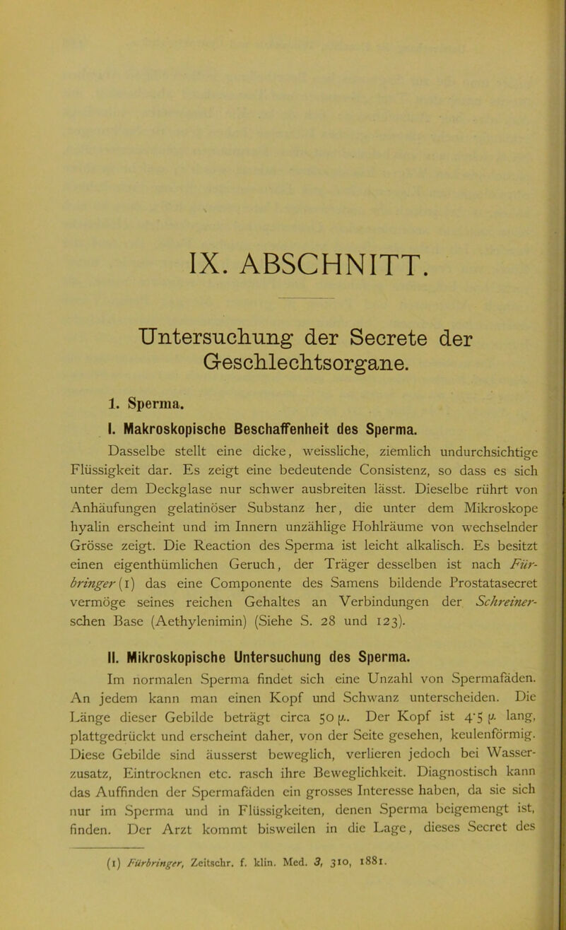 IX. ABSCHNITT. Untersuchung der Secrete der Geschlechtsorgane. 1. Sperma. I. Makroskopische Beschaffenheit des Sperma. Dasselbe stellt eine dicke, weissliche, ziemlich undurchsichtige Flüssigkeit dar. Es zeigt eine bedeutende Consistenz, so dass es sich unter dem Deckglase nur schwer ausbreiten lässt. Dieselbe rührt von Anhäufungen gelatinöser Substanz her, die unter dem Mikroskope hyalin erscheint und im Innern unzählige Hohlräume von wechselnder Grösse zeigt. Die Reaction des Sperma ist leicht alkalisch. Es besitzt einen eigenthümlichen Geruch, der Träger desselben ist nach Für- bringe}' (i) das eine Componente des Samens bildende Prostatasecret vermöge seines reichen Gehaltes an Verbindungen der ScJu-einer- schen Base (Aethylenimin) (Siehe S. 28 und 123). II. Mikroskopische Untersuchung des Sperma. Im normalen Sperma findet sich eine Unzahl von Spermafäden. An jedem kann man einen Kopf und Schwanz unterscheiden. Die Länge dieser Gebilde beträgt circa 50 p.. Der Kopf ist 4/5 \>- lang, plattgedrückt und erscheint daher, von der Seite gesehen, keulenförmig. Diese Gebilde sind äusserst beweglich, verlieren jedoch bei Wasser- zusatz, Eintrocknen etc. rasch ihre Beweglichkeit. Diagnostisch kann das Auffinden der Spermafäden ein grosses Interesse haben, da sie sich nur im Sperma und in Flüssigkeiten, denen Sperma beigemengt ist, finden. Der Arzt kommt bisweilen in die Lage, dieses Secret des