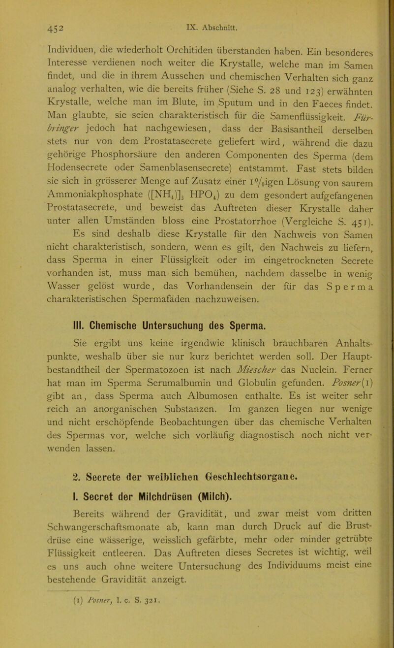 Individuen, die wiederholt Orchitiden überstanden haben. Ein besonderes Interesse verdienen noch weiter die Krystalle, welche man im Samen findet, und die in ihrem Aussehen und chemischen Verhalten sich ganz analog verhalten, wie die bereits früher (Siehe S. 28 und 123) erwähnten Krystalle, welche man im Blute, im Sputum und in den Faeces findet. Man glaubte, sie seien charakteristisch für die Samenflüssigkeit. Für- bringer jedoch hat nachgewiesen, dass der Basisantheil derselben stets nur von dem Prostatasecrete geliefert wird, während die dazu gehörige Phosphorsäure den anderen Componenten des Sperma (dem Hodensecrete oder Samenblasensecrete) entstammt. Fast stets bilden sie sich in grösserer Menge auf Zusatz einer 1 °/0igen Lösung von saurem Ammoniakphosphate ([NH4)]2 HP04) zu dem gesondert aufgefangenen Prostatasecrete, und beweist das Auftreten dieser Krystalle daher unter allen Umständen bloss eine Prostatorrhoe (Vergleiche S. 451). Es sind deshalb diese Krystalle für den Nachweis von Samen nicht charakteristisch, sondern, wenn es gilt, den Nachweis zu liefern, dass Sperma in einer Flüssigkeit oder im eingetrockneten Secrete vorhanden ist, muss man sich bemühen, nachdem dasselbe in wenig Wasser gelöst wurde, das Vorhandensein der für das Sperma charakteristischen Spermafäden nachzuweisen. III. Chemische Untersuchung des Sperma. Sie ergibt uns keine irgendwie klinisch brauchbaren Anhalts- punkte, weshalb über sie nur kurz berichtet werden soll. Der Haupt- bestandtheil der Spermatozoen ist nach Miescher das Nuclein. Ferner hat man im Sperma Serumalbumin und Globulin gefunden. Fosner(i) gibt an, dass Sperma auch Albumosen enthalte. Es ist weiter sehr reich an anorganischen Substanzen. Im ganzen liegen nur wenige und nicht erschöpfende Beobachtungen über das chemische Verhalten des Spermas vor, welche sich vorläufig diagnostisch noch nicht ver- wenden lassen. 2. Secrete der weiblichen Geschlechtsorgane. I. Secret der Milchdrüsen (Milch). Bereits während der Gravidität, und zwar meist vom dritten Schwangerschaftsmonate ab, kann man durch Druck auf die Brust- drüse eine wässerige, weisslich gefärbte, mehr oder minder getrübte Flüssigkeit entleeren. Das Auftreten dieses Secretes ist wichtig, weil es uns auch ohne weitere Untersuchung des Individuums meist eine bestehende Gravidität anzeigt. (i) lJosner, 1. c. S. 321.