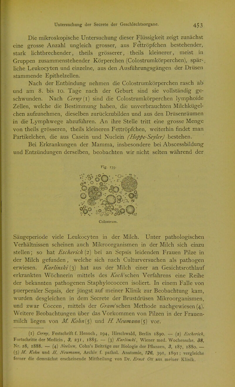 Die mikroskopische Untersuchung dieser Flüssigkeit zeigt zunächst eine grosse Anzahl ungleich grosser, aus Fettröpfchen bestehender, stark lichtbrechender, theils grösserer, theils kleinerer, meist in Gruppen zusammenstehender Körperchen (Colostrumkörperchen), spar-, liehe Leukocyten und einzelne, aus den Ausführungsgängen der Drüsen stammende Epithelzellen. Nach der Entbindung nehmen die Colostrumkörperchen rasch ab und am 8. bis io. Tage nach der Geburt sind sie vollständig ge- schwunden. Nach Cerny (i) sind die Colostrumkörperchen lymphoide Zellen, welche die Bestimmung haben, die unverbrauchten Milchkügel- chen aufzunehmen, dieselben zurückzubilden und aus den Drüsenräumen in die Lymphwege abzuführen. An ihre Stelle tritt eine grosse Menge von theils grösseren, theils kleineren Fettröpfchen, weiterhin findet man Partikelchen, die aus Casein und Nuclein (Hoppe-Seyler) bestehen. Bei Erkrankungen der Mamma, insbesondere bei Abscessbildung und Entzündungen derselben, beobachten wir nicht selten während der Fig- 139- Säugeperiode viele Leukocyten in der Milch. Unter pathologischen Verhältnissen scheinen auch Mikroorganismen in der Milch sich einzu stellen; so hat Escherich{2) bei an Sepsis leidenden Frauen Pilze in der Milch gefunden , welche sich nach Culturversuchen als pathogen erwiesen. Karlinski (3) hat aus der Milch einer an Gesichtsrothlauf erkrankten Wöchnerin mittels des Koc/isehen Verfahrens eine Reihe der bekannten pathogenen Staphylococcen isoliert. In einem Falle von puerperaler Sepsis, der jüngst auf meiner Klinik zur Beobachtung kam, wurden desgleichen in dem Secrete der Brustdrüsen Mikroorganismen, und zwar Coccen, mittels der Gram!sehen Methode nachgewiesen (4). Weitere Beobachtungen über das Vorkommen von Pilzen in der Frauen- milch liegen von M. Kolm (5) und H. Neu.mann (5) vor. (1) Cerny, Festschrift f. Ilenoch, 194, Ilirschwald, Berlin 1890. — (2) Escherieh, Fortschritte der Medicin , 3, 231, 1885. — (3) Karlimki, Wiener mcd. Wochenschr. 38, Nr. 28, 1888. — (4) Neelscn, Cohn’s Beiträge zur Biologie der Pflanzen, 3, 187, 1880.— (5) M. Kohn und H. Neumann, Archiv f. pathol. Anatomie, 126, 391, 1891 ; vergleiche ferner die demnächst erscheinende Mittheilung von Dr. Ernst Ott aus meiner Klinik.