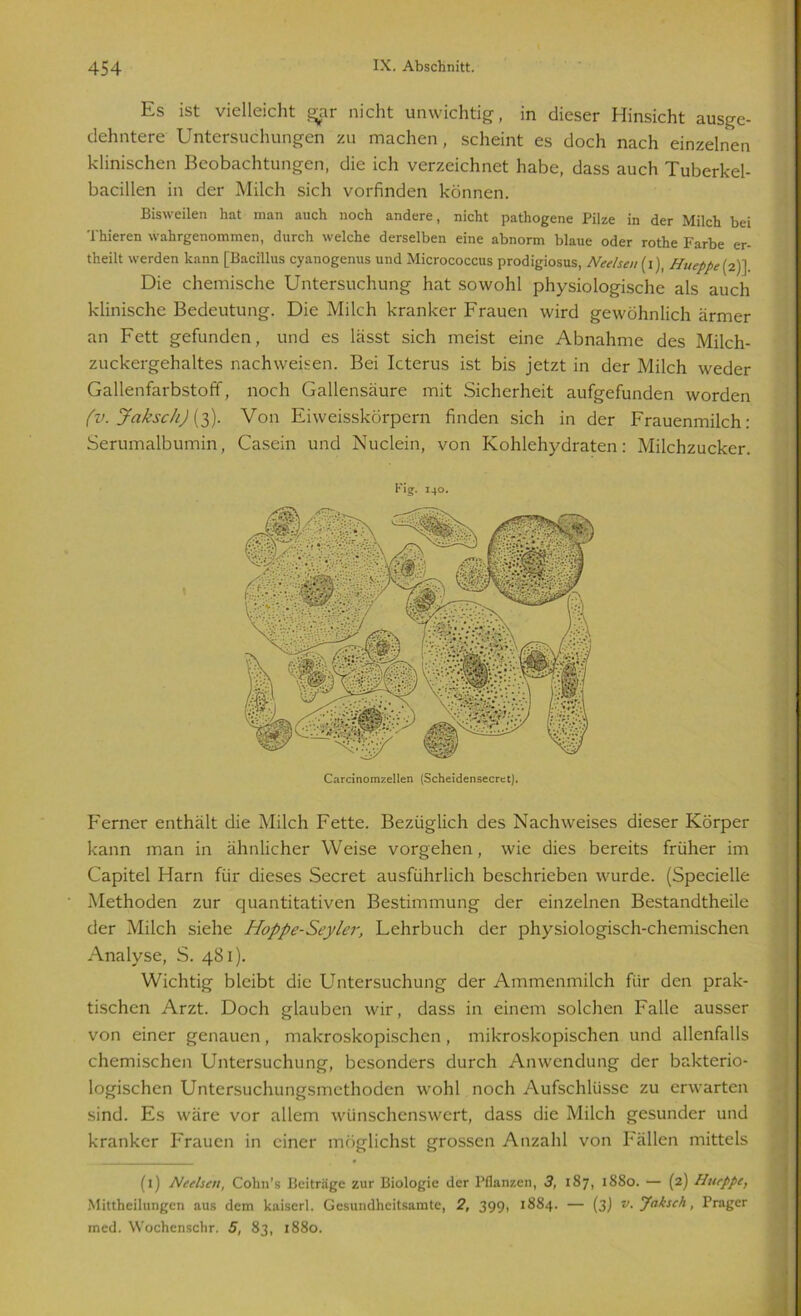 Es ist vielleicht gjar nicht unwichtig, in dieser Hinsicht ausge- dehntere Untersuchungen zu machen, scheint es doch nach einzelnen klinischen Beobachtungen, die ich verzeichnet habe, dass auch Tuberkel- bacillen in der Milch sich vorfinden können. Bisweilen hat man auch noch andere, nicht pathogene Pilze in der Milch bei Thieren wahrgenommen, durch welche derselben eine abnorm blaue oder rothe Farbe er- theilt werden kann [Bacillus cyanogenus und Micrococcus prodigiosus, Neelsen (i), Hueppe (2) ] Die chemische Untersuchung hat sowohl physiologische als auch klinische Bedeutung. Die Milch kranker Frauen wird gewöhnlich ärmer an Fett gefunden, und es lässt sich meist eine Abnahme des Milch- zuckergehaltes nachweisen. Bei Icterus ist bis jetzt in der Milch weder Gallenfarbstoff, noch Gallensäure mit Sicherheit aufgefunden worden (v. Jaksch) (3). Von Eiweisskörpern finden sich in der Frauenmilch: Serumalbumin, Casein und Nuclein, von Kohlehydraten: Milchzucker. Kig. 140. Ferner enthält die Milch Fette. Bezüglich des Nachweises dieser Körper kann man in ähnlicher Weise vorgehen, wie dies bereits früher im Capitel Harn für dieses Secret ausführlich beschrieben wurde. (Specielle Methoden zur quantitativen Bestimmung der einzelnen Bestandtheile der Milch siehe Hoppe-Seyler, Lehrbuch der physiologisch-chemischen Analyse, S. 481). Wichtig bleibt die Untersuchung der Ammenmilch für den prak- tischen Arzt. Doch glauben wir, dass in einem solchen Falle ausser von einer genauen, makroskopischen, mikroskopischen und allenfalls chemischen Untersuchung, besonders durch Anwendung der bakterio- logischen Untersuchungsmethoden wohl noch Aufschlüsse zu erwarten sind. Es wäre vor allem wünschenswert, dass die Milch gesunder und kranker Frauen in einer möglichst grossen Anzahl von Fällen mittels (1) Neelsen, Cohn’s Beiträge zur Biologie der Pflanzen, 3, 187, 18S0. — (2) Hueppe, Mittheilungen aus dem kaiserl. Gesundheitsamte, 2, 399, 1884. — (3) v.Jaksch, Prager med. Wochenschr. 5, 83, 1880.