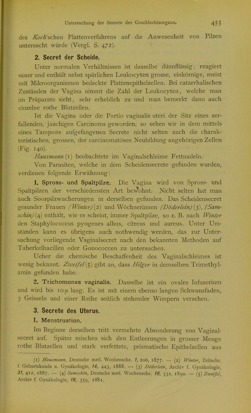 des Koch’sehen Plattenverfahrens auf die Anwesenheit von Pilzen untersucht würde (Vergl. S. 472). 2. Secret der Scheide. Unter normalen Verhältnissen ist dasselbe dünnflüssig, reagiert sauer und enthält nebst spärlichen Leukocyten grosse, einkörnige, meist mit Mikroorganismen bedeckte Plattenepithelzellen. Bei catarrhalischcn Zuständen der Vagina nimmt die Zahl der Leukocyten, welche man im Präparate sieht, sehr erheblich zu und man bemerkt dann auch einzelne rothe Blutzellen. Ist die Vagina oder die Portio vaginalis uteri der Sitz eines zer- fallenden, jauchigen Carcinoms geworden, so sehen wir in dem mittels eines Tampons aufgefangenen Secrete nicht selten auch die charak- teristischen, grossen, der carcinomatösen Neubildung angehörigen Zellen (Fig. 140). Hausmann (I) beobachtete im Vaginalschleime Fettnadeln. Von Parasiten, welche in dem Scheidensecrete gefunden wurden, verdienen folgende Erwähnung: 1. Spross- und Spaltpilze. Die Vagina wird von Spross- und Spaltpilzen der verschiedensten Art bewohnt. Nicht selten hat man auch Soorpilzwucherungen in derselben gefunden. Das Scheidensecret gesunder Frauen (Winter) (2) und Wöchnerinnen (Döderlein) (3), (Sain- schin) (4) enthält, wie es scheint, immer Spaltpilze, so z. B. nach Winter den Staphylococcus pyogenes albus, citreus und aureus. Unter Um- ständen kann es übrigens auch nothwendig werden, das zur Unter- suchung vorliegende Vaginalsecret nach den bekannten Methoden auf Tuberkelbacillen oder Gonococcen zu untersuchen. Ueber die chemische Beschaffenheit des Vaginalschleimes ist wenig bekannt. Zweifel(5) gibt an, dass Hilger in demselben Trimethyl- amin gefunden habe. 2. Trichomonas vaginalis. Dasselbe ist ein ovales Infusorium und wird bis IO p. lang. Es ist mit einem ebenso langen Schwanzfaden, 3 Geissein und einer Reihe seitlich stehender Wimpern versehen. 3. Secrete des Uterus. 1. Menstruation. Im Beginne derselben tritt vermehrte Absonderung von Vaginal- secret auf. Später mischen sich den Entleerungen in grosser Menge rothe Blutzellen und stark verfettete, prismatische Epithelzellen aus (1) Hausmatin, Deutsche med. Wochenschr. /, 206, 1877. — (2) Winter, Zeitsohr. f. Geburtskunde u. Gynäkologie, 14, 443, 1888. — (3) D öder lein, Archiv f. Gynäkologie, 31, 412, 1887. — (4) Samschin, Deutsche med. Wochenschr. 16, 332, 1890. — (5) Zweifel, Archiv f. Gynäkologie, 18, 359, 1881.