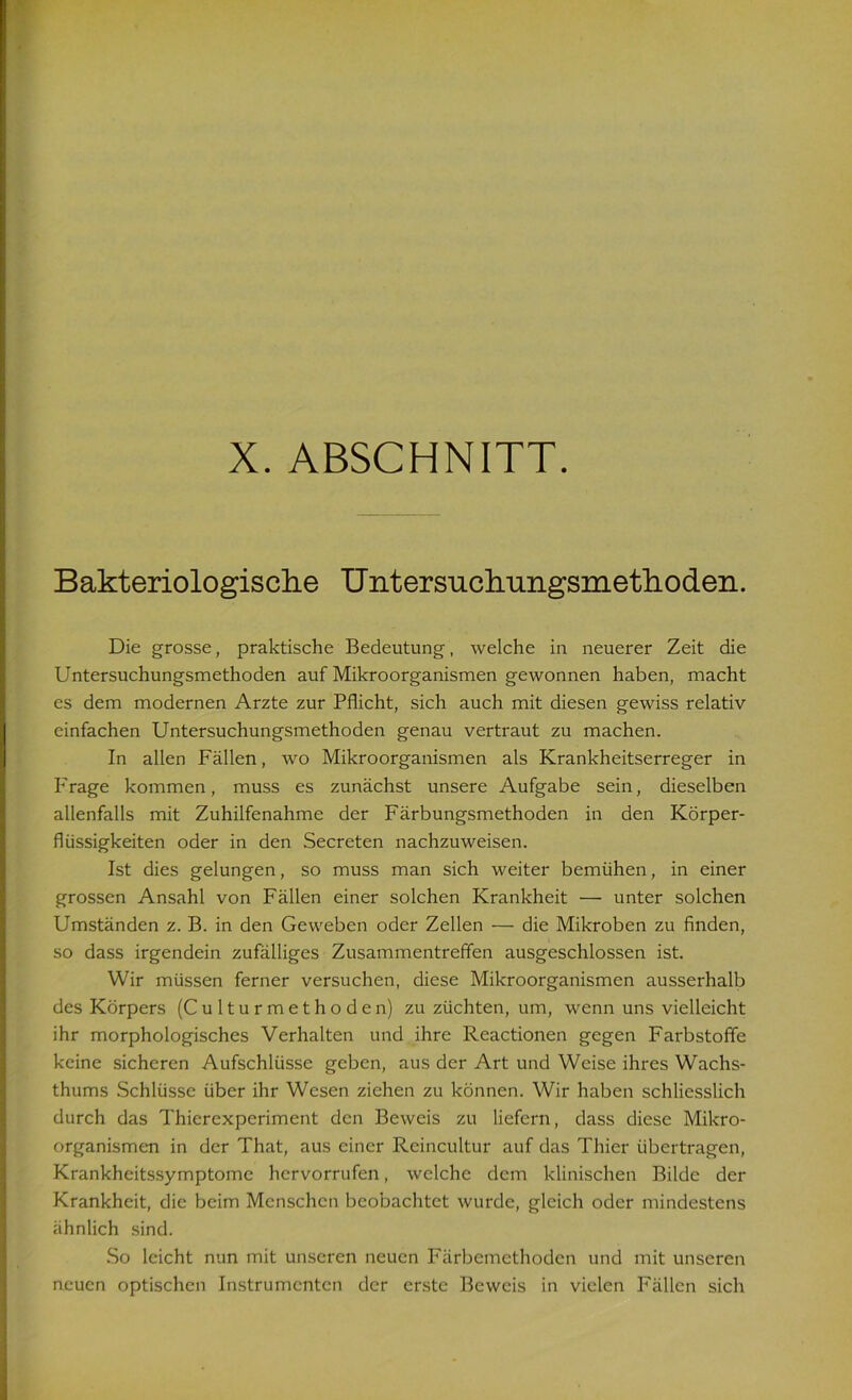 Bakteriologische Untersnchungsmethoden. Die grosse, praktische Bedeutung, welche in neuerer Zeit die Untersuchungsmethoden auf Mikroorganismen gewonnen haben, macht es dem modernen Arzte zur Pflicht, sich auch mit diesen gewiss relativ einfachen Untersuchungsmethoden genau vertraut zu machen. In allen Fällen, wo Mikroorganismen als Krankheitserreger in Frage kommen, muss es zunächst unsere Aufgabe sein, dieselben allenfalls mit Zuhilfenahme der Färbungsmethoden in den Körper- flüssigkeiten oder in den Secreten nachzuweisen. Ist dies gelungen, so muss man sich weiter bemühen, in einer grossen Ansahl von Fällen einer solchen Krankheit — unter solchen Umständen z. B. in den Geweben oder Zellen — die Mikroben zu finden, so dass irgendein zufälliges Zusammentreffen ausgeschlossen ist. Wir müssen ferner versuchen, diese Mikroorganismen ausserhalb des Körpers (Culturmethoden) zu züchten, um, wenn uns vielleicht ihr morphologisches Verhalten und ihre Reactionen gegen Farbstoffe keine sicheren Aufschlüsse geben, aus der Art und Weise ihres Wachs- thums Schlüsse über ihr Wesen ziehen zu können. Wir haben schliesslich durch das Thierexperiment den Beweis zu liefern, dass diese Mikro- organismen in der That, aus einer Reincultur auf das Thier übertragen, Krankheitssymptome hervorrufen, welche dem klinischen Bilde der Krankheit, die beim Menschen beobachtet wurde, gleich oder mindestens ähnlich sind. So leicht nun mit unseren neuen Färbemethoden und mit unseren neuen optischen Instrumenten der erste Beweis in vielen Fällen sich