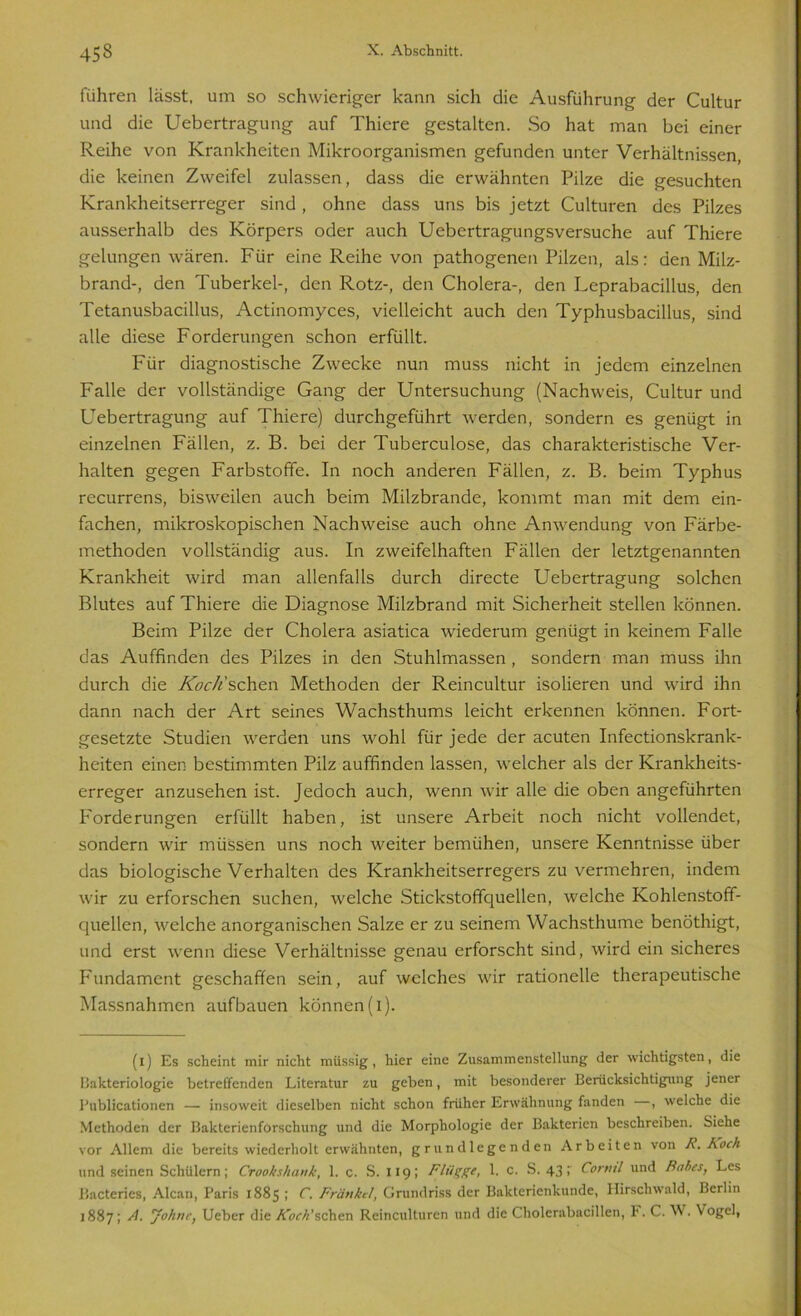 führen lässt, um so schwieriger kann sich die Ausführung der Cultur und die Uebertragung auf Thiere gestalten. So hat man bei einer Reihe von Krankheiten Mikroorganismen gefunden unter Verhältnissen, die keinen Zweifel zulassen, dass die erwähnten Pilze die gesuchten Krankheitserreger sind, ohne dass uns bis jetzt Culturen des Pilzes ausserhalb des Körpers oder auch Uebertragungsversuche auf Thiere gelungen wären. Für eine Reihe von pathogenen Pilzen, als: den Milz- brand-, den Tuberkel-, den Rotz-, den Cholera-, den Leprabacillus, den Tetanusbacillus, Actinomyces, vielleicht auch den Typhusbacillus, sind alle diese Forderungen schon erfüllt. Für diagnostische Zwecke nun muss nicht in jedem einzelnen Falle der vollständige Gang der Untersuchung (Nachweis, Cultur und Uebertragung auf Thiere) durchgeführt werden, sondern es genügt in einzelnen Fällen, z. B. bei der Tuberculose, das charakteristische Ver- halten gegen Farbstoffe. In noch anderen Fällen, z. B. beim Typhus recurrens, bisweilen auch beim Milzbrände, kommt man mit dem ein- fachen, mikroskopischen Nachweise auch ohne Anwendung von Färbe- methoden vollständig aus. In zweifelhaften Fällen der letztgenannten Krankheit wird man allenfalls durch directe Uebertragung solchen Blutes auf Thiere die Diagnose Milzbrand mit Sicherheit stellen können. Beim Pilze der Cholera asiatica wiederum genügt in keinem Falle das Auffinden des Pilzes in den Stuhlmassen , sondern man muss ihn durch die Koch'sehen Methoden der Reincultur isolieren und wird ihn dann nach der Art seines Wachsthums leicht erkennen können. Fort- gesetzte Studien werden uns wohl für jede der acuten Infectionskrank- heiten einen bestimmten Pilz auffinden lassen, welcher als der Krankheits- erreger anzusehen ist. Jedoch auch, wenn wir alle die oben angeführten Forderungen erfüllt haben, ist unsere Arbeit noch nicht vollendet, sondern wir müssen uns noch weiter bemühen, unsere Kenntnisse über das biologische Verhalten des Krankheitserregers zu vermehren, indem wir zu erforschen suchen, welche Stickstoffquellen, welche Kohlenstoff- quellen, welche anorganischen Salze er zu seinem Wachsthume benöthigt, und erst wenn diese Verhältnisse genau erforscht sind, wird ein sicheres Fundament geschaffen sein, auf welches wir rationelle therapeutische Massnahmen aufbauen können (i). (x) Es scheint mir nicht müssig, hier eine Zusammenstellung der wichtigsten, die Bakteriologie betreffenden Literatur zu geben, mit besonderer Berücksichtigung jener Publicationen — insoweit dieselben nicht schon früher Erwähnung fanden , welche die Methoden der Bakterienforschung und die Morphologie der Bakterien beschreiben. Siehe vor Allem die bereits wiederholt erwähnten, grundlegenden Arbeiten von R. Koch und seinen Schülern; Crookshank, 1. c. S. 119; Flügge, 1. c. S. 43; Corml und Rohes, Les Bacteries, Alcan, Paris 1885; C. Frättkel, Grundriss der Bakterienkunde, Hirschwald, Berlin 1887; A. Johne, Ueber die AV/Pschen Reinculturcn und die Cholerabacillen, F. C. W. Vogel,