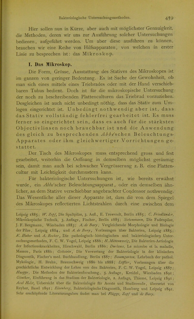 Hier sollen nun in Kürze, aber auch mit möglichster Genauigkeit, die Methoden, deren wir uns zur Ausführung solcher Untersuchungen bedienen, aufgeführt werden. Um aber diese ausführen zu können, brauchen wir eine Reihe von Hilfsapparaten, von welchen in erster Linie zu besprechen ist: das Mikroskop. I. Das Mikroskop. Die Form, Grösse, Ausstattung des Statives des Mikroskopes ist im ganzen von geringer Bedeutung. Es ist Sache der Gewohnheit, ob man sich eines mittels eines Triebrades oder mit der Hand verschieb- baren Tubus bedient. Doch ist für die mikroskopische Untersuchung der noch zu beschreibenden Plattenculturen das Triebrad vorzuziehen. Desgleichen ist auch nicht unbedingt nöthig, dass das Stativ zum Um- legen eingerichtet ist. Unbedingt noth wendig aber ist, dass das Stativ vollständig fehlerfrei gearbeitet ist. Es muss ferner so eingerichtet sein, dass es auch für die stärksten Objectivlinsen noch brauchbar ist und die Anwendung des gleich zu besprechenden Abbe sehen Beleuchtungs- Apparates oder ihm gleichwertiger Vorrichtungen ge- stattet. Der Tisch des Mikroskopes muss entsprechend gross und fest gearbeitet, weiterhin die Oeffnung in demselben möglichst geräumig sein, damit man auch bei schwacher Vergrösserung z. B. eine Platten- cultur mit Leichtigkeit durchmustern kann. Für bakteriologische Untersuchungen ist, wie bereits erwähnt wurde, ein Abbe'scher Beleuchtungsapparat, oder ein demselben ähn- licher, an dem Stative verschiebbar angebrachter Condensor nothwendig. Das Wesentliche aller dieser Apparate ist, dass die von dem Spiegel des Mikroskopes reflectierten Lichtstrahlen durch eine zwischen dem Leipzig 1885 ; IV. Zopf, Die Spaltpilze, 3. Auf!., E. Trewendt, Berlin 1885 ; C. Friedländer, Mikroskopische Technik, 3. Auflage, Fischer, Berlin 1885; Siebenmann, Die Fadenpilze, J. F. Bergmann, Wiesbaden 1883; A.de Bary, Vergleichende Morphologie und Biologie der Pilze, Leipzig 1884, und A. de Bary, Vorlesungen über Bakterien, Leipzig 1885; K. Huber und A. Becker, Die pathologisch - histologischen und bakteriologischen Unter- suchungsmethoden, F. C. W. Vogel, Leipzig 1886; H. Mittenzweig, Die Bakterien-Aetiologie der Infectionskrankheiten, Hirschwald, Berlin 1886; Durlaux, Le microbe et la maladie, Masson, Paris 188b; Gottstein, Die Verwertung der Bakteriologie in der klinischen Diagnostik, Fischer’s med. Buchhandlung, Berlin 1887; Baumgarten, Lehrbuch der pathol. Mykologie, H. Bruhn, Braunschweig 1886 bis 1888; Löffler, Vorlesungen über die geschichtliche Entwicklung der Lehre von den Bakterien, F. C. W. Vogel, Leipzig 1887; Hueppe, Die Methoden der Bakterienforschung, 5. Auflage, Kreidel, Wiesbaden 1891; Günther, Einführung in das Studium der Bakteriologie, 2. Auflage, Thieme, Leipzig 1891 ; Axel Holst, Ucbersicht Uber die Bakteriologie für Aerzte und Studierende, übersetzt von Reyher, Basel 1891; Eisenberg, Bakteriologische Diagnostik, Hamburg und Leipzig 1891. Sehr erschöpfende Literaturangaben findet man bei Flügge, Zopf und de Bary.