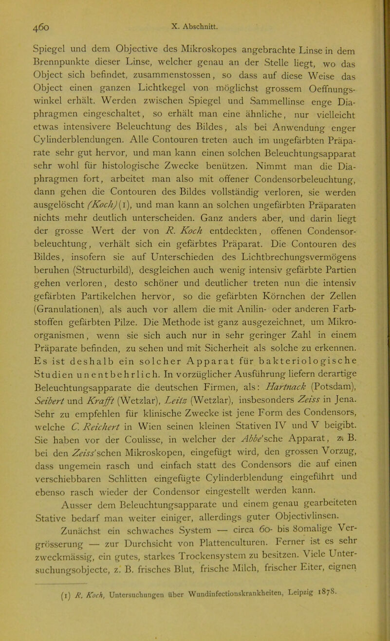 Spiegel und dem Objective des Mikroskopes angebrachte Linse in dem Brennpunkte dieser Linse, welcher genau an der Stelle liegt, wo das Object sich befindet, zusammenstossen, so dass auf diese Weise das Object einen ganzen Lichtkegel von möglichst grossem Oeffnungs- winkel erhält. Werden zwischen Spiegel und Sammellinse enge Dia- phragmen eingeschaltet, so erhält man eine ähnliche, nur vielleicht etwas intensivere Beleuchtung des Bildes, als bei Anwendung enger Cylinderblendungen. Alle Contouren treten auch im ungefärbten Präpa- rate sehr gut hervor, und man kann einen solchen Beleuchtungsapparat sehr wohl für histologische Zwecke benützen. Nimmt man die Dia- phragmen fort, arbeitet man also mit offener Condensorbeleuchtung, dann gehen die Contouren des Bildes vollständig verloren, sie werden ausgelöscht (Koch){ 1), und man kann an solchen ungefärbten Präparaten nichts mehr deutlich unterscheiden. Ganz anders aber, und darin liegt der grosse Wert der von R. Koch entdeckten, offenen Condensor- beleuchtung, verhält sich ein gefärbtes Präparat. Die Contouren des Bildes, insofern sie auf Unterschieden des Lichtbrechungsvermögens beruhen (Structurbild), desgleichen auch wenig intensiv gefärbte Partien gehen verloren, desto schöner und deutlicher treten nun die intensiv gefärbten Partikelchen hervor, so die gefärbten Körnchen der Zellen (Granulationen), als auch vor allem die mit Anilin- oder anderen Farb- stoffen gefärbten Pilze. Die Methode ist ganz ausgezeichnet, um Mikro- organismen , wenn sie sich auch nur in sehr geringer Zahl in einem Präparate befinden, zu sehen und mit Sicherheit als solche zu erkennen. Es ist deshalb ein solcher Apparat für bakteriologische Studien unentbehrlich. In vorzüglicher Ausführung liefern derartige Beleuchtungsapparate die deutschen Firmen, als: Hartnack (Potsdam), Seibert und Krafft (Wetzlar), Leitz (Wetzlar), insbesonders Zeiss in Jena. Sehr zu empfehlen für klinische Zwecke ist jene Form des Condensors, welche C. Reichert in Wien seinen kleinen Stativen IV und V beigibt. Sie haben vor der Coulisse, in welcher der Abbe sehe Apparat, z. B. bei den Zeiss’sehen Mikroskopen, eingefügt wird, den grossen Vorzug, dass ungemein rasch und einfach statt des Condensors die auf einen verschiebbaren Schlitten eingefügte Cylinderblendung eingeführt und ebenso rasch wieder der Condensor eingestellt werden kann. Ausser dem Beleuchtungsapparate und einem genau gearbeiteten Stative bedarf man weiter einiger, allerdings guter Objectivlinsen. Zunächst ein schwaches System — circa 60- bis Somalige Ver- grösserung — zur Durchsicht von Plattenculturen. Ferner ist es sehr zweckmässig, ein gutes, starkes Trockensystem zu besitzen. Viele Unter- suchungsobjecte, z. B. frisches Blut, frische Milch, frischer Eiter, eignen (1) K. Koch, Untersuchungen Uber Wundinfcctionskrankheiten, Leipzig 187S.