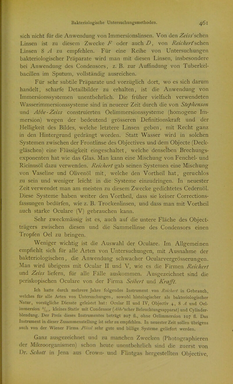 sich nicht für die Anwendung von Immersionslinsen. Von den Zeiss’sehen Linsen ist zu diesem Zwecke F oder auch D, von Reichert sehen Linsen 8 A zu empfehlen. Für eine Reihe von Untersuchungen bakteriologischer Präparate wird man mit diesen Linsen, insbesondere bei Anwendung des Condensors, z. B. zur Auffindung von Tuberkel- bacillen im Sputum, vollständig ausreichen. Für sehr subtile Präparate und vorzüglich dort, wo es sich darum handelt, scharfe Detailbilder zu erhalten, ist die Anwendung von Immersionssystemen unentbehrlich. Die früher vielfach verwendeten Wasserimmersionssysteme sind in neuerer Zeit durch die von Stephenson und Abbe - Zeiss construierten Oelimmersionssysteme (homogene Im- mersion) wegen der bedeutend grösseren Definitionskraft und der Helligkeit des Bildes, welche letztere Linsen geben, mit Recht ganz in den Hintergrund gedrängt worden. Statt Wasser wird in solchen Systemen zwischen der Frontlinse des Objectives und dem Objecte (Deck- gläschen) eine Flüssigkeit eingeschaltet, welche denselben Brechungs- exponenten hat wie das Glas. Man kann eine Mischung von Fenchel- und Ricinusöl dazu verwenden. Reichert gab seinen Systemen eine Mischung von Vaseline und Olivenöl mit, welche den Vortheil hat, geruchlos zu sein und weniger leicht in die Systeme einzudringen. In neuester Zeit verwendet man am meisten zu diesem Zwecke gedichtetes Cedernöl. Diese Systeme haben weiter den Vortheil, dass sie keiner Corrections- fassungen bedürfen, wie z. B. Trockenlinsen, und dass man mit Vortheil auch starke Oculare (V) gebrauchen kann. Sehr zweckmässig ist es, auch auf die untere Fläche des Object- trägers zwischen diesen und die Sammellinse des Condensors einen Tropfen Oel zu bringen. Weniger wichtig ist die Auswahl der Oculare. Im Allgemeinen empfiehlt sich für alle Arten von Untersuchungen, mit Ausnahme der bakteriologischen, die Anwendung schwacher Ocularvergrösserungen. Man wird übrigens mit Ocular II und V, wie es die Firmen Reichert und Zeiss liefern, für alle Fälle auskommen. Ausgezeichnet sind die periskopischen Oculare von der Firma Seibert und Kraft. Ich hatte durch mehrere Jahre folgendes Instrument von Reichert in Gebrauch, welches für alle Arten von Untersuchungen, sowohl histologischer als bakteriologischer Natur, vorzügliche Dienste geleistet hat: Ocular II und IV, Objectiv +, 8 A und Oel- immersion ‘/I; , kleines Stativ mit Condensor (--Wv’schcr Beleuchtungsapparat) und Cylinder- blendung. Der Preis dieses Instrumentes beträgt 207 11., ohne Oclimmersion 107 fl. Das Instrument in dieser Zusammenstellung ist sehr zu empfehlen. In neuester Zeit sollen übrigens auch von der Wiener Firma Plüssl sehr gute und billige Systeme geliefert werden. Ganz ausgezeichnet und zu manchen Zwecken (Photographieren der Mikroorganismen) schon heute unentbehrlich sind die zuerst von Dr. Schott in Jena aus Crown- und Flintgas hergestellten Objective,