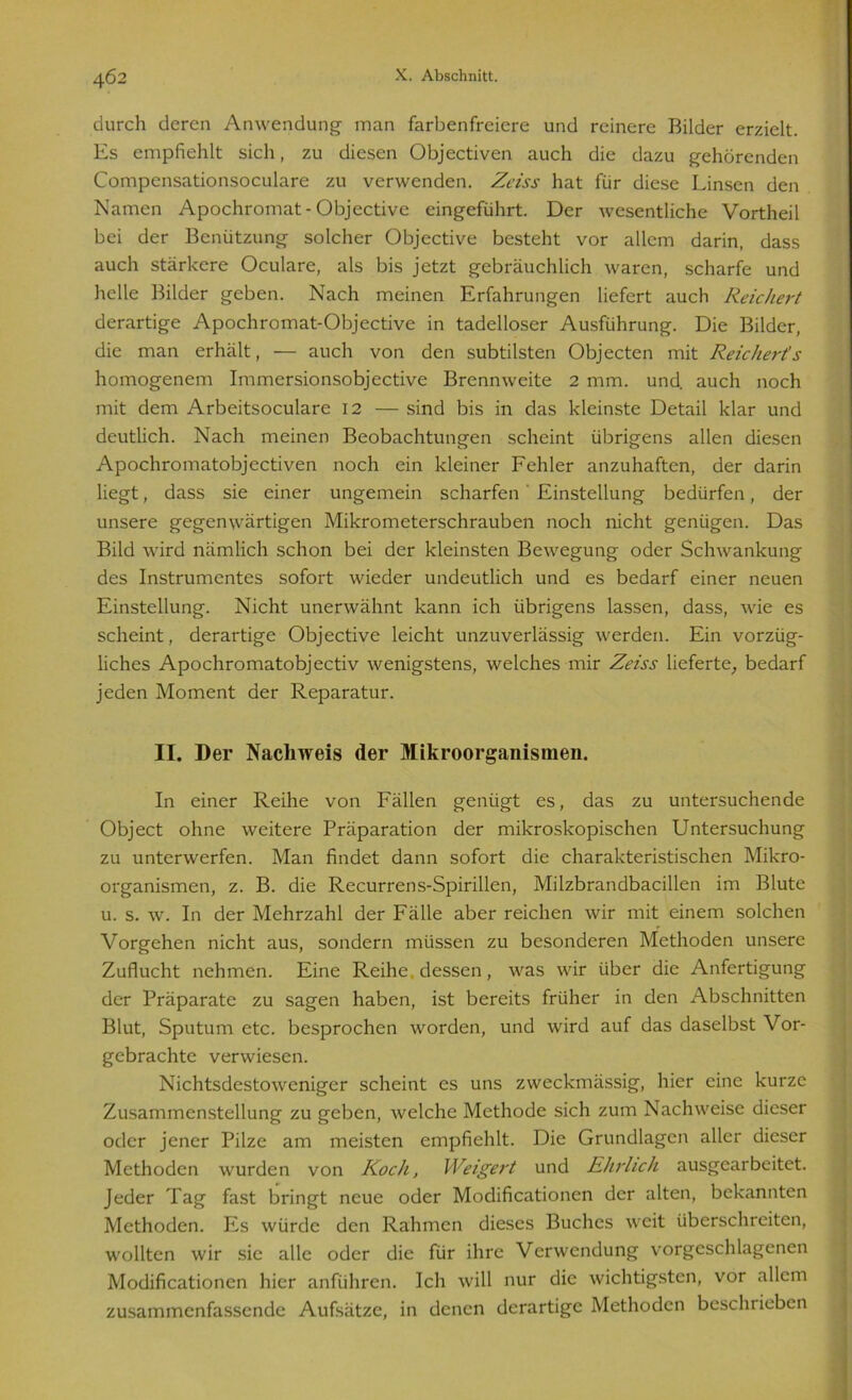 durch deren Anwendung man farbenfreicre und reinere Bilder erzielt. Es empfiehlt sich, zu diesen Objectiven auch die dazu gehörenden Compensationsoculare zu verwenden. Zeiss hat für diese Linsen den Namen Apochromat-Objective eingeführt. Der wesentliche Vortheil bei der Benützung solcher Objective besteht vor allem darin, dass auch stärkere Oculare, als bis jetzt gebräuchlich waren, scharfe und helle Bilder geben. Nach meinen Erfahrungen liefert auch Reichert derartige Apochromat-Objective in tadelloser Ausführung. Die Bilder, die man erhält, — auch von den subtilsten Objecten mit Reichert's homogenem Immersionsobjective Brennweite 2 mm. und auch noch mit dem Arbeitsoculare 12 — sind bis in das kleinste Detail klar und deutlich. Nach meinen Beobachtungen scheint übrigens allen diesen Apochromatobjectiven noch ein kleiner Fehler anzuhaften, der darin liegt, dass sie einer ungemein scharfen Einstellung bedürfen, der unsere gegenwärtigen Mikrometerschrauben noch nicht genügen. Das Bild wird nämlich schon bei der kleinsten Bewegung oder Schwankung des Instrumentes sofort wieder undeutlich und es bedarf einer neuen Einstellung. Nicht unerwähnt kann ich übrigens lassen, dass, wie es scheint, derartige Objective leicht unzuverlässig werden. Ein vorzüg- liches Apochromatobjectiv wenigstens, welches mir Zeiss lieferte, bedarf jeden Moment der Reparatur. II. Der Nachweis der Mikroorganismen. In einer Reihe von Fällen genügt es, das zu untersuchende Object ohne weitere Präparation der mikroskopischen Untersuchung zu unterwerfen. Man findet dann sofort die charakteristischen Mikro- organismen, z. B. die Recurrens-Spirillen, Milzbrandbacillen im Blute u. s. w. In der Mehrzahl der Fälle aber reichen wir mit einem solchen Vorgehen nicht aus, sondern müssen zu besonderen Methoden unsere Zuflucht nehmen. Eine Reihe, dessen, was wir über die Anfertigung der Präparate zu sagen haben, ist bereits früher in den Abschnitten Blut, Sputum etc. besprochen worden, und wird auf das daselbst Vor- gebrachte verwiesen. Nichtsdestoweniger scheint es uns zweckmässig, hier eine kurze Zusammenstellung zu geben, welche Methode sich zum Nachweise dieser oder jener Pilze am meisten empfiehlt. Die Grundlagen aller dieser Methoden wurden von Koch, Weigert und Ehrlich ausgearbeitet. Jeder Tag fast bringt neue oder Modificationen der alten, bekannten Methoden. Es würde den Rahmen dieses Buches weit überschreiten, wollten wir sie alle oder die für ihre Verwendung vorgeschlagenen Modificationen hier anführen. Ich will nur die wichtigsten, vor allem zusammenfassende Aufsätze, in denen derartige Methoden beschrieben
