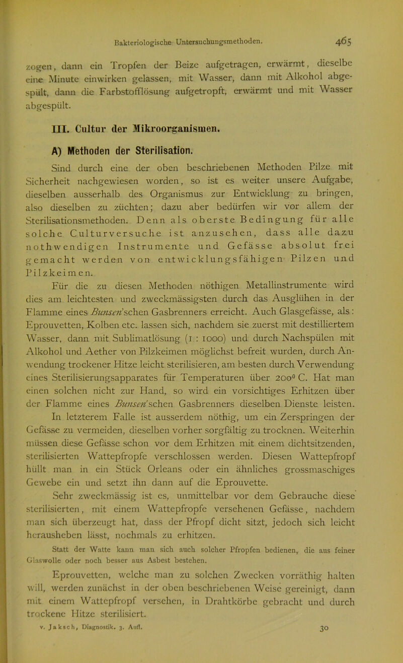 zogen, dann ein Tropfen der Beize aufgetragen, erwärmt, dieselbe eine Minute einwirken gelassen, mit Wasser, dann mit Alkohol abge- spült, dann die Farbstofflösung aufgetropft, erwärmt und mit Wasser abgespült. III. Cultur der Mikroorganismen. A) Methoden der Sterilisation. Sind durch eine der oben beschriebenen Methoden Pilze mit Sicherheit nachgewiesen worden, so ist es weiter unsere Aufgabe, dieselben ausserhalb des Organismus zur Entwicklung zu bringen, also dieselben zu züchten; dazu aber bedürfen wir vor allem der Sterilisationsmethoden. Denn als oberste Bedingung für alle solche Culturversuche ist anzusehen, dass alle dazu nothfW endigen Instrumente und Gefässe absolut frei gemacht werden von entwicklungsfähigen Pilzen und P i 1 z k e i m e n. Für die zu diesen Methoden nöthigen Metallinstrumente wird dies am leichtesten und zweckmässigsten durch das Ausglühen in der Flamme eines Bunserüsehen Gasbrenners erreicht. Auch Glasgefässe, als : Eprouvetten, Kolben etc. lassen sich, nachdem sie zuerst mit destilliertem Wasser, dann mit Sublimatlösung (1 : 1000) und durch Nachspülen mit Alkohol und Aether von Pilzkeimen möglichst befreit wurden, durch An- wendung trockener Flitze leicht sterilisieren, am besten durch Verwendung eines Sterilisierungsapparates für Temperaturen über 200° C. Hat man einen solchen nicht zur Hand, so wird ein vorsichtiges Erhitzen über der Flamme eines Bunsen!sehen Gasbrenners dieselben Dienste leisten. In letzterem Falle ist ausserdem nöthig, um ein Zerspringen der Gefässe zu vermeiden, dieselben vorher sorgfältig zu trocknen. Weiterhin müssen diese Gefässe schon vor dem Erhitzen mit einem dichtsitzenden, sterilisierten Wattepfropfe verschlossen werden. Diesen Wattepfropf hüllt man in ein Stück Orleans oder ein ähnliches grossmaschiges Gewebe ein und setzt ihn dann auf die Eprouvette. Sehr zweckmässig ist es, unmittelbar vor dem Gebrauche diese sterilisierten, mit einem Wattepfropfe versehenen Gefässe, nachdem man sich überzeugt hat, dass der Pfropf dicht sitzt, jedoch sich leicht herausheben lässt, nochmals zu erhitzen. Statt der Watte kann man sich auch solcher Pfropfen bedienen, die aus feiner Glaswolle oder noch besser aus Asbest bestehen. Eprouvetten, welche man zu solchen Zwecken vorräthig halten will, werden zunächst in der oben beschriebenen Weise gereinigt, dann mit einem Wattepfropf versehen, in Drahtkörbe gebracht und durch trockene Hitze sterilisiert. v. Jak sch, Diagnostik. 3. Auf!. 30