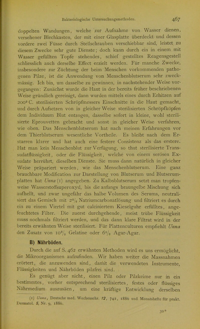 doppelten Wandungen, welche zur Aufnahme von Wasser dienen, versehener Blechkastcn, der mit einer Glasplatte überdeckt und dessen vordere zwei Fiisse durch Stellschrauben verschiebbar sind, leistet zu diesem Zwecke sehr gute Dienste; doch kann durch ein in einem mit Wasser gefüllten Topfe stehendes, schief gestelltes Reagensgestell schliesslich auch derselbe Effect erzielt werden. Für manche Zwecke, insbesondere zur Züchtung der beim Menschen vorkommenden patho- genen Pilze, ist die Anwendung von Menschenblutserum sehr zweck- mässig. Ich bin, um dasselbe zu gewinnen, in nachstehender Weise vor- gegangen : Zunächst wurde die Haut in der bereits früher beschriebenen Weise gründlich gereinigt, dann wurden mittels eines durch Erhitzen auf 200° C. sterilisierten Schröpfmessers Einschnitte in die Haut gemacht, und durch Aufsetzen von in gleicher Weise sterilisierten Schröpfköpfen dem Individuum Blut entzogen, dasselbe sofort in kleine, wohl sterili- sierte Eprouvetten gebracht und sonst in gleicher Weise verfahren, wie oben. Das Menschenblutserum hat nach meinen Erfahrungen vor dem Thierblutserum wesentliche Vortheile. Es bleibt nach dem Er- starren klarer und hat auch eine festere Consistenz als das erstere. Hat man kein Menschenblut zur Verfügung, so thut sterilisierte Trans- sudatflüssigkeit , oder die Flüssigkeit, welche von einem serösen Ex- sudate herrührt, dieselben Dienste. Sie muss dann natürlich in gleicher Weise präpariert werden, wie das Menschenblutserum. Eine ganz brauchbare Modification zur Darstellung von Blutserum und Blutserum- platten hat Unna (1) angegeben. Zu Kalbsblutserum setzt man tropfen- weise Wasserstoffsuperoxyd, bis die anfangs braungelbe Mischung sich aufhellt, und zwar ungefähr das halbe Volumen des Serums, neutrali- siert das Gemisch mit 2% Natriumcarbonatlösung und filtriert es durch ein zu einem Viertel mit gut calciniertem Kieseiguhr erfülltes, ange- feuchtetes Filter. Die zuerst durchgehende, meist trübe Flüssigkeit muss nochmals filtriert werden, und das dann klare Filtrat wird in der bereits erwähnten Weise sterilisiert. Für Plattenculturen empfiehlt Unna den Zusatz von 10% Gelatine oder 6°/0 Agar-Agar. B) Nährböden. Durch die auf S. 462 erwähnten Methoden wird es uns ermöglicht, die Mikroorganismen aufzufinden. Wir haben weiter die Massnahmen erörtert, die anzuwenden sind, damit die verwendeten Instrumente, P'lüssigkeiten und Nährböden pilzfrei sind. Es genügt aber nicht, einen Pilz oder Pilzkeime nur in ein bestimmtes, vorher entsprechend sterilisiertes, festes oder flüssiges Nährmedium auszusäen, um eine kräftige Entwicklung derselben (1) Unna, Deutsche med. Wochenschr. 12, 742, 188O und Monatshefte für prakt. Dermatol. 5, Nr. 9, 1886.