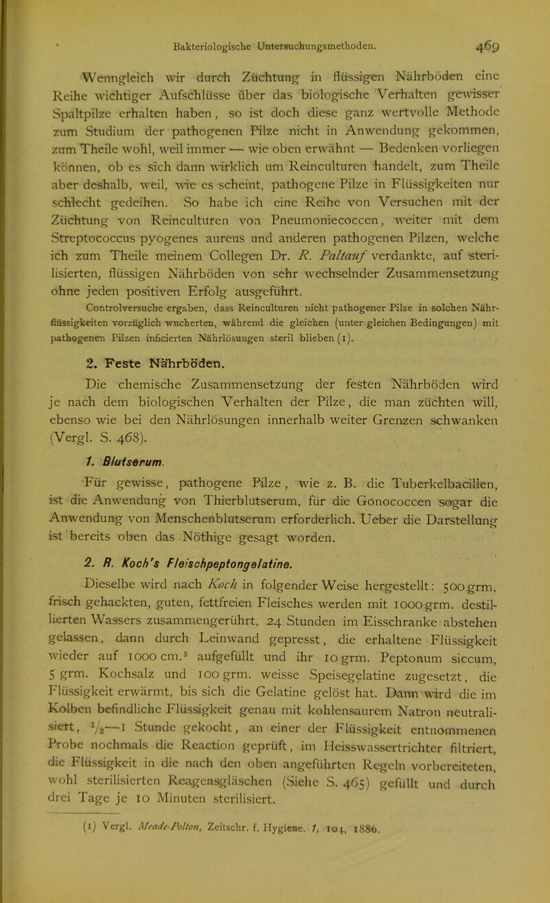 Wenngleich wir durch Züchtung in flüssigen Nährböden eine Reihe wichtiger Aufschlüsse über das biologische Verhalten gewisser Spaltpilze erhalten haben, so ist doch diese ganz wertvolle Methode zum Studium der pathogenen Pilze nicht in Anwendung gekommen, zum Thcile wohl, weil immer — wie oben erwähnt — Bedenken vorliegen können, ob es sich dann wirklich um Reinculturen handelt, zum Theile aber deshalb, weil, wie es scheint, pathogene Pilze in Flüssigkeiten nur schlecht gedeihen. So habe ich eine Reihe von Versuchen mit der Züchtung von Reinculturen von Pneumoniecocccn, weiter mit dem Streptococcus pyogenes aureus und anderen pathogenen Pilzen, welche ich zum Theile meinem Collegen Dr. R. Paltauf verdankte, auf steri- lisierten, flüssigen Nährböden von sehr wechselnder Zusammensetzung ohne jeden positiven Erfolg ausgeführt. Controlversuche ergaben, dass Reinculturen nicht pathogener Pilze in solchen Nähr- flüssigkeiten vorzüglich wucherten, während die gleichen (unter gleichen Bedingungen) mit pathogenen Pilzen inficierten Nährlösungen steril blieben (1). 2. Feste Nährböden. Die chemische Zusammensetzung der festen Nährböden wird je nach dem biologischen Verhalten der Pilze, die man züchten will, ebenso wie bei den Nährlösungen innerhalb weiter Grenzen schwanken (Vergl. S. 468). 1. Blutserum. Für gewisse, pathogene Pilze, wie z. B. die Tuberkelbacillen, ist die Anwendung von Thierblutserum, für die Gonococcen sogar die Anwendung von Menschenblutserum erforderlich. Ueber die Darstellung ist bereits oben das Nöthige gesagt worden. 2. R. Koch’s Fleischpeptongelatine. Dieselbe wird nach Koch in folgender Weise hergestellt: 500grm. frisch gehackten, guten, fettfreien Fleisches werden mit iooogrm. destil- lierten Wassers zusammengerührt, 24 Stunden im Eisschranke abstehen gelassen, dann durch Leinwand gepresst, die erhaltene Flüssigkeit wieder auf 1000 cm.3 aufgefüllt und ihr iogrm. Peptonum siccum, 5 grm. Kochsalz und ioogrm. weisse Speisegelatine zugesetzt, die Flüssigkeit erwärmt, bis sich die Gelatine gelöst hat. Dann wird die im Kolben befindliche Flüssigkeit genau mit kohlensaurem Natron neutrali- siert, y2—1 Stunde gekocht, an einer der Flüssigkeit entnommenen Probe nochmals die Reaction geprüft, im Heisswassertrichter filtriert, die Flüssigkeit in die nach den oben angeführten Regeln vorbereiteten, wohl sterilisierten Reagensgläschen (Siehe S. 465) gefüllt und durch drei Tage je 10 Minuten sterilisiert.
