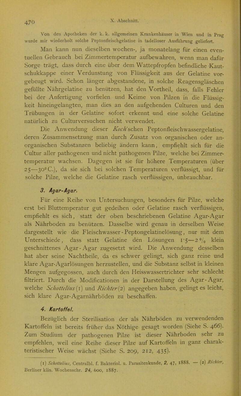 Von den Apotheken der k. k. allgemeinen Krankenhäuser in Wien und in Prag wurde mir wiederholt solche Peptonfleischgelatine in tadelloser Ausführung geliefert. Man kann nun dieselben wochen-, ja monatelang für einen even- tuellen Gebrauch bei Zimmertemperatur aufbewahren, wenn man dafür Sorge trägt, dass durch eine über dem Wattepfropfen befindliche Kaut- schukkappe einer Verdunstung von Flüssigkeit aus der Gelatine vor- gebeugt wird. Schon länger abgestandene, in solche Reagensgläschen gefüllte Nährgelatine zu benützen, hat den Vortheil, dass, falls Fehler bei der Anfertigung vorfielen und Keime von Pilzen in die Flüssig- keit hineingelangten, man dies an den aufgehenden Culturen und den Trübungen in der Gelatine sofort erkennt und eine solche Gelatine natürlich zu Culturversuchen nicht verwendet. Die Anwendung dieser Koch’sehen Peptonfleischwassergelatine, deren Zusammensetzung man durch Zusatz von organischen oder an- organischen Substanzen beliebig ändern kann, empfiehlt sich für die Cultur aller pathogenen und nicht pathogenen Pilze, welche bei Zimmer- temperatur wachsen. Dagegen ist sie für höhere Temperaturen (über 25—3O0C.), da sie sich bei solchen Temperaturen verflüssigt, und für solche Pilze, welche die Gelatine rasch verflüssigen, unbrauchbar. 3. Agar-Agar. Für eine Reihe von Untersuchungen, besonders für Pilze, welche erst bei Bluttemperatur gut gedeihen oder Gelatine rasch verflüssigen, empfiehlt es sich, statt der oben beschriebenen Gelatine Agar-Agar als Nährboden zu benützen. Dasselbe wird genau in derselben Weise dargestellt wie die Fleischwasser-Peptongelatinelösung, nur mit dem Unterschiede, dass statt Gelatine den Lösungen i-5 — 2% klein geschnittenes Agar-Agar zugesetzt wird. Die Anwendung desselben hat aber seine Nachtheile, da es schwer gelingt, sich ganz reine und klare Agar-Agarlösungen herzustellen, und die Substanz selbst in kleinen Mengen aufgegossen, auch durch den Heisswassertrichter sehr schlecht filtriert. Durch die Modificationen in der Darstellung des Agar-Agar, welche Sc/iottelius {1) und Richter {2) angegeben haben, gelingt es leicht, sich klare Agar-Agarnährböden zu beschaffen. 4. Kartoffel. Bezüglich der Sterilisation der als Nährböden zu verwendenden Kartoffeln ist bereits früher das Notlüge gesagt worden (Siehe S. 466). Zum Studium der pathogenen Pilze ist dieser Nährboden sehr zu empfehlen, weil eine Reihe dieser Pilze auf Kartoffeln in ganz charak- teristischer Weise wächst (Siche S. 209, 212, 435). (1) Scholtelius, Centralbl. f. Bakteriol. u. Parasitenkunde, 2, 47, 1888. — (2) Richter, Berliner klin. Wochenschr. 24, 600, 1887.