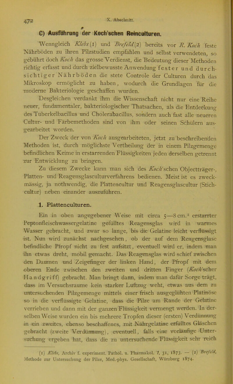0 C) Ausführung der Koch’schen Reinculturen. Wenngleich Klebs(l) und Brefeld{2) bereits vor R. Koch feste Nährböden zu ihren Pilzstudien empfahlen und selbst verwendeten, so gebührt doch Koch das grosse Verdienst, die Bedeutung dieser Methoden richtig erfasst und durch zielbewusste Anwendung fester und durch- sichtiger Nährböden die stete Controle der Culturen durch das Mikroskop ermöglicht zu haben, wodurch die Grundlagen für die moderne Bakteriologie geschaffen wurden. Desgleichen verdankt ihm die Wissenschaft nicht nur eine Reihe neuer, fundamentaler, bakteriologischer Thatsachen, als die Entdeckung des Tuberkelbacillus und Cholerabacillus, sondern auch fast alle neueren Cultur- und Färbemethoden sind von ihm oder seinen Schülern aus- gearbeitet worden. Der Zweck der von Koch ausgearbeiteten, jetzt zu beschreibenden Methoden ist, durch möglichste Vertheilung der in einem Pilzgemenge befindlichen Keime in erstarrenden Flüssigkeiten jeden derselben getrennt zur Entwicklung zu bringen. Zu diesem Zwecke kann man sich des Koch'sehen Objectträger-, Platten- und Reagensglasculturverfahrens bedienen. Meist ist es zweck- mässig, ja nothwendig, die Plattencultur und Reagensglascultur (Stich- cultur) neben einander auszuführen. 1. Plattenculturen. Ein in oben angegebener Weise mit circa 5—8 cm.3 erstarrter Peptonfleischwassergelatine gefülltes Reagensglas wird in warmes Wasser gebracht, und zwar so lange, bis die Gelatine leicht verflüssigt ist. Nun wird zunächst nachgesehen, ob der auf dem Reagensglase befindliche Pfropf nicht zu fest aufsitzt, eventuell wird er, indem man ihn etwas dreht, mobil gemacht. Das Reagensglas wird schief zwischen den Daumen und Zeigefinger der linken Hand, der Pfropf mit dem oberen Ende zwischen den zweiten und dritten Finger (Koch'schcr Handgriff) gebracht. Man bringt dann, indem man dafür Sorge trägt, dass im Versuchsraume kein starker Luftzug weht, etwas aus dem zu untersuchenden Pilzgemenge mittels einer frisch ausgeglühten Platrnöse so in die verflüssigte Gelatine, dass die Pilze am Rande der Gelatine verrieben und dann mit der ganzen Flüssigkeit vermengt werden. In der- selben Weise wurden ein bis mehrere Tropfen dieser (ersten) Verdünnung in ein zweites, ebenso beschaffenes, mit Nälirgclatine erfülltes Gläschen gebracht (zweite Verdünnung), eventuell, falls eine vorläufige Unter- suchung ergeben hat, dass die zu untersuchende Flüssigkeit sehr reich (1) Klebs, Archiv f. experiment. Pathol. u. Pharmakol. 1, 31, 1873. — (2) Brcfcld, Methode zur Untersuchung der Pilze, Med.-phys. Gesellschaft, Wiirzburg 1874.