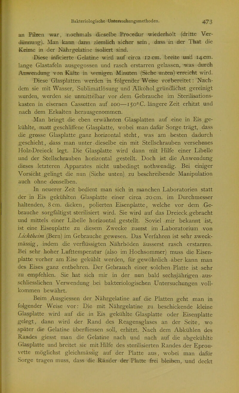 an Pilzen war, nochmals dieselbe Procedur wiederholt (dritte Ver- dünnung). Man kann dann ziemlich sicher sein, dass in der That die Keime in der Nährgelatine isoliert sind. Diese inficierte Gelatine wird auf circa 12 cm. breite und 14 cm. lange Glastafeln ausgegossen und rasch erstarren gelassen, was durch Anwendung von Kälte in wenigen Minuten (Siehe unten) erreicht wird. Diese Glasplatten werden in folgender Weise vorbereitet: Nach- dem sie mit Wasser, Sublimatlösung und Alkohol griindlichst gereinigt wurden, werden sie unmittelbar vor dem Gebrauche im Sterilisations- kasten in eisernen Cassetten auf 100—l5o°C. längere Zeit erhitzt und nach dem Erkalten herausgenommen. Man bringt die eben erwähnten Glasplatten auf eine in Eis ge- kühlte, matt geschliffene Glasplatte, wobei man dafür Sorge trägt, dass die grosse Glasplatte ganz horizontal steht, was am besten dadurch geschieht, dass man unter dieselbe ein mit Stellschrauben versehenes Holz-Dreieck legt. Die Glasplatte wird dann mit Hilfe einer Libelle und der Stellschrauben horizontal gestellt. Doch ist die Anwendung dieses letzteren Apparates nicht unbedingt nothwendig. Bei einiger Vorsicht gelingt die nun (Siehe unten) zu beschreibende Manipulation auch ohne denselben. In neuerer Zeit bedient man sich in manchen Laboratorien statt der in Eis gekühlten Glasplatte einer circa 20 cm. im Durchmesser haltenden, 8 cm. dicken, polierten Eisenplatte, welche vor dem Ge- brauche sorgfältigst sterilisiert wird. Sie wird auf das Dreieck gebracht und mittels einer Libelle horizontal gestellt. Soviel mir bekannt ist, ist eine Eisenplatte zu diesem Zwecke zuerst im Laboratorium von Lichtheini (Bern) im Gebrauche gewesen. Das Verfahren ist sehr zweck- mässig, indem die verflüssigten Nährböden äusserst rasch erstarren. Bei sehr hoher Lufttemperatur (also im Hochsommer) muss die Eisen- platte vorher am Eise gekühlt werden, für gewöhnlich aber kann man des Eises ganz entbehren. Der Gebrauch einer solchen Platte ist sehr zu empfehlen. Sie hat sich mir in der nun bald sechsjährigen aus- schliesslichen Verwendung bei bakteriologischen Untersuchungen voll- kommen bewährt. Beim Ausgiessen der Nährgelatine auf die Platten geht man in folgender Weise vor: Die mit Nährgelatine zu beschickende kleine Glasplatte wird auf die in Eis gekühlte Glasplatte oder Eisenplatte gelegt, dann wird der Rand des Reagensglases an der Seite, wo später die Gelatine übcrfliessen soll, erhitzt. Nach dem Abkühlen des Randes giesst man die Gelatine nach und nach auf die abgekühlte Glasplatte und breitet sic mit Hilfe des sterilisierten Randes der Eprou- vette möglichst gleichmässig auf der Platte aus, wobei man dafür Sorge tragen muss, dass die Ränder der Platte frei bleiben, und deckt