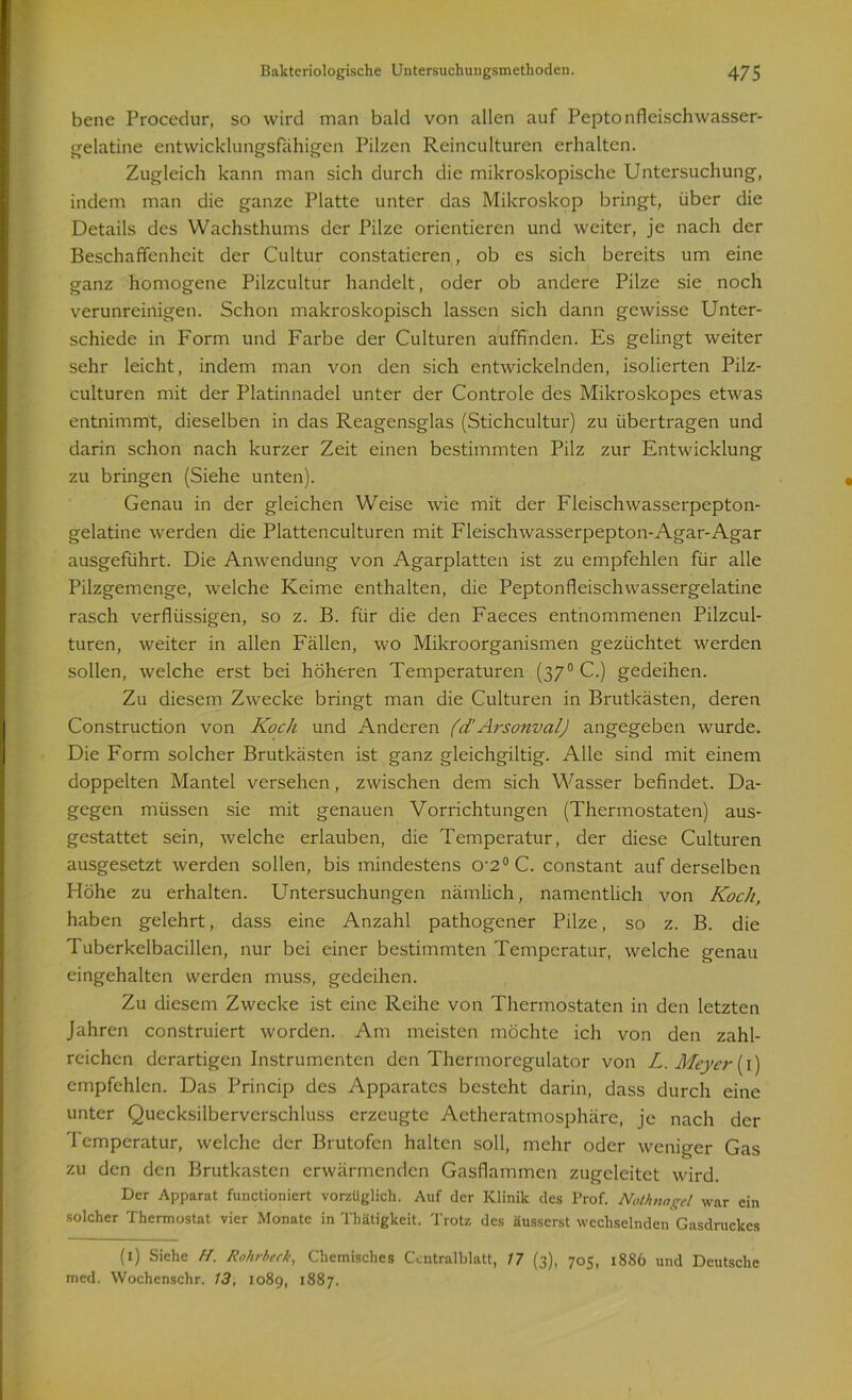 bene Procedur, so wird man bald von allen auf Peptonfleisch wasser- gelatine entwicklungsfähigen Pilzen Reinculturen erhalten. Zugleich kann man sich durch die mikroskopische Untersuchung, indem man die ganze Platte unter das Mikroskop bringt, über die Details des Wachsthums der Pilze orientieren und weiter, je nach der Beschaffenheit der Cultur constaticren, ob es sich bereits um eine ganz homogene Pilzcultur handelt, oder ob andere Pilze sie noch verunreinigen. Schon makroskopisch lassen sich dann gewisse Unter- schiede in Form und Farbe der Culturen auffinden. Es gelingt weiter sehr leicht, indem man von den sich entwickelnden, isolierten Pilz- culturen mit der Platinnadel unter der Controle des Mikroskopes etwas entnimmt, dieselben in das Reagensglas (Stichcultur) zu übertragen und darin schon nach kurzer Zeit einen bestimmten Pilz zur Entwicklung zu bringen (Siehe unten). Genau in der gleichen Weise wie mit der Fleischwasserpepton- gelatine werden die Plattenculturen mit Fleischwasserpepton-Agar-Agar ausgeführt. Die Anwendung von Agarplatten ist zu empfehlen für alle Pilzgemenge, welche Keime enthalten, die Peptonfleischwassergelatine rasch verflüssigen, so z. B. für die den Faeces entnommenen Pilzcul- turen, weiter in allen Fällen, wo Mikroorganismen gezüchtet werden sollen, welche erst bei höheren Temperaturen (370 C.) gedeihen. Zu diesem Zwecke bringt man die Culturen in Brutkästen, deren Construction von Koch und Anderen (d’Arsonval) angegeben wurde. Die Form solcher Brutkästen ist ganz gleichgiltig. Alle sind mit einem doppelten Mantel versehen, zwischen dem sich Wasser befindet. Da- gegen müssen sie mit genauen Vorrichtungen (Thermostaten) aus- gestattet sein, welche erlauben, die Temperatur, der diese Culturen ausgesetzt werden sollen, bis mindestens o-2° C. constant auf derselben Höhe zu erhalten. Untersuchungen nämlich, namentlich von Koch, haben gelehrt, dass eine Anzahl pathogener Pilze, so z. B. die Tuberkelbacillen, nur bei einer bestimmten Temperatur, welche genau eingehalten werden muss, gedeihen. Zu diesem Zwecke ist eine Reihe von Thermostaten in den letzten Jahren construiert worden. Am meisten möchte ich von den zahl- reichen derartigen Instrumenten den Thermoregulator von L. Meyer (1) empfehlen. Das Princip des Apparates besteht darin, dass durch eine unter Quccksilberverschluss erzeugte Aetheratmosphäre, je nach der Temperatur, welche der Brutofen halten soll, mehr oder weniger Gas zu den den Brutkasten erwärmenden Gasflammen zugeleitet wird. Der Apparat functionicrt vorzüglich. Auf der Klinik des Prof. Nothnagel war ein solcher Thermostat vier Monate in Thätigkeit. Trotz des äusserst wechselnden Gasdruckes (1) Siehe H. Rohrheck, Chemisches Ccntralblatt, 17 (3), 705, 1886 und Deutsche med. Wochenschr. 13, 1089, 1887.