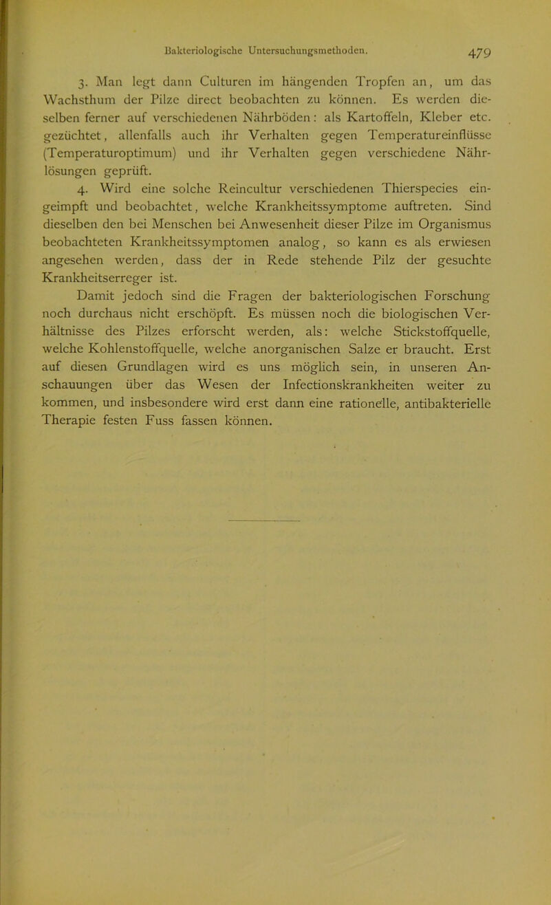 3. Man legt dann Culturen im hängenden Tropfen an, um das Wachsthum der Pilze direct beobachten zu können. Es werden die- selben ferner auf verschiedenen Nährböden: als Kartoffeln, Kleber etc. gezüchtet, allenfalls auch ihr Verhalten gegen Temperatureinflüsse (Temperaturoptimum) und ihr Verhalten gegen verschiedene Nähr- lösungen geprüft. 4. Wird eine solche Reincultur verschiedenen Thierspecies ein- geimpft und beobachtet, welche Krankheitssymptome auftreten. Sind dieselben den bei Menschen bei Anwesenheit dieser Pilze im Organismus beobachteten Krankheitssymptomen analog, so kann es als erwiesen angesehen werden, dass der in Rede stehende Pilz der gesuchte Krankheitserreger ist. Damit jedoch sind die Fragen der bakteriologischen Forschung noch durchaus nicht erschöpft. Es müssen noch die biologischen Ver- hältnisse des Pilzes erforscht werden, als: welche Stickstoffquelle, welche Kohlenstoffquelle, welche anorganischen Salze er braucht. Erst auf diesen Grundlagen wird es uns möglich sein, in unseren An- schauungen über das Wesen der Infectionskrankheiten weiter zu kommen, und insbesondere wird erst dann eine rationelle, antibakterielle Therapie festen Fuss fassen können.