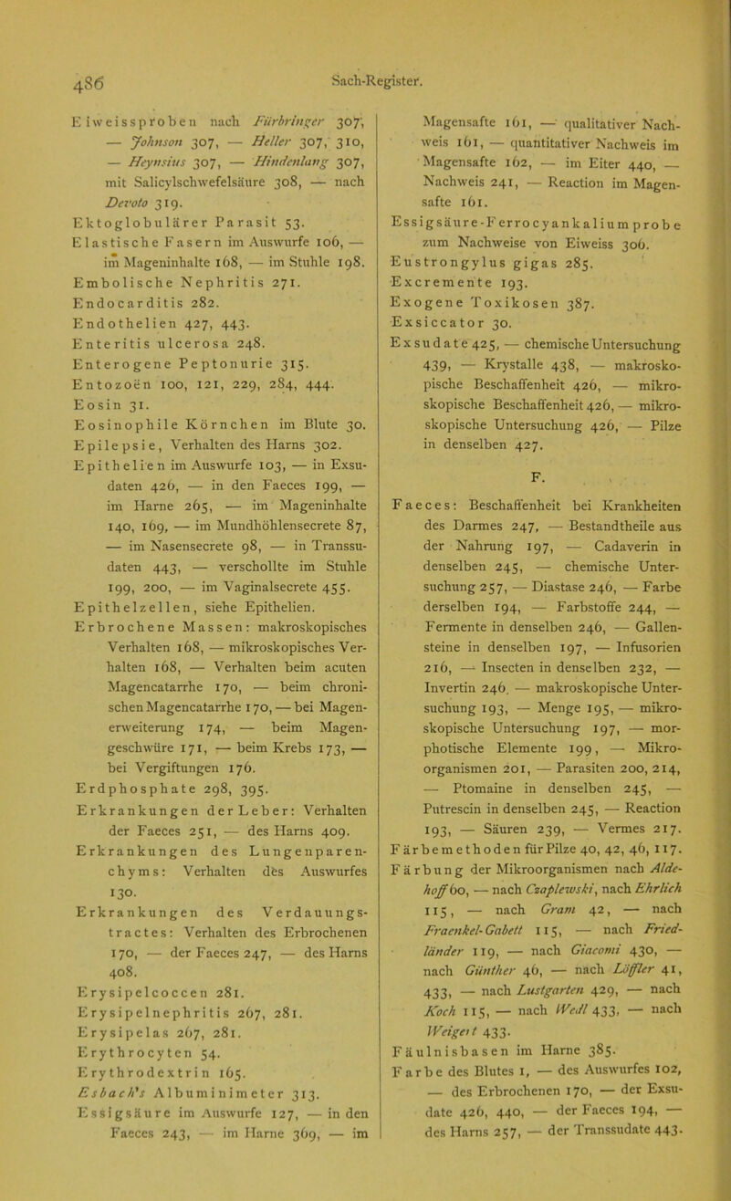 E iw ei ss proben nach Fürbringer 307', — Johnson 307, — Heller 307, 310, — Heyn sin s 307, — Hindenlang 307, mit Salicylschwefelsäure 308, — nach Devoto 319. Ektoglobulärer Parasit 53. Elastische Fasern im Auswurfe 106, — im Mageninhalte 168, — im Stuhle 198. Embolische Nephritis 271. Endocarditis 282. Endothelien 427, 443. Enteritis ulcerosa 248. Enterogene Peptonurie 315. Entozoen 100, 121, 229, 284, 444. Eosin 31. Eosinophile Körnchen im Blute 30. Epilepsie, Verhaltendes Harns 302. Epithelien im Auswurfe 103, — in Exsu- daten 426, — in den Faeces 199, — im Harne 265, — im Mageninhalte 140, 169, — im Mundhöhlensecrete 87, — im Nasensecrete 98, — in Transsu- daten 443, — verschollte im Stuhle 199, 200, — im Vaginalsecrete 455. Epithelzellen, siehe Epithelien. Erbrochene Massen: makroskopisches Verhalten 168, — mikroskopisches Ver- halten 168, — Verhalten beim acuten Magencatarrhe 170, — beim chroni- schen Magencatarrhe 170, — bei Magen- erweiterung 174, — beim Magen- geschwüre 171, — beim Krebs 173, — bei Vergiftungen 176. Erdphosphate 298, 395. Erkrankungen derLeber: Verhalten der Faeces 251, — des Harns 409. Erkrankungen des Lungenparen- chyms: Verhalten dös Auswurfes 130. Erkrankungen des Verdauung s- tractes: Verhalten des Erbrochenen 170, — der Faeces 247, — des Harns 408. Flrysipelcoccen 281. Erysipelnephritis 267, 281. Erysipelas 267, 281. Erythrocyten 54. Erythrodextrin 165. Esbach’s Albuminimeter 313. Essigsäure im Auswurfe 127, —in den Faeces 243, — im Harne 369, — im Magensafte 161, — qualitativer Nach- weis 161, — quantitativer Nachweis im Magensafte 162, — im Eiter 440, — Nachweis 241, — Reaction im Magen- safte 161. Essigsäure-Ferrocyankalium prob e zum Nachweise von Eiweiss 306. Eustrongylus gigas 285. Excremente 193. Exogene Toxikosen 387. Ex sicca tor 30. Exsudate 425, — chemische Untersuchung 439, — Krystalle 438, — makrosko- pische Beschaffenheit 426, — mikro- skopische Beschaffenheit 426, — mikro- skopische Untersuchung 426, — Pilze in denselben 427. F. Faeces: Beschaffenheit bei Krankheiten des Darmes 247, — Bestandtheile aus der Nahrung 197, — Cadaverin in denselben 245, — chemische Unter- suchung 257, — Diastase 246, — Farbe derselben 194, — Farbstoffe 244, — Fermente in denselben 246, — Gallen- steine in denselben 197, — Infusorien 216, —- Insecten in denselben 232, — Invertin 246. — makroskopische Unter- suchung 193, — Menge 195, — mikro- skopische Untersuchung 197, — mor- photische Elemente 199, — Mikro- organismen 201, — Parasiten 200, 214, — Ptomaine in denselben 245, — Putrescin in denselben 245, — Reaction 193, — Säuren 239, — Vermes 217. Färbemethoden für Pilze 40, 42, 46, 117. Färbung der Mikroorganismen nach Alde- hojff 60, — nach Czaplewski, nach Ehrlich 115, — nach Gram 42, — nach Fraenkel- Gabelt 115, — nach Fried- länder 119, — nach Giacomi 430, — nach Günther 46, — nach Löffler 41, 433, — nach Lustgarten 429, — nach Koch US, — nach IVedl 433, — nach JVeigeit 433. Fäulnis basen im Harne 385. Farbe des Blutes i, — des Auswurfes 102, — des Erbrochenen 170, — der Exsu- date 426, 440, — der Faeces 194, — des Harns 257, — der Transsudate 443.