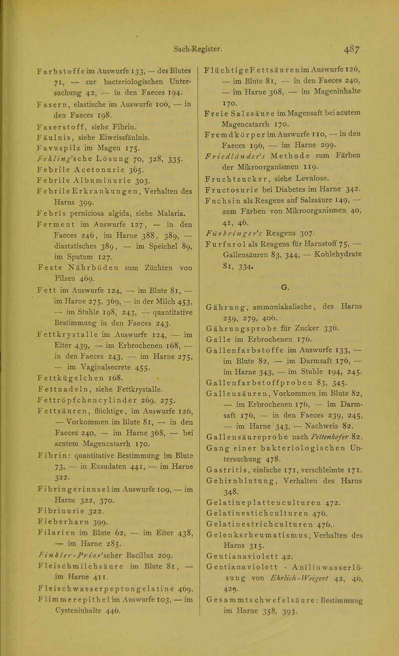 Farbstoffe im Auswurfe 133, — des Blutes 71, — zur bacteriologischen Unter- suchung 42, — in den Faeces 194. Fasern, elastische im Answurfe 1 oö, — in den Faeces 198. Faserstoff, siehe Fibrin. Fäulnis, siehe Eiweissfäulnis. Favuspilz im Magen 175. Fehling'sehe Lösung 70, 328, 335. Febrile Acetonurie 365. Febrile Albuminurie 303. FebrileErkrankungen, Verhalten des Harns 399. Febris perniciosa algida, siehe Malaria. Ferment im Auswurfe 127, — in den Faeces 246, im Harne 3S8, 389, — diastatisches 389, — im Speichel 89, im Sputum 127. Feste Nährböden zum Züchten von Pilzen 469. Fett im Auswurfe 124, — im Blute 81, — im Harne 275, 369, — in der Milch 453, — im Stuhle 198, 243, — quantitative Bestimmung in den Faeces 243. Fettkrystalle im Auswurfe 124, — im Eiter 439, — im Erbrochenen 168, — in den Faeces 243, — im Harne 275, — im Vaginalsecrete 455. Fettkügelchen 168. Fettnadeln, siehe Fettkrystalle. Fettröpfchencylinder 269, 275. Fettsäuren, flüchtige, im Auswurfe 126, — Vorkommen im Blute 81, — in den Faeces 240, — im Harne 368, — bei acutem Magencatarrh 170. Fibrin: quantitative Bestimmung im Blute 73, — in Exsudaten 441, — im Harne 322. Fibringerinnsel im Auswurfe 109, — im Harne 322, 370. Fibrinurie 322. Fieberharn 399. Filarien im Blute 62, — im Eiter 438, — im Harne 285. Finkler-Prior'scher Bacillus 209. Fleischmilchsäure im Blute 81, — im Harne 411. Fleisch wasserpeptongelatine 469. Flimmerepithel im Auswurfe 103, — im Cysteninhalte 446. FlüchtigeF ettsäurenim Auswurfe 126, — im Blute 81, — in den Faeces 240, — im Harne 368, — im Mageninhalte 170. Freie Salzsäure im Magensaft bei acutem Magencatarrh 170. Fremdkörper im Auswurfe 11 o, — in den Faeces 196, — im Harne 299. Friedlän de r's Methode zum Färben der Mikroorganismen 119. Fruchtzucker, siehe Levulose. Fructosurie bei Diabetes im Harne 342. Fuchsin als Reagens auf Salzsäure 149, — zum Färben von Mikroorganismen 40, 41, 46. Für bringe r's Reagens 307. Fu r f u r o 1 als Reagens für Harnstoff 75, — Gallensäuren 83, 344, — Kohlehydrate 81, 334. G. Gährung, ammoniakalische, des Harns 259. 279> 4o6. Gährungsprobe für Zucker 336. Galle im Erbrochenen 176. Gallenfarbstoffe im Auswurfe 133, — im Blute 82, — im Darmsaft 176, —- im Harne 343, — im Stuhle 194, 245. Gallenfarbstoffproben 83, 345. Gallensäuren, Vorkommen im Blute 82, — im Erbrochenen 176, — im Darm- saft 176, — in den Faeces 239, 245, — im Harne 343, — Nachweis 82. Gallensäureprobe nach Pettenkofer 82. Gang einer bakteriologischen Un- tersuchung 478. Gastritis, einfache 171, verschleimte 171. Gehirnblutung, Verhalten des Harns 348. Gelatineplattenculturen 472. Gelatinestichculturen 476. Gelatinestrichculturen 476.. Gelenksrheumatismus, Verhalten des Harns 315. Gentianaviolett 42. Gentianaviolett - Anilinwasserlö- sung von Ehrlich-Weigert 42, 46, 429. Gesammtschwefelsäure: Bestimmung im Harne 358, 393.