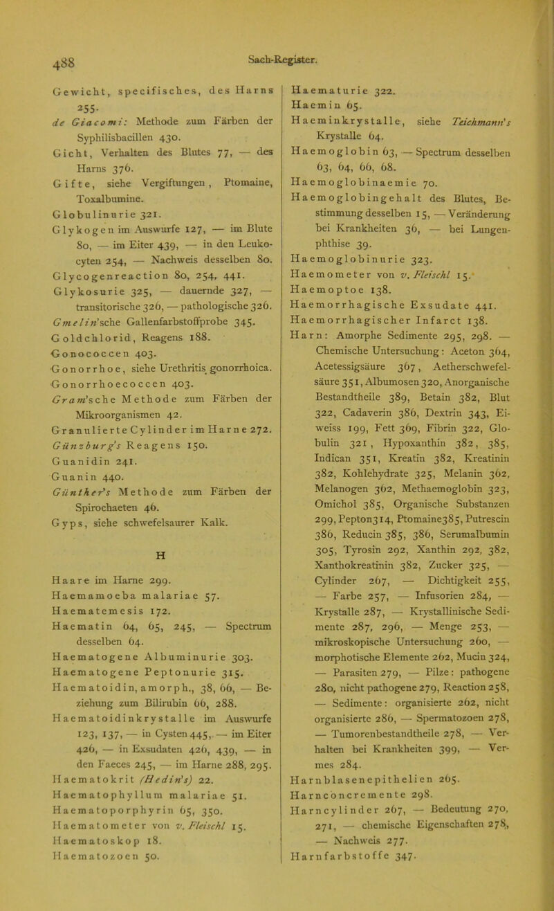 siehe Teichmann' s Gewicht, specifisches, des Harns 255- de Giacomi: Methode zum Färben der Syphilisbacillen 430. Gicht, Verhalten des Blutes 77, — des Harns 376. Gifte, siehe Vergiftungen , Ptomaine, Toxalbumine. Globulinurie 321. Glykogen im Auswurfe 127, — im Blute So, — im Eiter 439, — in den Leuko- cyten 254, — Nachweis desselben 80. Glycogenreaction 80, 254, 441. Glykosurie 325, — dauernde 327, — transitorische 326, — pathologische 326. Gmelin'sehe Gallenfarbstoffprobe 345. Goldchlorid, Reagens 188. Gonococcen 403. Gonorrhoe, siehe Urethritis gonorrhoica. Gonorrhoecoccen 403. Gram'sehe Methode zum Färben der Mikroorganismen 42. Granulierte Cylinder im Harne 272. Günzburg's Reagens 130. Guanidin 241. Guanin 440. Giinther's Methode zum Färben der Spirochaeten 46. G y p s, siehe schwefelsaurer Kalk. H Haare im Harne 299. Haemamoeba malariae 57. Haematcmesis 172. Haematin 64, 65, 245, — Spectrum desselben 64. Haematogene Albuminurie 303. Haematogene Peptonurie 315. Haematoidin, amorph., 38, 66, — Be- ziehung zum Bilirubin 66, 288. Haematoidinkrystalle im Auswurfe I23, 137, — in Cysten 445, — im Eiter 426, — in Exsudaten 426, 439, — in den Faeces 245, — im Harne 288, 295. Ilaematokrit (Hedin's) 22. Haematophyllum malariae 51. Haematoporphyrin 65, 350. Haematometer von v. Fidschi 15. Haemato skop 18. Haematozoen 50. Haematurie 322. Haem i n 65. Haeminkrystalle, Krystalle 64. Haemoglobin 63, — Spectrum desselben 63, 64, 66, 68. Haemoglobinaemie 70. Haemoglobingehalt des Blutes, Be- stimmung desselben 15, —Veränderung bei Krankheiten 36, — bei Lungen- phthise 39. Haemoglobinurie 323. Haemometer von v. Fidschi 15. Haemoptoe 138. Haemorrhagische Exsudate 441. Haemorrhagischer Infarct 138. Harn: Amorphe Sedimente 295, 298. — Chemische Untersuchung: Aceton 364, Acetessigsäure 367, Aetherschwefel- säure 351, Albumosen320, Anorganische Bestandtheile 389, Betain 382, Blut 322, Cadaverin 386, Dextrin 343, Ei- weiss 199, Fett 369, Fibrin 322, Glo- bulin 321, Hypoxanthin 382, 385, Indican 351, Kreatin 382, Kreatinin 382, Kohlehydrate 325, Melanin 362, Melanogen 362, Methaemoglobin 323, Omichol 385, Organische Substanzen 299, Pepton3i4, Ptomaine385, Putrescin 386, Reducin 385, 386, Serumalbumin 305, Tyrosin 292, Xanthin 292, 382, Xanthokreatinin 382, Zucker 325, — Cylinder 267, — Dichtigkeit 255, —- Farbe 257, — Infusorien 284, - Krystalle 287, — Krystallinische Sedi- mente 287, 296, — Menge 253, - mikroskopische Untersuchung 260, — morphotische Elemente 262, Mucin 324, — Parasiten 279, — Pilze: pathogene 280, nicht pathogene 279, Reaction 258, — Sedimente: organisierte 262, nicht organisierte 286, — Spermatozoen 278, — Tumorenbestandtheile 278, — Ver- halten bei Krankheiten 399, —• Ver- mes 284. Harnblasenepithelien 265. Harnconcremente 298. Harncylinder 267, — Bedeutung 270, 271, — chemische Eigenschaften 278, — Nachweis 277. Harnfarbstoffe 347.