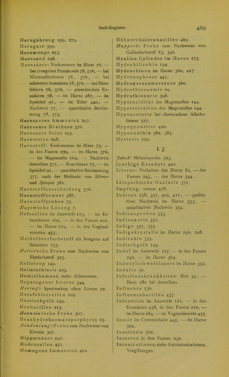 Harngährung 259, 279. Harngase 399. Harnmenge 253. Harnsand 298. Harnsäure: Vorkommen im Blute 76, — bei croupöser Pneumonie 78, 376, — bei Nierenaffectionen 78, 376, — bei schweren Anaemien 78,376, — bei Herz- fehlern 78, 376, — pleuritischen Ex- sudaten 78, — im Harne 287, — im Speichel 91, — im Eiter 440, — Nachweis 77, — quantitative Bestim- mung 78, 373. Harnsaures Ammoniak 297. Harnsaure Diathese 376. Harnsaure Salze 295. Harnsteine 298. Plarnstoff: Vorkommen im Blute 75, — in den Faeces 239, ■— im Harne 376, -— im Magensafte 164, — Nachweis desselben 377, -—- Reactionen 75, — im Speichel 91, — quantitative Bestimmung 377, nach der Methode von Mörner und Sjövqist 381. Harnstoffausscheidung 376. Harnstofferment 388. Harnstoffproben 75. Hayem’sehe Lösung 7. Hefezellen im Auswurfe 113, -— im Er- brochenen 169, — in den Faeces 201, — im Harne 279, — in den Vaginal- secreten 455. Heideibeerfarbstoff als Reagens auf Salzsäure 153. He11er’sch.e Probe zum Nachweise von Blutfarbstoff 323. Heliotrop 149. Helminthiasis 223. Plemialbumose, siehe Albumosen. Hepatogener Icterus 344. Hering's Spectroskop ohne Linsen 72. Herzfehlerz eilen 105. Hessischgelb 149. Heubacillen 213. Heynsiufsche Probe 307. Hexahydrohaematoporphy rin 65. Hindenlang'sPro be zum Nachweise von Eiweiss 307. Hippursäure 291. Hodenzellen 451. Homogene Immersion 461. Hühnercholerabacillen 463. Hiippert's Probe zum Nachweise von Gallenfarbstoff 83, 346. Hyaline Cylinder im Harne 275. Hydrobilirubin 194. Hydrochinon im Harne 360, 417. Hydronephrose 447. Hydroparacumarsäure 360. Hydrothionaemie 69. Hydrothionurie 398. Hyperacidität des Magensaftes 144. Hypersecretion des Magensaftes 144. Hypoazoturie bei chronischem Alkoho- lismus 377. Hypopyoneiter 426. Hypoxanthin 382, 3S5. Hysterie 299. I- J- Jaksch' Melaninprobe 363. Jauchige Exsudate 440. Icterus: Verhalten des Blutes 82, — der Faeces 245, — des Harns 344. Idiopathische Oxalurie 371. Impfung: cutane 478. Indican 258, 351, 409, 411, —- qualita- tiver Nachweis im Harne 353, — quantitativer Nachweis 354. Indicanproben 353. Indican urie 351. Indigo 351, 355. Indigokrystalle im Harne 296, 298. Indirubin 355. Indischgelb 149. Indol im Auswurfe 127, — in den Faeces 242, — im Harne 364. Indoxylschwefelsäure im Harne 352. Indulin 30. Infectionskrankheiten: Blut 39, — Harn 280 bei denselben. Influenza 13b. Influenzabacillen 437. Infusorien im Auswurfe 121, — in den Exsudaten 438, in den Faeces 216, — im Harne 284, — im Vaginalsecrete 455. Inosit im Cysteninhalte 445, — im Harne 3<J2. Inosit urie 3O2. Insecten in den Faeces 232. Into xicationen, siehe Autointoxicationen, Vergiftungen.